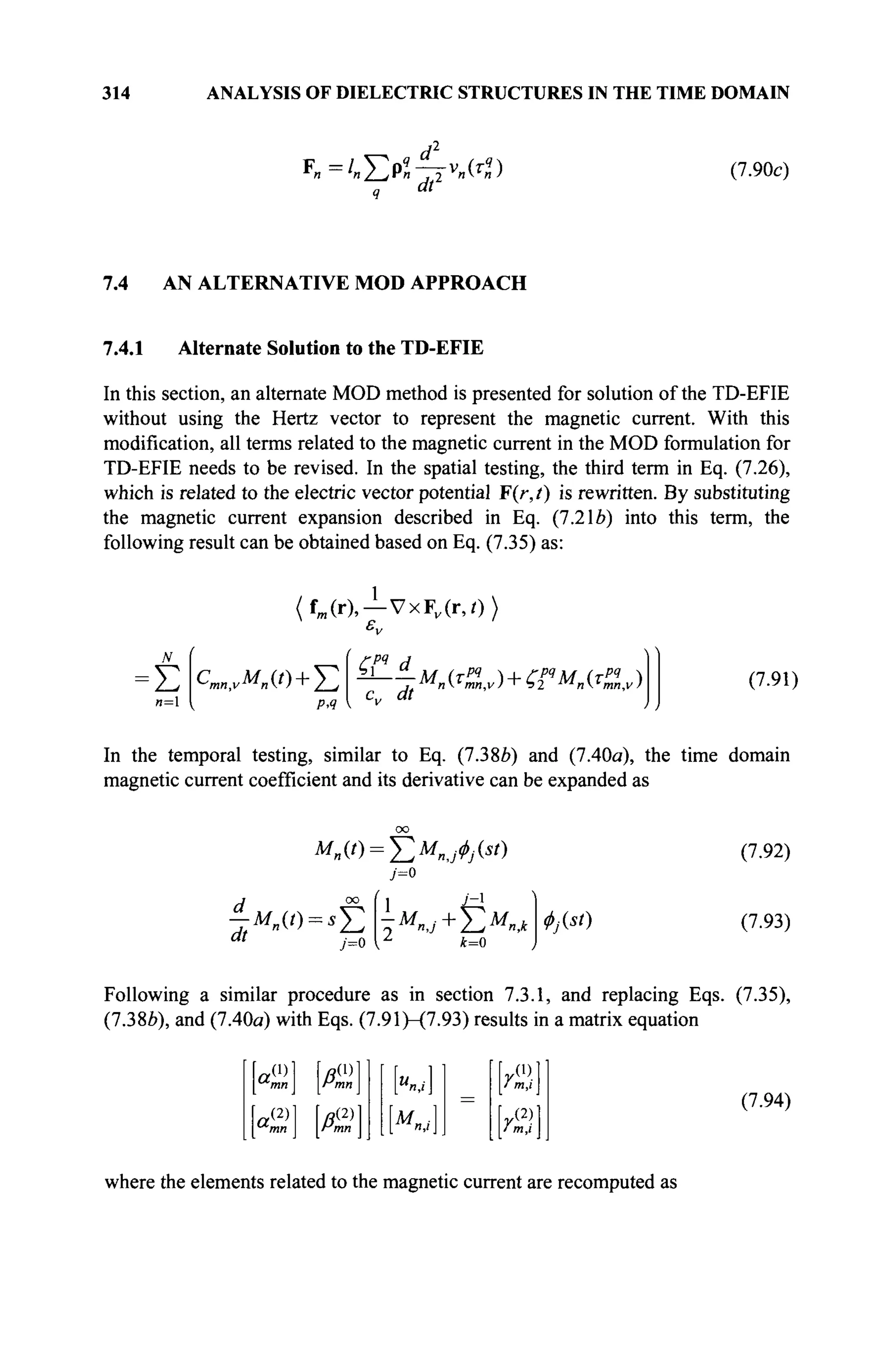 314 ANALYSIS OF DIELECTRIC STRUCTURES IN THE TIME DOMAIN
F =/ Γ η ' — v (τ4
)
q M
(7.90c)
7
.
4 AN ALTERNATIVE MOD APPROACH
7.4.1 Alternate Solution to the TD-EFIE
In this section, an alternate MOD method is presented for solution of the TD-EFIE
without using the Hertz vector to represent the magnetic current. With this
modification, all terms related to the magnetic current in the MOD formulation for
TD-EFIE needs to be revised. In the spatial testing, the third term in Eq. (7.26),
which is related to the electric vector potential F(r,t) is rewritten. By substituting
the magnetic current expansion described in Eq. (7.2le) into this term, the
following result can be obtained based on Eq. (7.35) as:
fm (r),—VxFv (r,0>
N
Σ
я=1
Cm„,vMn(t) + ^2
р,ч
c„ dt ^(C)KfM„(C) (7.91)
In the temporal testing, similar to Eq. (7.38Й) and (7.40a), the time domain
magnetic current coefficient and its derivative can be expanded as
d °° ( 1 ^-1
;=o k=0
Φ№
(7.92)
(7.93)
Following a similar procedure as in section 7.3.1, and replacing Eqs. (7.35),
(7.386), and (7.40a) with Eqs. (7.91)-(7-93) results in a matrix equation
r0> ?(D
a--1 IÄ-.
(2)1 I «(2)
rmn
a,
К ] =
ym

у m,i
f/2)]
1/ m,i 1
(7.94)
where the elements related to the magnetic current are recomputed as
 