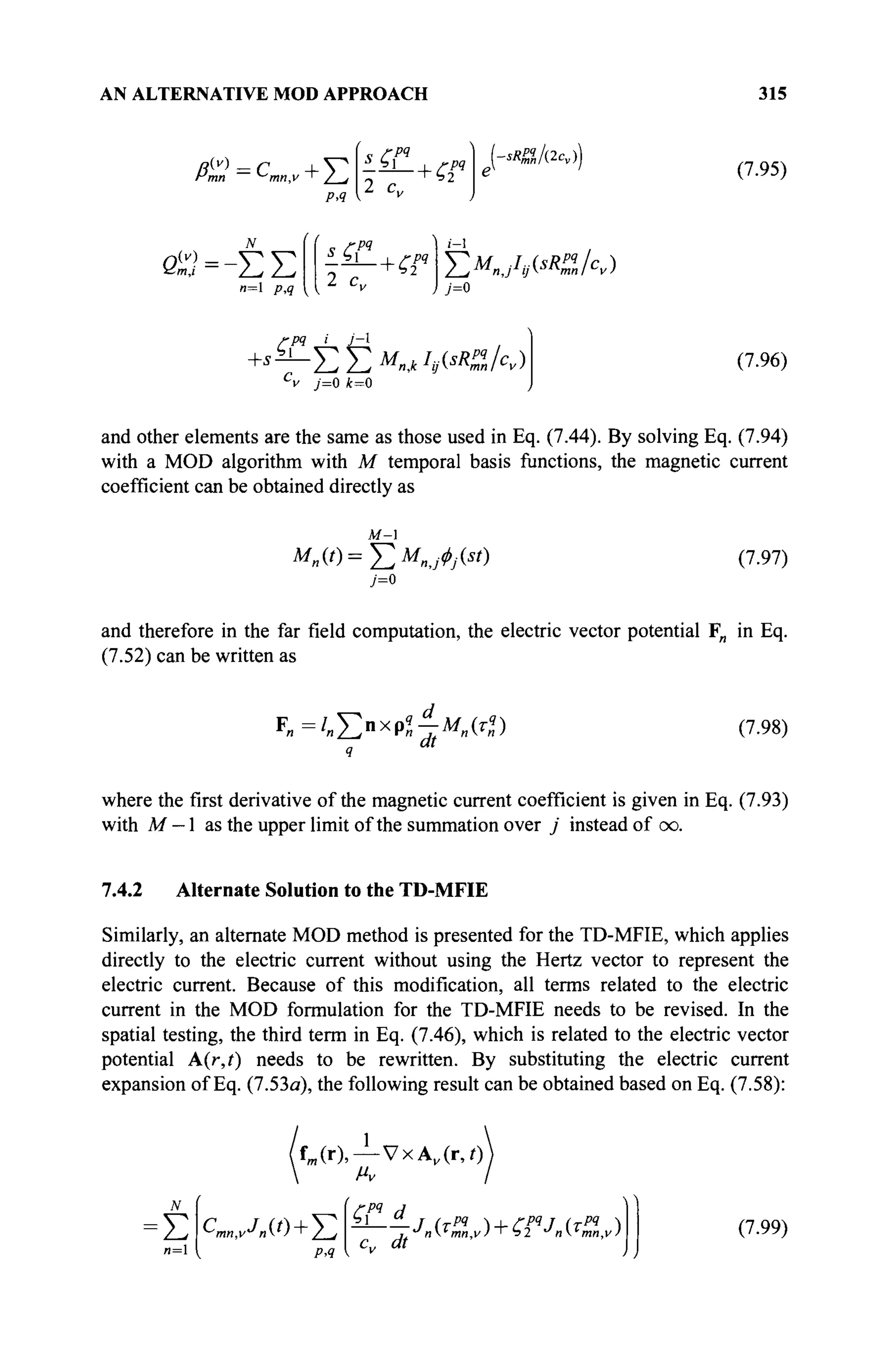 AN ALTERNATIVE MOD APPROACH 315
РД
2 c„
РЧ
-sRP%l(2cv)
(7.95)
00=-ΣΣ
и=1 ρ,ςτ
2 c„
i-l
Y;M„JI9(SR%/CV)
7=0
/-P9 _i_ izl
+>-ЕЕ^^Я)
"v 7=0 /t=0
(7.96)
and other elements are the same as those used in Eq. (7.44). By solving Eq. (7.94)
with a MOD algorithm with M temporal basis functions, the magnetic current
coefficient can be obtained directly as
м-
7=0
(7.97)
and therefore in the far field computation, the electric vector potential F„ in Eq.
(7.52) can be written as
F „ = / ^ n x p ^ - M „ « ) (7.98)
where the first derivative of the magnetic current coefficient is given in Eq. (7.93)
with M — 1 as the upper limit of the summation over j instead of сю.
7.4.2 Alternate Solution to the TD-MFIE
Similarly, an alternate MOD method is presented for the TD-MFIE, which applies
directly to the electric current without using the Hertz vector to represent the
electric current. Because of this modification, all terms related to the electric
current in the MOD formulation for the TD-MFIE needs to be revised. In the
spatial testing, the third term in Eq. (7.46), which is related to the electric vector
potential A(r,t) needs to be rewritten. By substituting the electric current
expansion of Eq. (7.53a), the following result can be obtained based on Eq. (7.58):
fm (r),— VxA„(r,0
Έ cmn,vjnu)+J2
РЛ
СГ d
dt
^nT
mn,v)'~r>2 J
ητ
πιη,ν) (7.99)
 