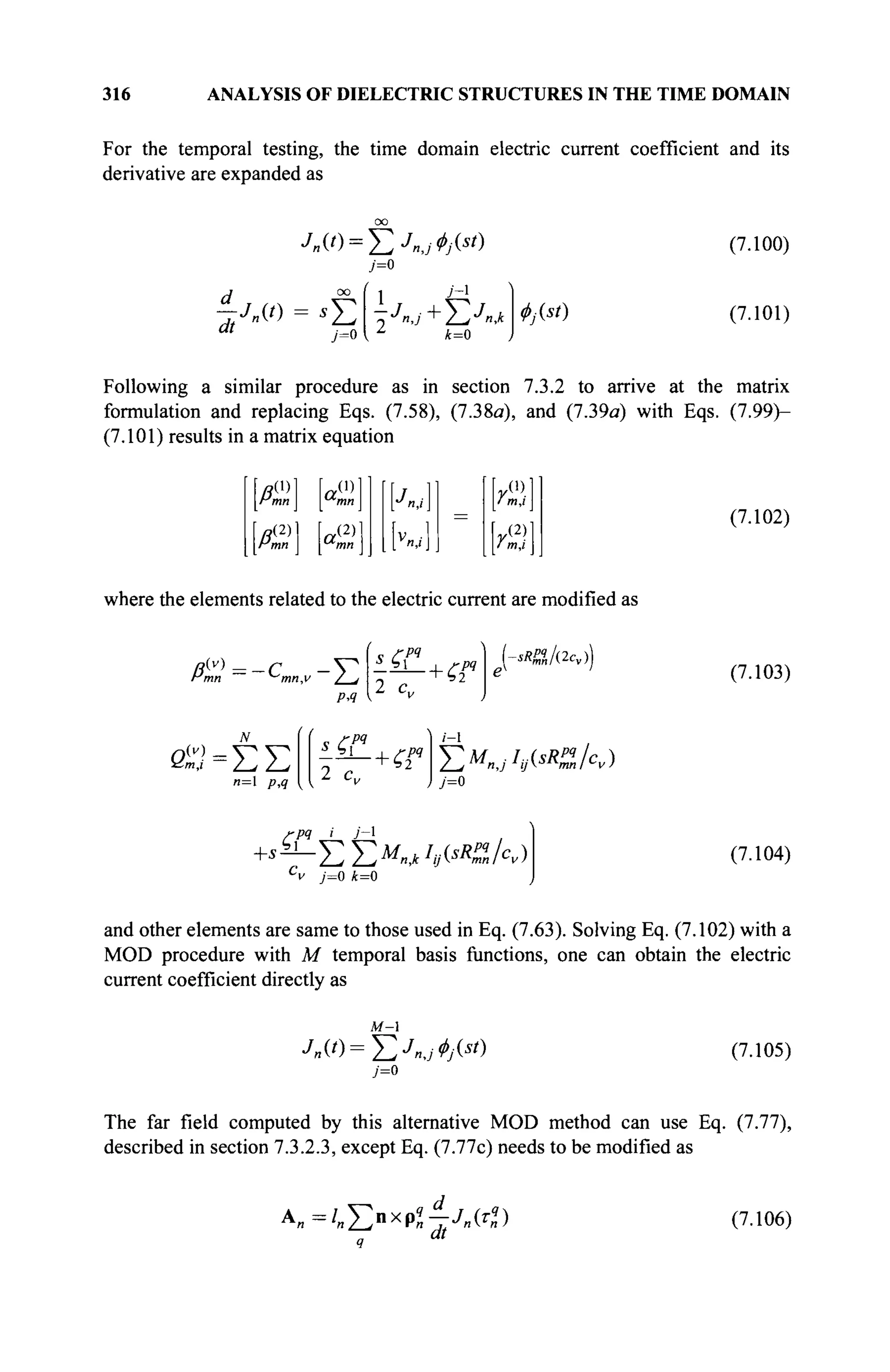 316 ANALYSIS OF DIELECTRIC STRUCTURES IN THE TIME DOMAIN
For the temporal testing, the time domain electric current coefficient and its
derivative are expanded as
Л,(0 = £Л,,Ч(*0
A °° ί 1 J~l
" ' j=0 { Δ
*=0
ΦΜ)
(7.100)
(7.101)
Following a similar procedure as in section 7.3.2 to arrive at the matrix
formulation and replacing Eqs. (7.58), (7.38a), and (7.39a) with Eqs. (7.99)-
(7.101) results in a matrix equation
(1)
a(1)
mn ^mn
(2) (2)
mn ^mn
M
r(2)

f m.i
(7.102)
where the elements related to the electric current are modified as
A(v)
mn -c,
mn,v 7 j
PA
2 c„
-sRffJdcA
(7.103)
n=l PA
2 c„
РЧ
7-1
T,MnjIy(sR%lcv)
j=0
'РЧ i У-1
^ y=o k=0
(7.104)
and other elements are same to those used in Eq. (7.63). Solving Eq. (7.102) with a
MOD procedure with M temporal basis functions, one can obtain the electric
current coefficient directly as
M-
j=0
(7.105)
The far field computed by this alternative MOD method can use Eq. (7.77),
described in section 7.3.2.3, except Eq. (7.77c) needs to be modified as
A„=/„X>xpZ_/„(tf) (7.106)
 