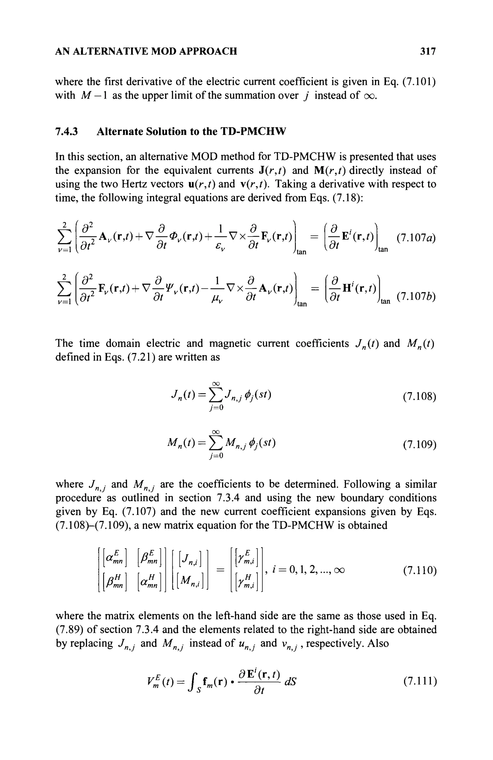 AN ALTERNATIVE MOD APPROACH 317
where the first derivative of the electric current coefficient is given in Eq. (7.101)
with M — 1 as the upper limit of the summation over j instead of oo.
7.4.3 Alternate Solution to the TD-PMCHW
In this section, an alternative MOD method for TD-PMCHW is presented that uses
the expansion for the equivalent currents i{r,t) and M(r,t) directly instead of
using the two Hertz vectors u(r,t) and v(r,/). Taking a derivative with respect to
time, the following integral equations are derived from Eqs. (7.18):
Σ
v=l
2
Σ
v=
|lAv (r,O + v|-0F (r,/) + -Lvx|-FK(r,O
at dt εν at
^ ^ ( Γ , Ο + ν - Ι ^ ί Γ , Ο - — Vx^AK (r,0
dt dt μν dt
|"E'(r,0
ßt
' | н - ( г . О
(7.107α)
(7.1076)
The time domain electric and magnetic current coefficients J„(t) and Mn(t)
defined in Eqs. (7.21) are written as
7=0
(7.108)
7=0
(7.109)
where Jn · and Mn ■ are the coefficients to be determined. Following a similar
procedure as outlined in section 7.3.4 and using the new boundary conditions
given by Eq. (7.107) and the new current coefficient expansions given by Eqs.
(7.108H7.109), a new matrix equation for the TD-PMCHW is obtained
mn I
>tf 1
A
OL„
mn I
H 1
/ m,i
YH

lm,l
i = 0,1, 2,..., oo (7.110)
where the matrix elements on the left-hand side are the same as those used in Eq.
(7.89) of section 7.3.4 and the elements related to the right-hand side are obtained
by replacing J and Mn · instead of и ■ and v , respectively. Also
r»W= f UO
dE'(r,Q
dt
dS (7.111)
 
