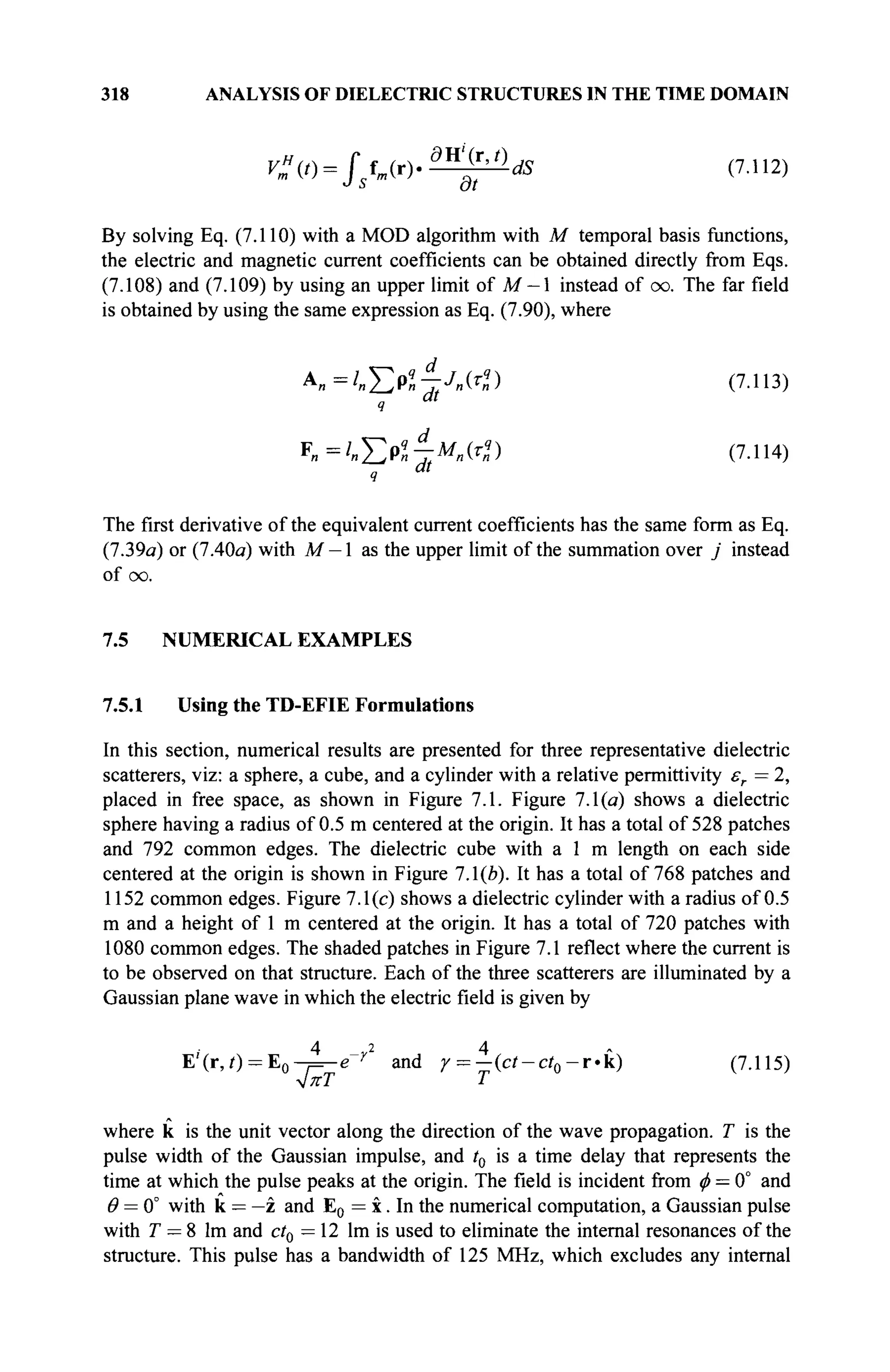 318 ANALYSIS OF DIELECTRIC STRUCTURES IN THE TIME DOMAIN
V"(t) = fsfm(r).^^-dS (7.112)
By solving Eq. (7.110) with a MOD algorithm with M temporal basis functions,
the electric and magnetic current coefficients can be obtained directly from Eqs.
(7.108) and (7.109) by using an upper limit of M — 1 instead of oo. The far field
is obtained by using the same expression as Eq. (7.90), where
А„=/„^>«-гЛЮ (7
·113
)
q Ш
K=lnEPq
nJt
M
n(rD (7.114)
The first derivative of the equivalent current coefficients has the same form as Eq.
(7.39a) or (7.40a) with M — 1 as the upper limit of the summation over j instead
of oo.
7.5 NUMERICAL EXAMPLES
7.5.1 Using the TD-EFIE Formulations
In this section, numerical results are presented for three representative dielectric
scatterers, viz: a sphere, a cube, and a cylinder with a relative permittivity er = 2,
placed in free space, as shown in Figure 7.1. Figure 7.1(a) shows a dielectric
sphere having a radius of 0.5 m centered at the origin. It has a total of 528 patches
and 792 common edges. The dielectric cube with a 1 m length on each side
centered at the origin is shown in Figure 7.1(й). It has a total of 768 patches and
1152 common edges. Figure 7.1(c) shows a dielectric cylinder with a radius of 0.5
m and a height of 1 m centered at the origin. It has a total of 720 patches with
1080 common edges. The shaded patches in Figure 7.1 reflect where the current is
to be observed on that structure. Each of the three scatterers are illuminated by a
Gaussian plane wave in which the electric field is given by
4 _ 2 4
E'(r,i) = E 0 - ^ e r
and r = - ( c f - c f 0 - r « k ) (7.115)
л/ягГ Т
where к is the unit vector along the direction of the wave propagation. T is the
pulse width of the Gaussian impulse, and t0 is a time delay that represents the
time at which the pulse peaks at the origin. The field is incident from ф = 0° and
θ = 0° with к = —z and E0 = x. In the numerical computation, a Gaussian pulse
with T — 8 lm and ct0 =12 lm is used to eliminate the internal resonances of the
structure. This pulse has a bandwidth of 125 MHz, which excludes any internal
 