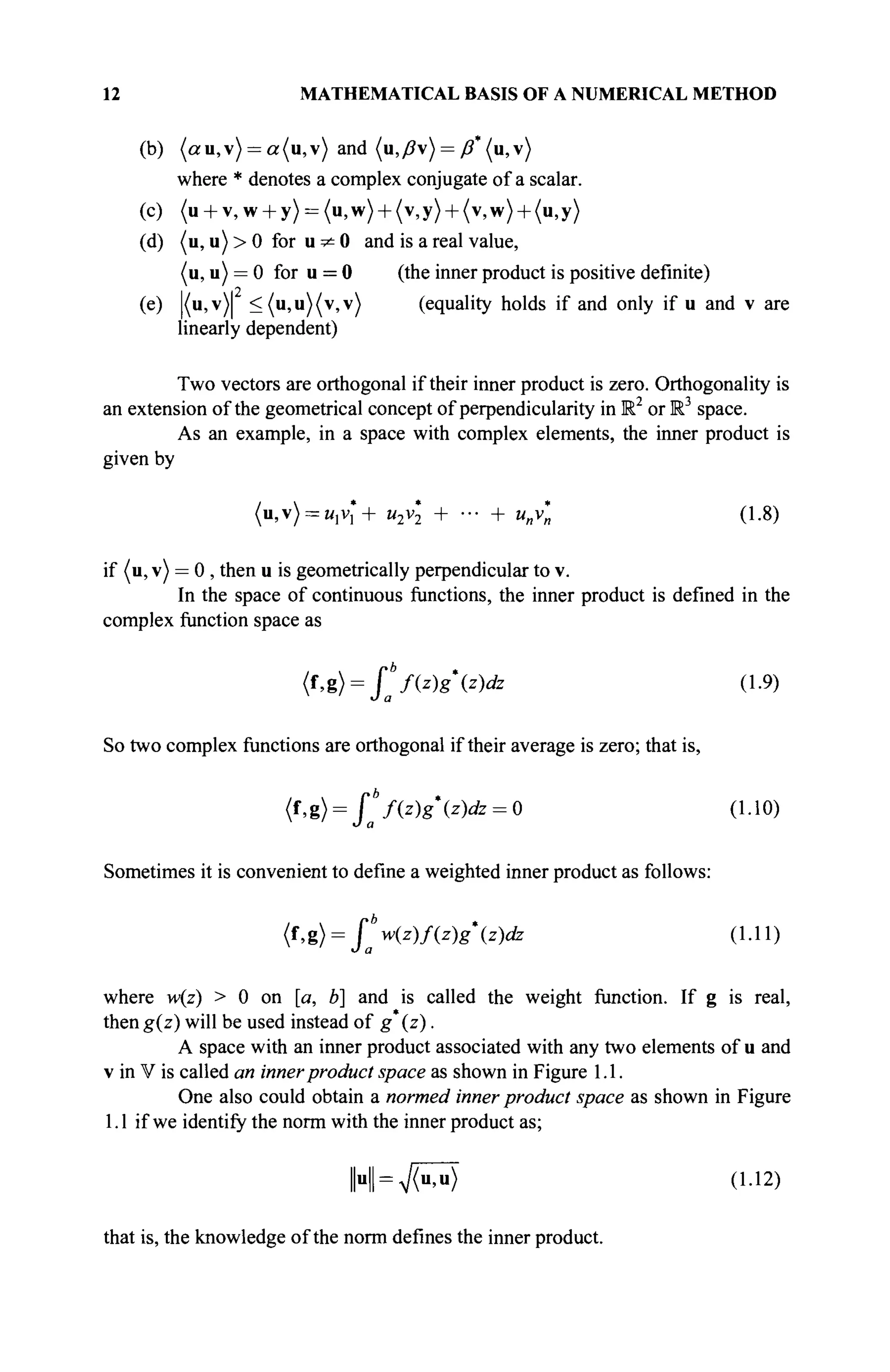 12 MATHEMATICAL BASIS OF A NUMERICAL METHOD
(b) (au,v) = a(u,v) and (u,ß) = ß (u,v)
where * denotes a complex conjugate of a scalar.
(c) (u + v,w + y) = (u,w) + (v,y) + (v,w) + (u,y)
(d) (u, u) > 0 for u ^ 0 and is a real value,
(u, u) = 0 for u = 0 (the inner product is positive definite)
(e) |(u,v)| <(u,u)(v,v) (equality holds if and only if u and v are
linearly dependent)
Two vectors are orthogonal if their inner product is zero. Orthogonality is
an extension of the geometrical concept of perpendicularity in Ш2
or M3
space.
As an example, in a space with complex elements, the inner product is
given by
(u,v) = n,v*+ u2v*2 + ■■■ + u„v*„ (1.8)
if (u, v) = 0 , then u is geometrically perpendicular to v.
In the space of continuous functions, the inner product is defined in the
complex function space as
(f,g)= fb
f(z)gz)clz (1.9)
О а
So two complex functions are orthogonal if their average is zero; that is,
{i,%) = jj{z)gz)dz = 0 (1.10)
Sometimes it is convenient to define a weighted inner product as follows:
(f,g)= [b
w(z)f(z)gz)dz (1.11)
J a
where w(z) > 0 on [a, b] and is called the weight function. If g is real,
then g(z) will be used instead of g (z).
A space with an inner product associated with any two elements of u and
v in V is called an innerproduct space as shown in Figure 1.1.
One also could obtain a normed inner product space as shown in Figure
1.1 if we identify the norm with the inner product as;
I H ^ T ^ (1.12)
that is, the knowledge of the norm defines the inner product.
 