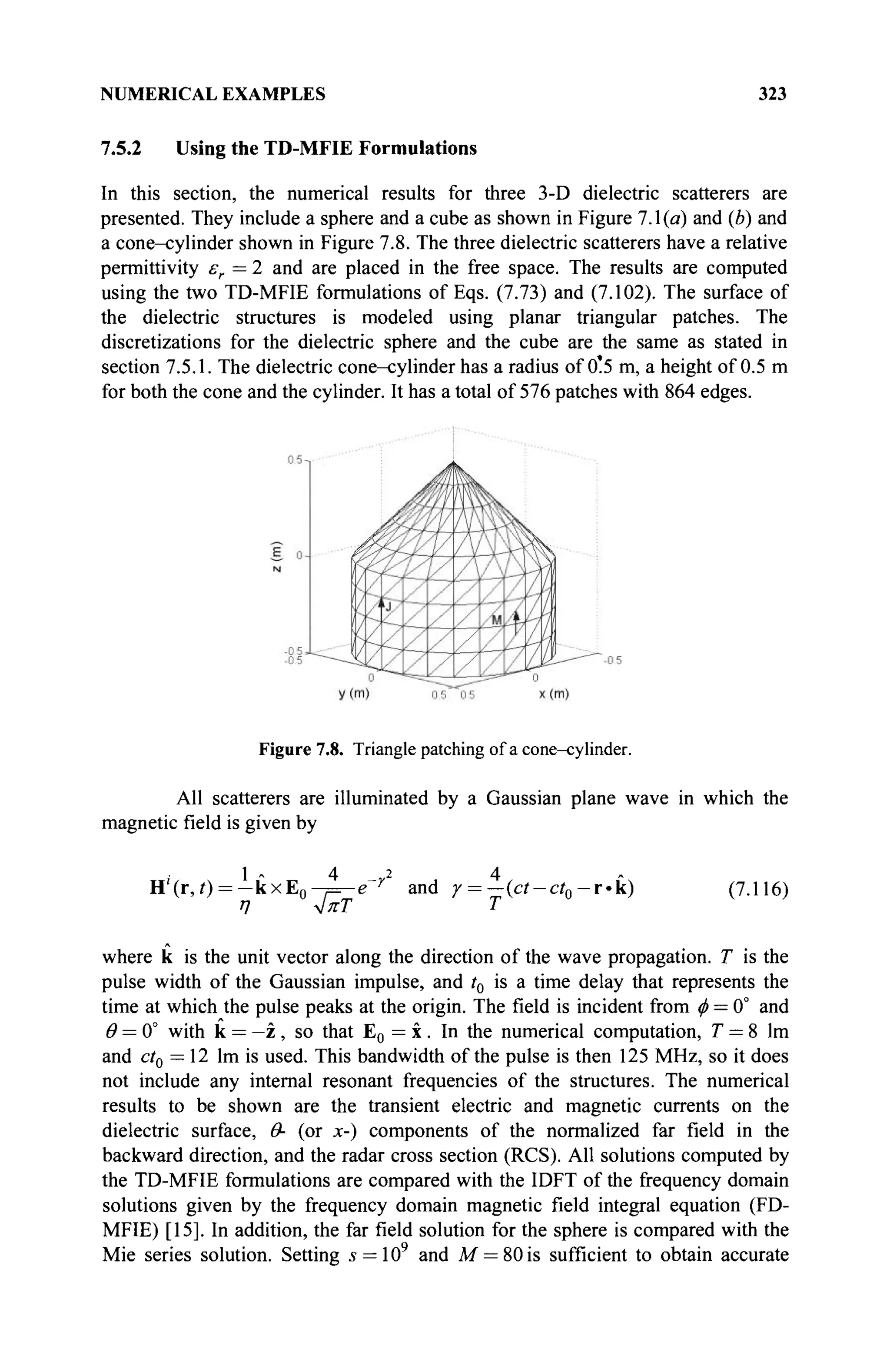 NUMERICAL EXAMPLES 323
7.5.2 Using the TD-MFIE Formulations
In this section, the numerical results for three 3-D dielectric scatterers are
presented. They include a sphere and a cube as shown in Figure 7.1(a) and (b) and
a cone-cylinder shown in Figure 7.8. The three dielectric scatterers have a relative
permittivity er =2 and are placed in the free space. The results are computed
using the two TD-MFIE formulations of Eqs. (7.73) and (7.102). The surface of
the dielectric structures is modeled using planar triangular patches. The
discretizations for the dielectric sphere and the cube are the same as stated in
section 7.5.1. The dielectric cone-cylinder has a radius of 0.5 m, a height of 0.5 m
for both the cone and the cylinder. It has a total of 576 patches with 864 edges.
Figure 7.8. Triangle patching of a cone-cylinder.
All scatterers are illuminated by a Gaussian plane wave in which the
magnetic field is given by
1 - 4 ^ 2 4
H'(r,i) = - k x E 0 - = ^ g r
and χ = —(ct-ct0-r-k) (7.116)
η 4πΤ Τ
where к is the unit vector along the direction of the wave propagation. T is the
pulse width of the Gaussian impulse, and t0 is a time delay that represents the
time at which the pulse peaks at the origin. The field is incident from ф = 0° and
θ = 0° with к = —z , so that E0 = x. In the numerical computation, T = 8 lm
and ctQ =12 lm is used. This bandwidth of the pulse is then 125 MHz, so it does
not include any internal resonant frequencies of the structures. The numerical
results to be shown are the transient electric and magnetic currents on the
dielectric surface, Θ- (or x-) components of the normalized far field in the
backward direction, and the radar cross section (RCS). All solutions computed by
the TD-MFIE formulations are compared with the IDFT of the frequency domain
solutions given by the frequency domain magnetic field integral equation (FD-
MFIE) [15]. In addition, the far field solution for the sphere is compared with the
Mie series solution. Setting s = 109
and M = 80 is sufficient to obtain accurate
 