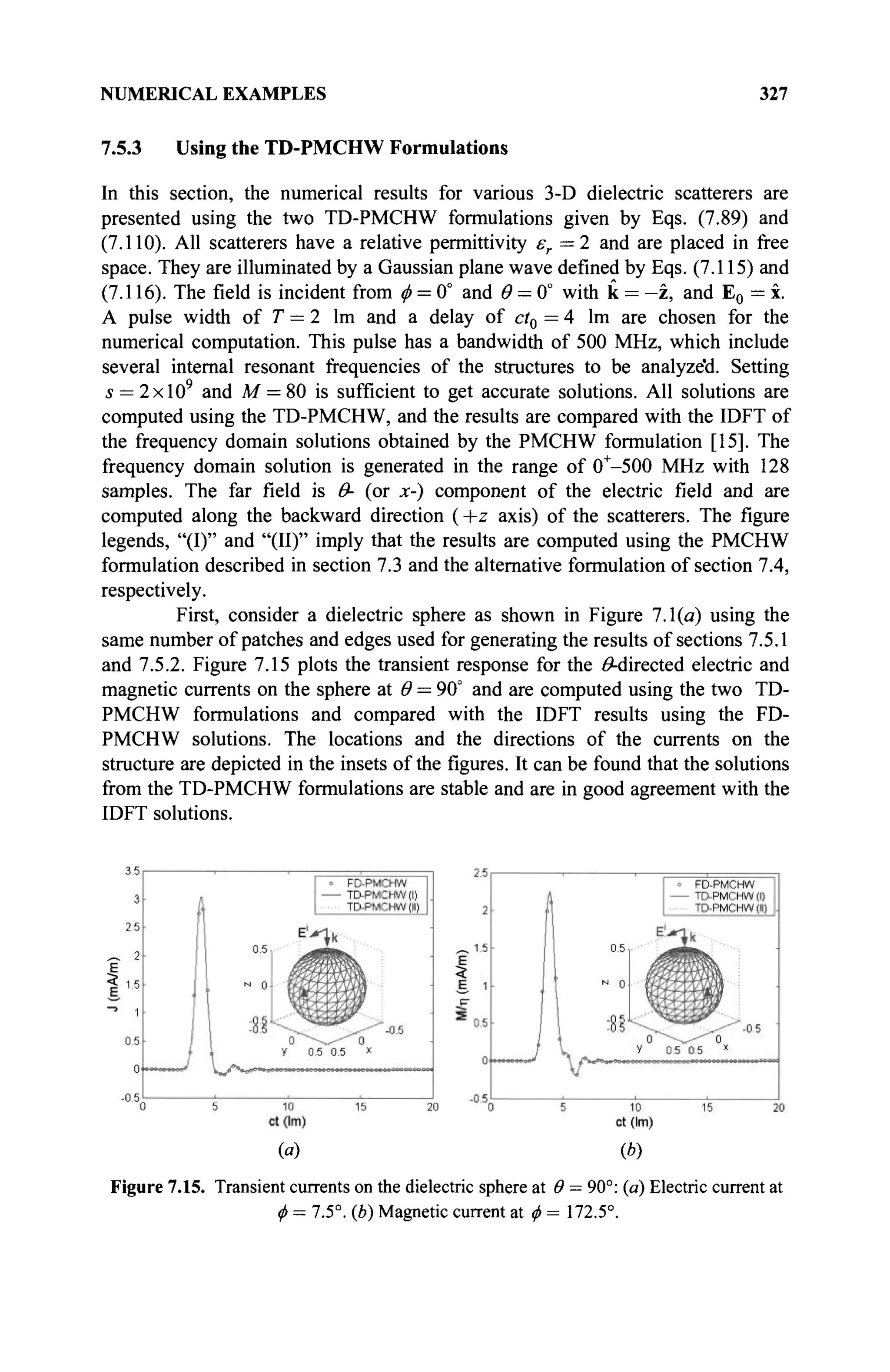 NUMERICAL EXAMPLES 327
7.5.3 Using the TD-PMCHW Formulations
In this section, the numerical results for various 3-D dielectric scatterers are
presented using the two TD-PMCHW formulations given by Eqs. (7.89) and
(7.110). All scatterers have a relative permittivity £r=2 and are placed in free
space. They are illuminated by a Gaussian plane wave defined by Eqs. (7.115) and
(7.116). The field is incident from φ = 0° and # = 0° with к = —z, and E0 = x.
A pulse width of T = 2 lm and a delay of ct0 = 4 lm are chosen for the
numerical computation. This pulse has a bandwidth of 500 MHz, which include
several internal resonant frequencies of the structures to be analyze'd. Setting
5 = 2xl09
and M = 80 is sufficient to get accurate solutions. All solutions are
computed using the TD-PMCHW, and the results are compared with the IDFT of
the frequency domain solutions obtained by the PMCHW formulation [15]. The
frequency domain solution is generated in the range of 0+
-500 MHz with 128
samples. The far field is Θ- (or x-) component of the electric field and are
computed along the backward direction ( +z axis) of the scatterers. The figure
legends, "(I)" and "(II)" imply that the results are computed using the PMCHW
formulation described in section 7.3 and the alternative formulation of section 7.4,
respectively.
First, consider a dielectric sphere as shown in Figure 7.1(a) using the
same number of patches and edges used for generating the results of sections 7.5.1
and 7.5.2. Figure 7.15 plots the transient response for the ^-directed electric and
magnetic currents on the sphere at Θ = 90° and are computed using the two TD-
PMCHW formulations and compared with the IDFT results using the FD-
PMCHW solutions. The locations and the directions of the currents on the
structure are depicted in the insets of the figures. It can be found that the solutions
from the TD-PMCHW formulations are stable and are in good agreement with the
IDFT solutions.
(«) (b)
Figure 7.15. Transient currents on the dielectric sphere at Θ = 90°: (a) Electric current at
ф = 7.5°. (b) Magnetic current at ф = 172.5°.
 