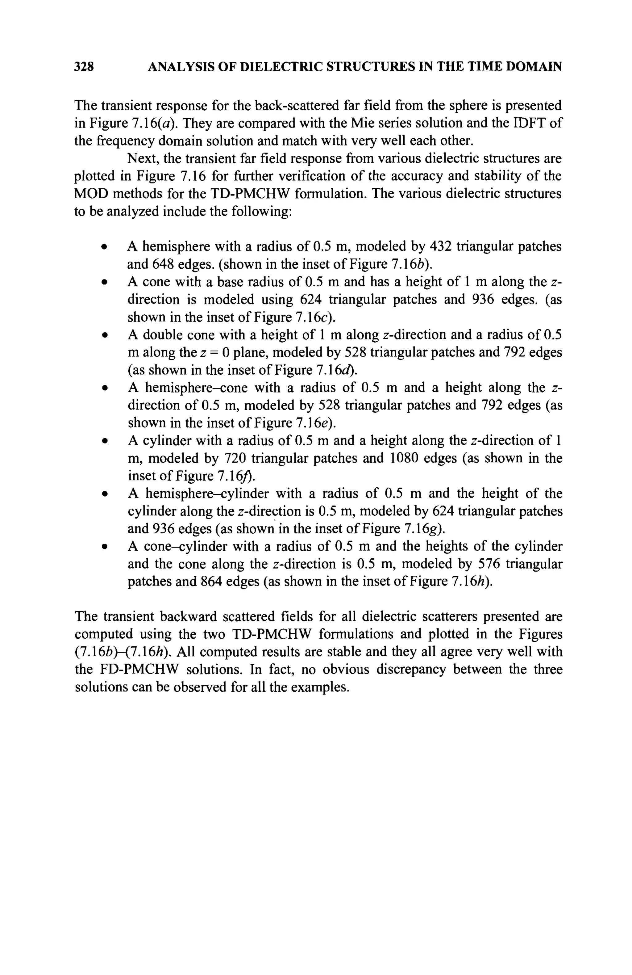 328 ANALYSIS OF DIELECTRIC STRUCTURES IN THE TIME DOMAIN
The transient response for the back-scattered far field from the sphere is presented
in Figure 7.16(a). They are compared with the Mie series solution and the IDFT of
the frequency domain solution and match with very well each other.
Next, the transient far field response from various dielectric structures are
plotted in Figure 7.16 for further verification of the accuracy and stability of the
MOD methods for the TD-PMCHW formulation. The various dielectric structures
to be analyzed include the following:
• A hemisphere with a radius of 0.5 m, modeled by 432 triangular patches
and 648 edges, (shown in the inset of Figure 7.16b).
• A cone with a base radius of 0.5 m and has a height of 1 m along the z-
direction is modeled using 624 triangular patches and 936 edges, (as
shown in the inset of Figure 7.16c).
• A double cone with a height of 1 m along z-direction and a radius of 0.5
m along the z = 0 plane, modeled by 528 triangular patches and 792 edges
(as shown in the inset of Figure 7A6d).
• A hemisphere-cone with a radius of 0.5 m and a height along the z-
direction of 0.5 m, modeled by 528 triangular patches and 792 edges (as
shown in the inset of Figure 7.16e).
• A cylinder with a radius of 0.5 m and a height along the z-direction of 1
m, modeled by 720 triangular patches and 1080 edges (as shown in the
inset of Figure 7.16/).
• A hemisphere-cylinder with a radius of 0.5 m and the height of the
cylinder along the z-direction is 0.5 m, modeled by 624 triangular patches
and 936 edges (as shown in the inset of Figure 7.16g).
• A cone-cylinder with a radius of 0.5 m and the heights of the cylinder
and the cone along the z-direction is 0.5 m, modeled by 576 triangular
patches and 864 edges (as shown in the inset of Figure 7.16/г).
The transient backward scattered fields for all dielectric scatterers presented are
computed using the two TD-PMCHW formulations and plotted in the Figures
(7.166)—(7.16/г). All computed results are stable and they all agree very well with
the FD-PMCHW solutions. In fact, no obvious discrepancy between the three
solutions can be observed for all the examples.
 