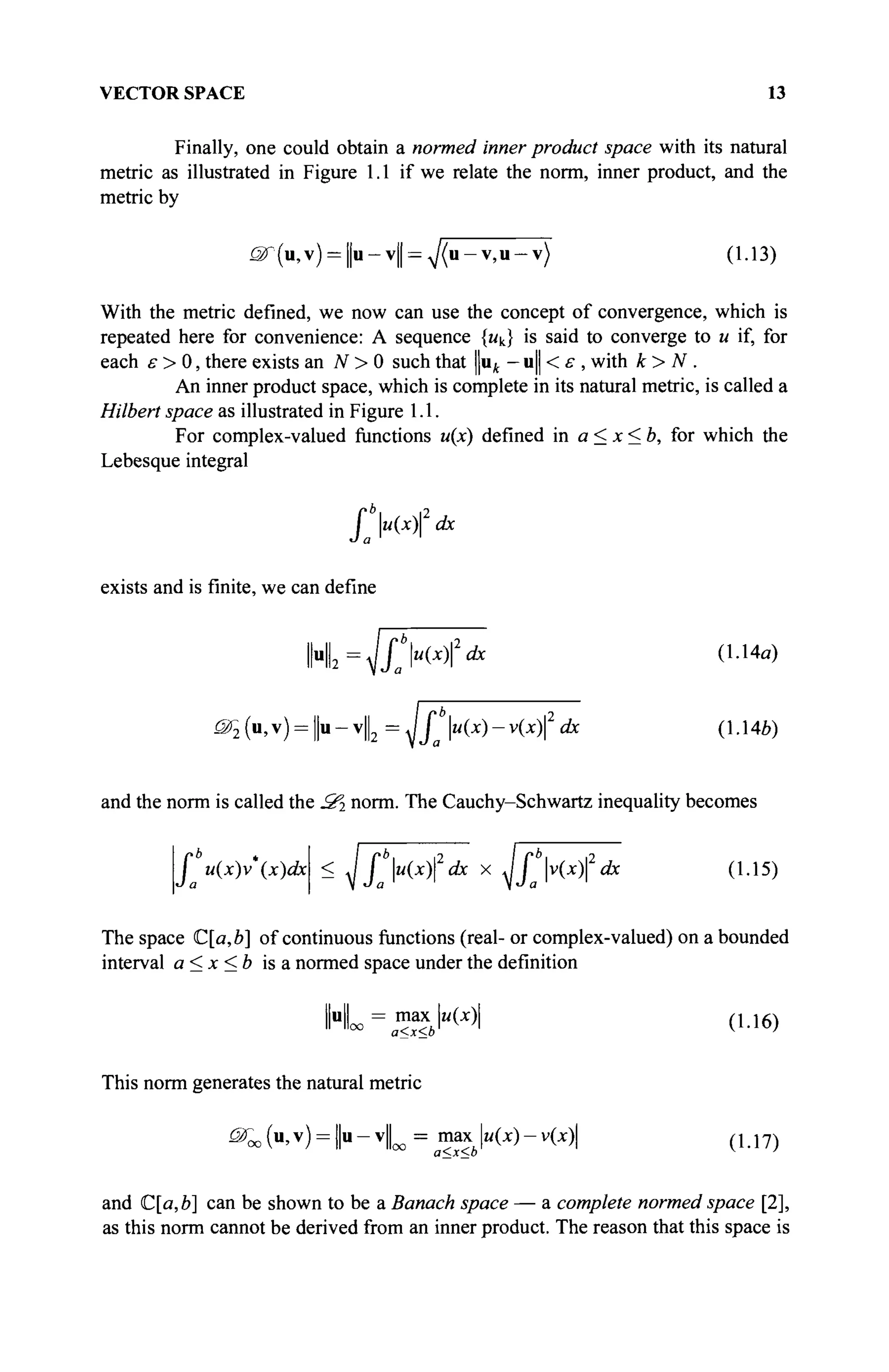 VECTOR SPACE 13
Finally, one could obtain a normed inner product space with its natural
metric as illustrated in Figure 1.1 if we relate the norm, inner product, and the
metric by
^r(u,v) = ||u-v|| = A / ( u - v , u - v ) (1.13)
With the metric defined, we now can use the concept of convergence, which is
repeated here for convenience: A sequence {мк} is said to converge to и if, for
each ε > 0, there exists an N > 0 such that uk - u|| < ε , with k> N .
An inner product space, which is complete in its natural metric, is called a
Hubert space as illustrated in Figure 1.1.
For complex-valued functions u(x) defined in a<x<b, for which the
Lebesque integral
J u(x) dx
a
exists and is finite, we can define
llu
ll2
f u(xfdx (1.14a)
JSÇ(U,V) = | U - V | | 2 = Jjb
u(x)-v(x)2
dx (1.14b)
and the norm is called the JS^ norm. The Cauchy-Schwartz inequality becomes
Г u(x)v*{x)dx < A I u(x)2
dx x Jj v(x) dx (1-15)
The space C[a,b] of continuous functions (real- or complex-valued) on a bounded
interval a<x<b is a normed space under the definition
u = max
1
1 llo
° a<x<b
l"W| (1.16)
This norm generates the natural metric
^ O ( u , v ) = ||u-v|o o = maxu(x)-v(x) ( U 7 )
and C[a,b] can be shown to be a Banach space — a complete normed space [2],
as this norm cannot be derived from an inner product. The reason that this space is
 