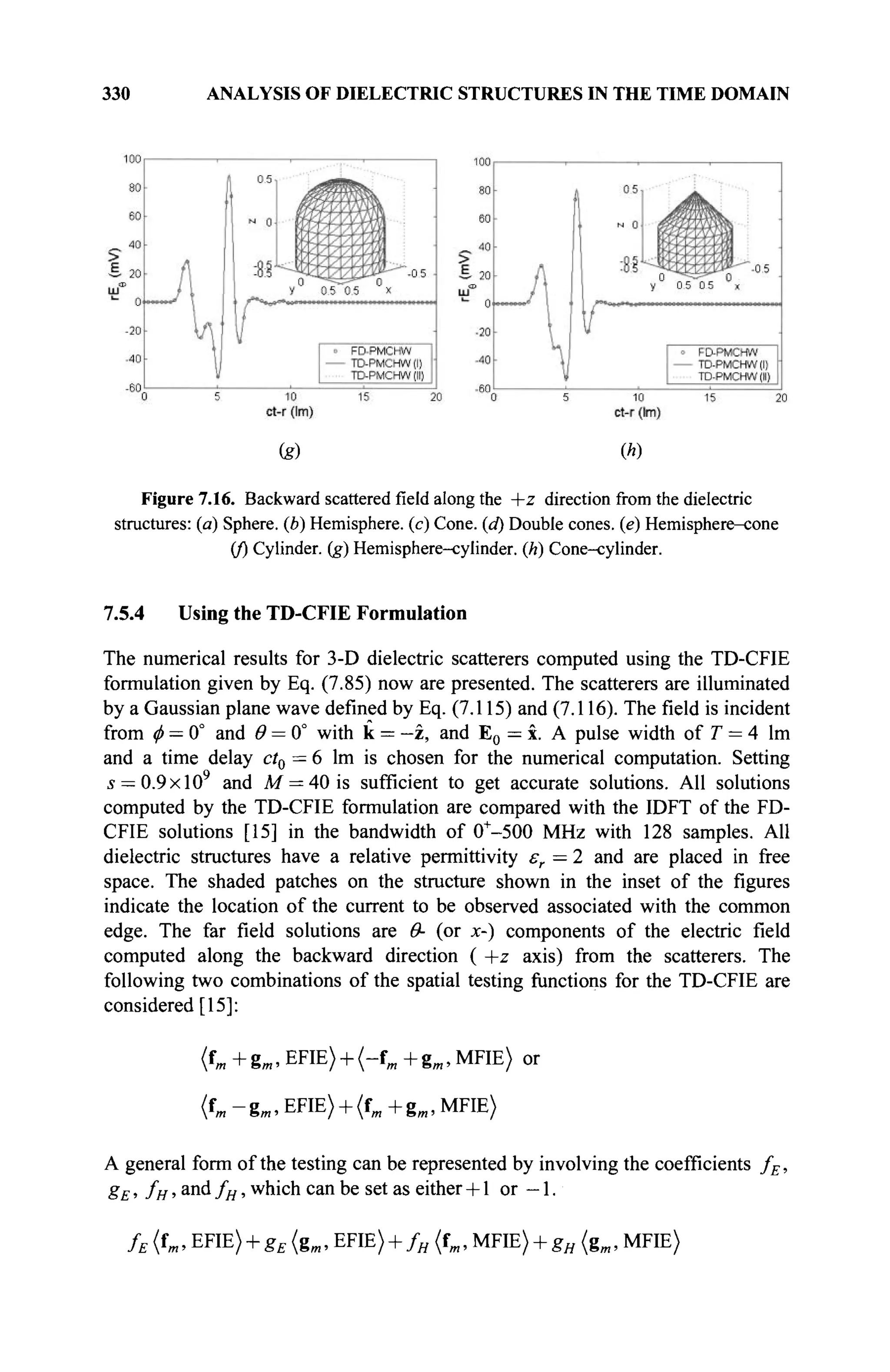 330 ANALYSIS OF DIELECTRIC STRUCTURES IN THE TIME DOMAIN
(g) (h)
Figure 7.16. Backward scatteredfieldalong the +z direction from the dielectric
structures: (a) Sphere, (b) Hemisphere, (c) Cone, (d) Double cones, (e) Hemisphere-cone
(/) Cylinder, (g) Hemisphere-cylinder, (h) Cone-cylinder.
7.5.4 Using the TD-CFIE Formulation
The numerical results for 3-D dielectric scatterers computed using the TD-CFIE
formulation given by Eq. (7.85) now are presented. The scatterers are illuminated
by a Gaussian plane wave defined by Eq. (7.115) and (7.116). The field is incident
from φ = 0° and θ = 0° with к = —г, and E0 = x. A pulse width of T = 4 lm
and a time delay ct0 = 6 lm is chosen for the numerical computation. Setting
s = 0.9xl09
and M = 40 is sufficient to get accurate solutions. All solutions
computed by the TD-CFIE formulation are compared with the IDFT of the FD-
CFIE solutions [15] in the bandwidth of 0+
-500 MHz with 128 samples. All
dielectric structures have a relative permittivity εr = 2 and are placed in free
space. The shaded patches on the structure shown in the inset of the figures
indicate the location of the current to be observed associated with the common
edge. The far field solutions are Θ- (or x-) components of the electric field
computed along the backward direction ( +z axis) from the scatterers. The
following two combinations of the spatial testing functions for the TD-CFIE are
considered [15]:
(tm + gm, EFIE) + (-fm + gm, MFIE) or
(fm-gm,EFIE) + (fm+gm,MFIE)
A general form of the testing can be represented by involving the coefficients fE,
gE, fH, and fH, which can be set as either + 1 or — 1.
fE {fm, EFIE) + gE (gm, EFIE) + fH (fm, MFIE) + gH {gm, MFIE)
 