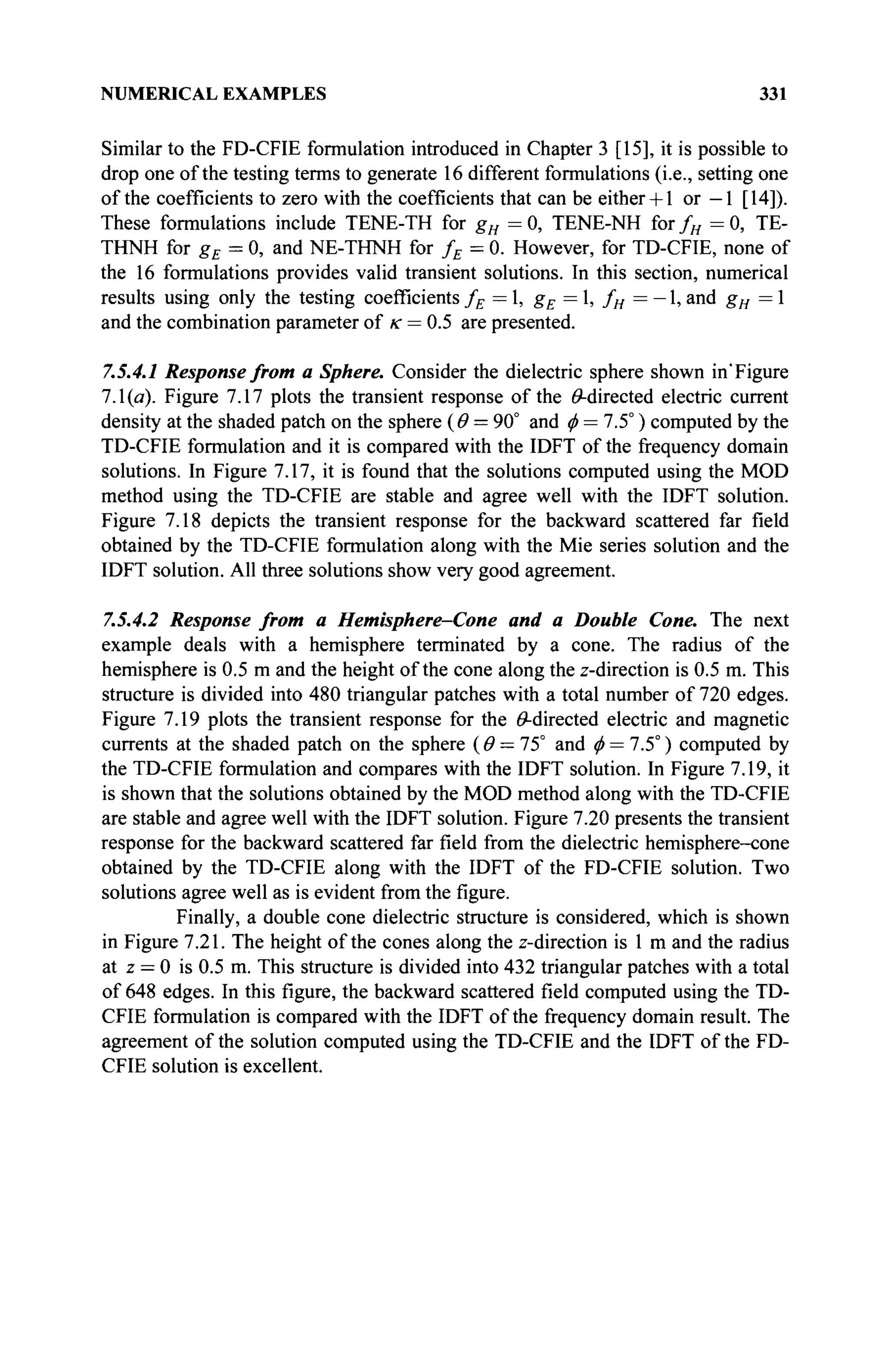 NUMERICAL EXAMPLES 331
Similar to the FD-CFIE formulation introduced in Chapter 3 [15], it is possible to
drop one of the testing terms to generate 16 different formulations (i.e., setting one
of the coefficients to zero with the coefficients that can be either+1 or —1 [14]).
These formulations include TENE-TH for gH = 0, TENE-NH for fH = 0, TE-
THNH for gE = 0, and NE-THNH for fE = 0. However, for TD-CFIE, none of
the 16 formulations provides valid transient solutions. In this section, numerical
results using only the testing coefficients fE =1, gE = 1, fH = — 1, and gH = 1
and the combination parameter of к = 0.5 are presented.
7.5.4.1 Response from a Sphere. Consider the dielectric sphere shown in'Figure
7.1(a). Figure 7.17 plots the transient response of the ^-directed electric current
density at the shaded patch on the sphere (Θ = 90° and ф = 7.5°) computed by the
TD-CFIE formulation and it is compared with the IDFT of the frequency domain
solutions. In Figure 7.17, it is found that the solutions computed using the MOD
method using the TD-CFIE are stable and agree well with the IDFT solution.
Figure 7.18 depicts the transient response for the backward scattered far field
obtained by the TD-CFIE formulation along with the Mie series solution and the
IDFT solution. All three solutions show very good agreement.
7.5.4.2 Response from a Hemisphere—Cone and a Double Cone. The next
example deals with a hemisphere terminated by a cone. The radius of the
hemisphere is 0.5 m and the height of the cone along the z-direction is 0.5 m. This
structure is divided into 480 triangular patches with a total number of 720 edges.
Figure 7.19 plots the transient response for the ^-directed electric and magnetic
currents at the shaded patch on the sphere (Θ = Ί5° and φ = 7.5°) computed by
the TD-CFIE formulation and compares with the IDFT solution. In Figure 7.19, it
is shown that the solutions obtained by the MOD method along with the TD-CFIE
are stable and agree well with the IDFT solution. Figure 7.20 presents the transient
response for the backward scattered far field from the dielectric hemisphere-cone
obtained by the TD-CFIE along with the IDFT of the FD-CFIE solution. Two
solutions agree well as is evident from the figure.
Finally, a double cone dielectric structure is considered, which is shown
in Figure 7.21. The height of the cones along the z-direction is 1 m and the radius
at z = 0 is 0.5 m. This structure is divided into 432 triangular patches with a total
of 648 edges. In this figure, the backward scattered field computed using the TD-
CFIE formulation is compared with the IDFT of the frequency domain result. The
agreement of the solution computed using the TD-CFIE and the IDFT of the FD-
CFIE solution is excellent.
 