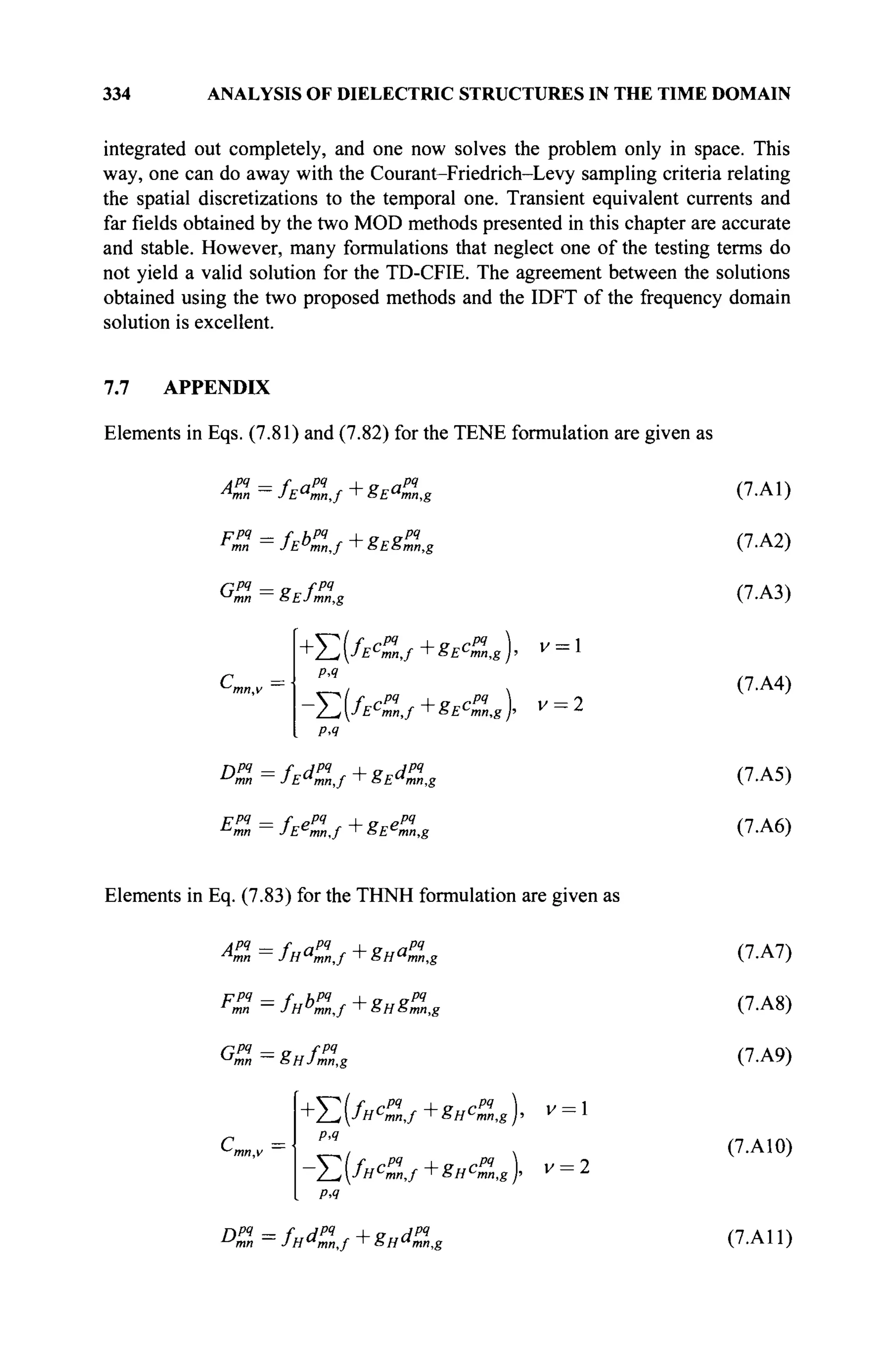 334 ANALYSIS OF DIELECTRIC STRUCTURES IN THE TIME DOMAIN
integrated out completely, and one now solves the problem only in space. This
way, one can do away with the Courant-Friedrich-Levy sampling criteria relating
the spatial discretizations to the temporal one. Transient equivalent currents and
far fields obtained by the two MOD methods presented in this chapter are accurate
and stable. However, many formulations that neglect one of the testing terms do
not yield a valid solution for the TD-CFIE. The agreement between the solutions
obtained using the two proposed methods and the IDFT of the frequency domain
solution is excellent.
7.7 APPENDIX
Elements in Eqs. (7.81) and (7.82) for the TENE formulation are given as
лрч — f „PI _|_ „ npq
л
тп — JEa
mn,f '&Ea
mn,g
ррч _ f ирч i „ „pq
mn JEu
mn,f ' &E5tnn,g
Qpq — „ fpq
mn SEJn
mn,g
с =
mn,v
+E(fE<l,f+gEcZg)> *
PA
-Σ(/ι ГРЧ i „ rpq
Ec
mn,f T SEc
mn,g
). v = 2
PA
Dmn — JE"mn,f + 8E"mn,g
ppq — f ppq i „ ppq
n
mn — JEe
mn,f ' &Ec
mn,g
(7.A1)
(7.A2)
(7.A3)
(7.A4)
(7.A5)
(7.A6)
Elements in Eq. (7.83) for the THNH formulation are given as
Ann = /на
тп,/ +ëHa
mn,g
Fmn — JH^mnJ ^SHSmn.g
Gpq
— Q fpq
mn oHJmn,g
с =
PA
^(fH<q
n,f+8„c%,g), v = 2
PA
Dmn — /н^тп,/ ^~SH^mn,g
(7.A7)
(7.A8)
(7.A9)
(7.A10)
(7.A11)
 