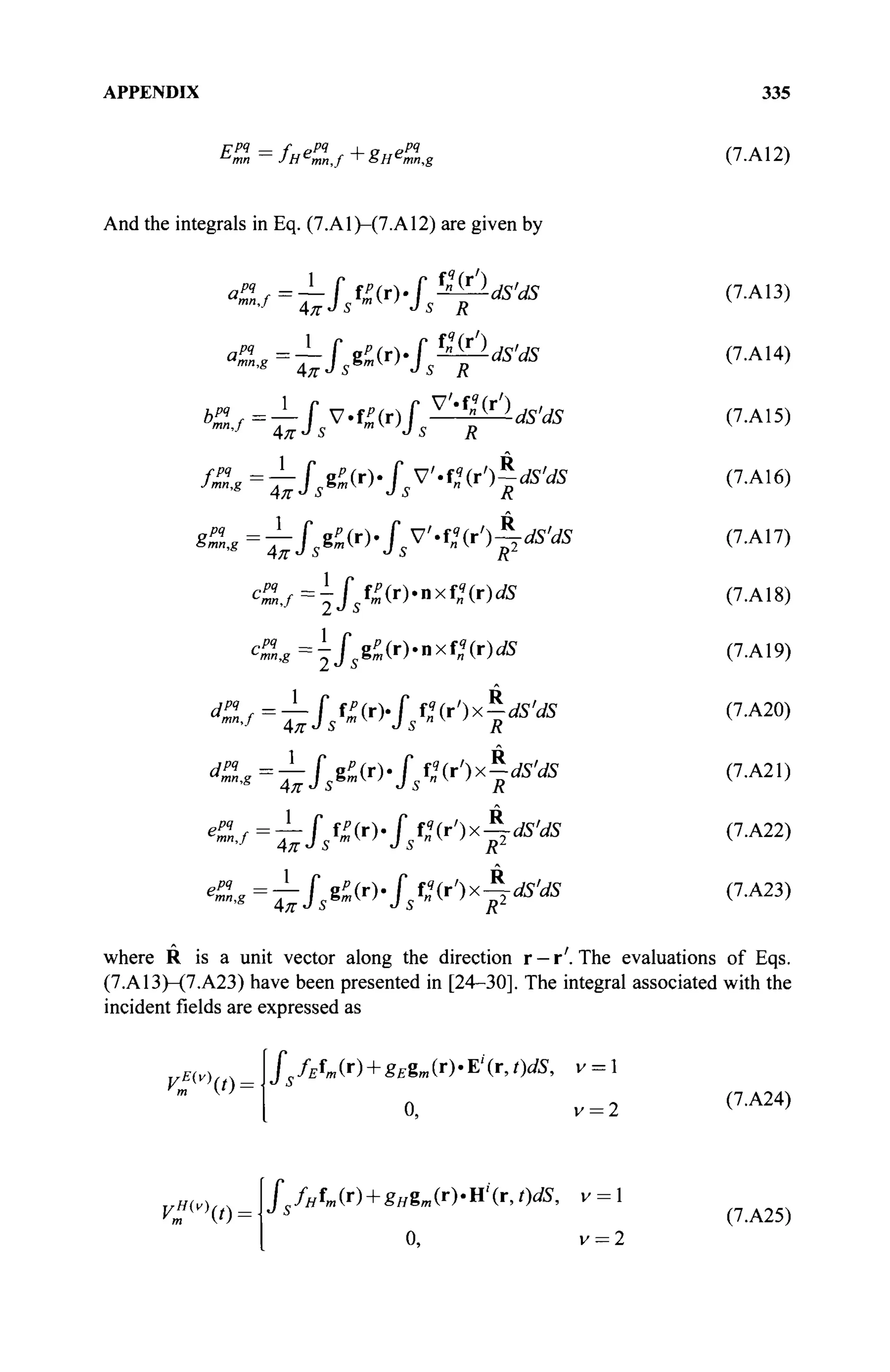 APPENDIX 335
ppq — f ppq , „ ppq
mn,g (7.A12)
And the integrals in Eq. (7.A1)-(7.A12) are given by
/^=^/sg^(r)./5V'.f^(r')f^
cP
mlg=jsëP
m(r>nx^(r)dS
epq
, :
mn,j
mn,g
(7.A13)
(7.A14)
(7.A15)
(7.A16)
(7.A17)
(7.A18)
(7.A19)
(7.A20)
(7.A21)
(7.A22)
(7.A23)
where R is a unit vector along the direction r —r'. The evaluations of Eqs.
(7.A13)-(7.A23) have been presented in [24-30]. The integral associated with the
incident fields are expressed as
V?v
t)-
Js fEfm (r) + g£gm (r) · E' (r, t)dS, v = 1
0, v = 2
(7.A24)
rH(v)
(0-
fsfHW + BHim(W(r, t)dS, v = 1
0, v = 2
(7.A25)
 
