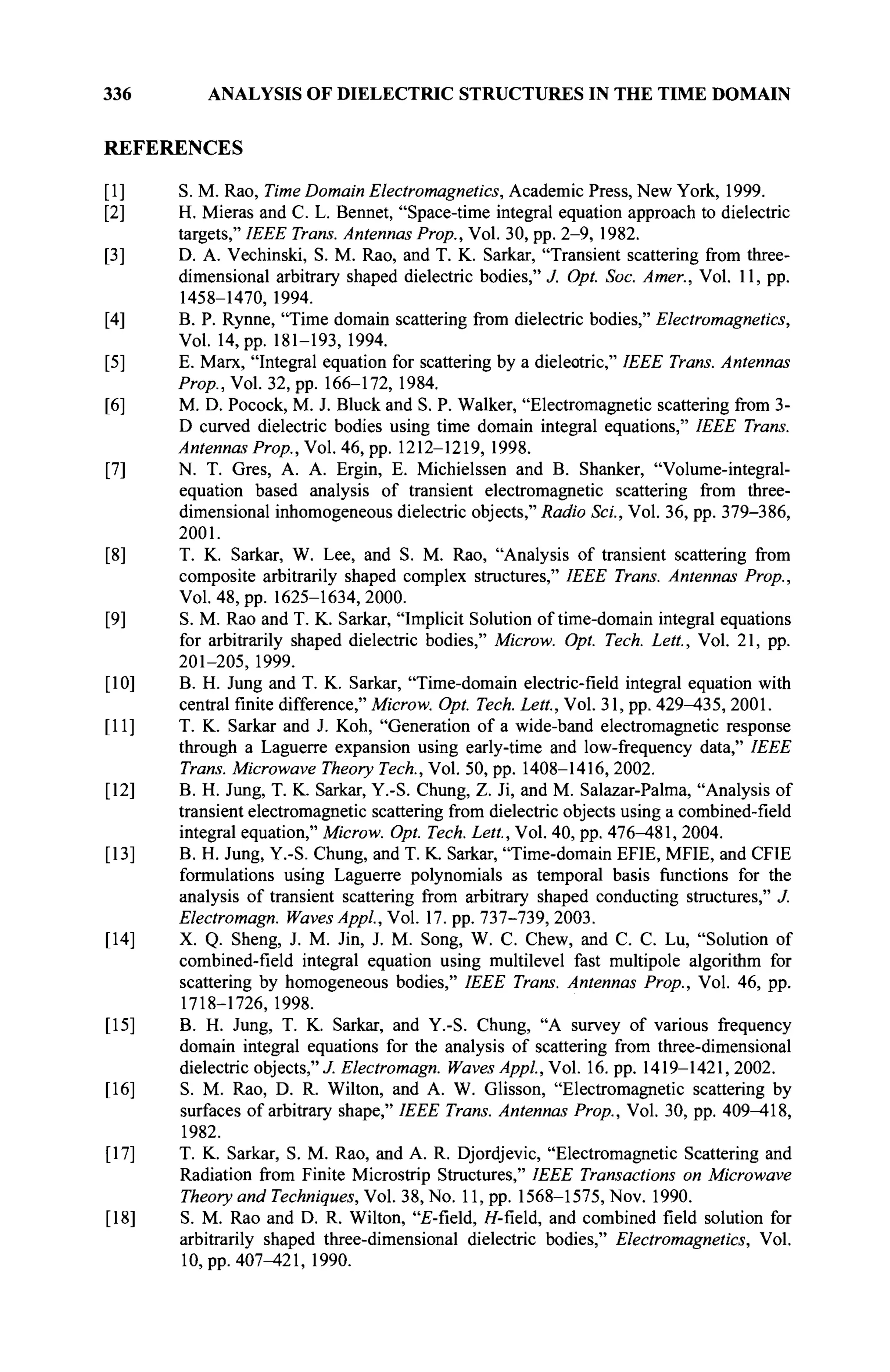 336 ANALYSIS OF DIELECTRIC STRUCTURES IN THE TIME DOMAIN
REFERENCES
[I] S. M. Rao, Time Domain Electromagnetics, Academic Press, New York, 1999.
[2] H. Mieras and С L. Bennet, "Space-time integral equation approach to dielectric
targets," IEEE Trans. Antennas Prop., Vol. 30, pp. 2-9, 1982.
[3] D. A. Vechinski, S. M. Rao, and T. K. Sarkar, "Transient scattering from three-
dimensional arbitrary shaped dielectric bodies," J. Opt. Soc. Amer., Vol. 11, pp.
1458-1470, 1994.
[4] B. P. Rynne, "Time domain scattering from dielectric bodies," Electromagnetics,
Vol. 14, pp. 181-193,1994.
[5] E. Marx, "Integral equation for scattering by a dieleotric," IEEE Trans. Antennas
Prop., Vol. 32, pp. 166-172, 1984.
[6] M. D. Pocock, M. J. Bluck and S. P. Walker, "Electromagnetic scattering from 3-
D curved dielectric bodies using time domain integral equations," IEEE Trans.
Antennas Prop., Vol. 46, pp. 1212-1219, 1998.
[7] N. T. Gres, A. A. Ergin, E. Michielssen and B. Shanker, "Volume-integral-
equation based analysis of transient electromagnetic scattering from three-
dimensional inhomogeneous dielectric objects," Radio Sei., Vol. 36, pp. 379-386,
2001.
[8] T. K. Sarkar, W. Lee, and S. M. Rao, "Analysis of transient scattering from
composite arbitrarily shaped complex structures," IEEE Trans. Antennas Prop.,
Vol. 48, pp. 1625-1634, 2000.
[9] S. M. Rao and T. K. Sarkar, "Implicit Solution of time-domain integral equations
for arbitrarily shaped dielectric bodies," Microw. Opt. Tech. Lett, Vol. 21, pp.
201-205, 1999.
[10] B. H. Jung and T. K. Sarkar, "Time-domain electric-field integral equation with
central finite difference," Microw. Opt. Tech. Lett, Vol. 31, pp. 429-435, 2001.
[II] T. K. Sarkar and J. Koh, "Generation of a wide-band electromagnetic response
through a Laguerre expansion using early-time and low-frequency data," IEEE
Trans. Microwave Theory Tech., Vol. 50, pp. 1408-1416, 2002.
[12] B. H. Jung, T. K. Sarkar, Y.-S. Chung, Z. Ji, and M. Salazar-Palma, "Analysis of
transient electromagnetic scattering from dielectric objects using a combined-field
integral equation," Microw. Opt. Tech. Lett, Vol. 40, pp. 476^481, 2004.
[13] B. H. Jung, Y.-S. Chung, and T. K. Sarkar, "Time-domain EFIE, MFIE, and CFIE
formulations using Laguerre polynomials as temporal basis functions for the
analysis of transient scattering from arbitrary shaped conducting structures," J.
Electromagn. Waves Appl., Vol. 17. pp. 737-739, 2003.
[14] X. Q. Sheng, J. M. Jin, J. M. Song, W. С Chew, and С. С. Lu, "Solution of
combined-field integral equation using multilevel fast multipole algorithm for
scattering by homogeneous bodies," IEEE Trans. Antennas Prop., Vol. 46, pp.
1718-1726, 1998.
[15] B. H. Jung, T. K. Sarkar, and Y.-S. Chung, "A survey of various frequency
domain integral equations for the analysis of scattering from three-dimensional
dielectric objects," J. Electromagn. Waves Appl., Vol. 16. pp. 1419-1421, 2002.
[16] S. M. Rao, D. R. Wilton, and A. W. Glisson, "Electromagnetic scattering by
surfaces of arbitrary shape," IEEE Trans. Antennas Prop., Vol. 30, pp. 409-418,
1982.
[17] T. K. Sarkar, S. M. Rao, and A. R. Djordjevic, "Electromagnetic Scattering and
Radiation from Finite Microstrip Structures," IEEE Transactions on Microwave
Theory and Techniques, Vol. 38, No. 11, pp. 1568-1575, Nov. 1990.
[18] S. M. Rao and D. R. Wilton, "£-field, Я-field, and combined field solution for
arbitrarily shaped three-dimensional dielectric bodies," Electromagnetics, Vol.
10, pp. 407^121, 1990.
 