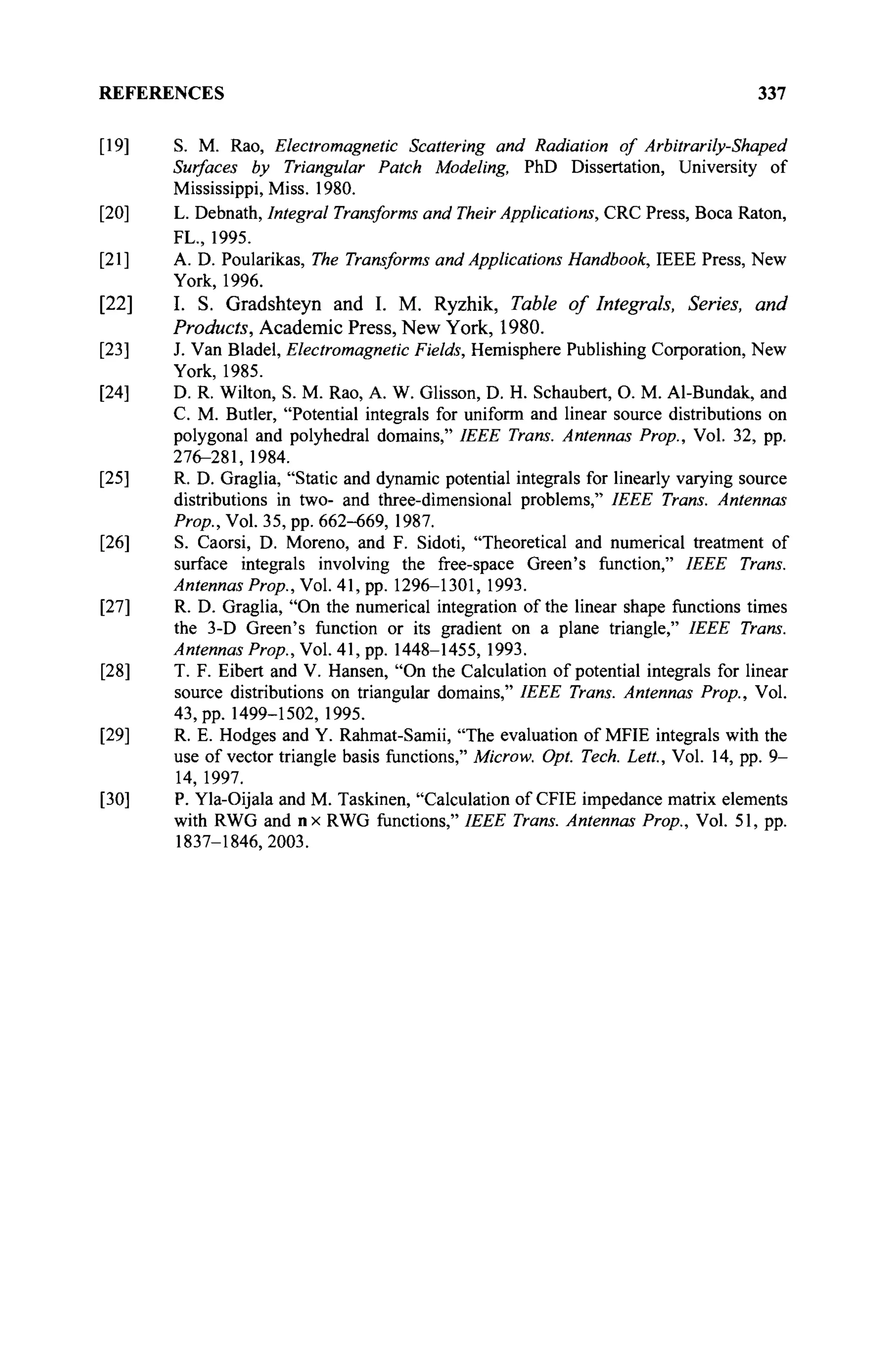 REFERENCES 337
[19] S. M. Rao, Electromagnetic Scattering and Radiation of Arbitrarily-Shaped
Surfaces by Triangular Patch Modeling, PhD Dissertation, University of
Mississippi, Miss. 1980.
[20] L. Debnath, Integral Transforms and Their Applications, CRC Press, Boca Raton,
FL., 1995.
[21] A. D. Poularikas, The Transforms and Applications Handbook, IEEE Press, New
York, 1996.
[22] I. S. Gradshteyn and I. M. Ryzhik, Table of Integrals, Series, and
Products, Academic Press, New York, 1980.
[23] J. Van Bladel, Electromagnetic Fields, Hemisphere Publishing Corporation, New
York, 1985.
[24] D. R. Wilton, S. M. Rao, A. W. Glisson, D. H. Schaubert, О. M. Al-Bundak, and
С. M. Butler, "Potential integrals for uniform and linear source distributions on
polygonal and polyhedral domains," IEEE Trans. Antennas Prop., Vol. 32, pp.
276-281, 1984.
[25] R. D. Graglia, "Static and dynamic potential integrals for linearly varying source
distributions in two- and three-dimensional problems," IEEE Trans. Antennas
Prop., Vol. 35, pp. 662-669, 1987.
[26] S. Caorsi, D. Moreno, and F. Sidoti, "Theoretical and numerical treatment of
surface integrals involving the free-space Green's function," IEEE Trans.
Antennas Prop., Vol. 41, pp. 1296-1301, 1993.
[27] R. D. Graglia, "On the numerical integration of the linear shape functions times
the 3-D Green's function or its gradient on a plane triangle," IEEE Trans.
Antennas Prop., Vol. 41, pp. 1448-1455, 1993.
[28] T. F. Eibert and V. Hansen, "On the Calculation of potential integrals for linear
source distributions on triangular domains," IEEE Trans. Antennas Prop., Vol.
43, pp. 1499-1502, 1995.
[29] R. E. Hodges and Y. Rahmat-Samii, "The evaluation of MFIE integrals with the
use of vector triangle basis functions," Microw. Opt. Tech. Lett., Vol. 14, pp. 9-
14, 1997.
[30] P. Yla-Oijala and M. Taskinen, "Calculation of CFIE impedance matrix elements
with RWG and nx RWG functions," IEEE Trans. Antennas Prop., Vol. 51, pp.
1837-1846,2003.
 