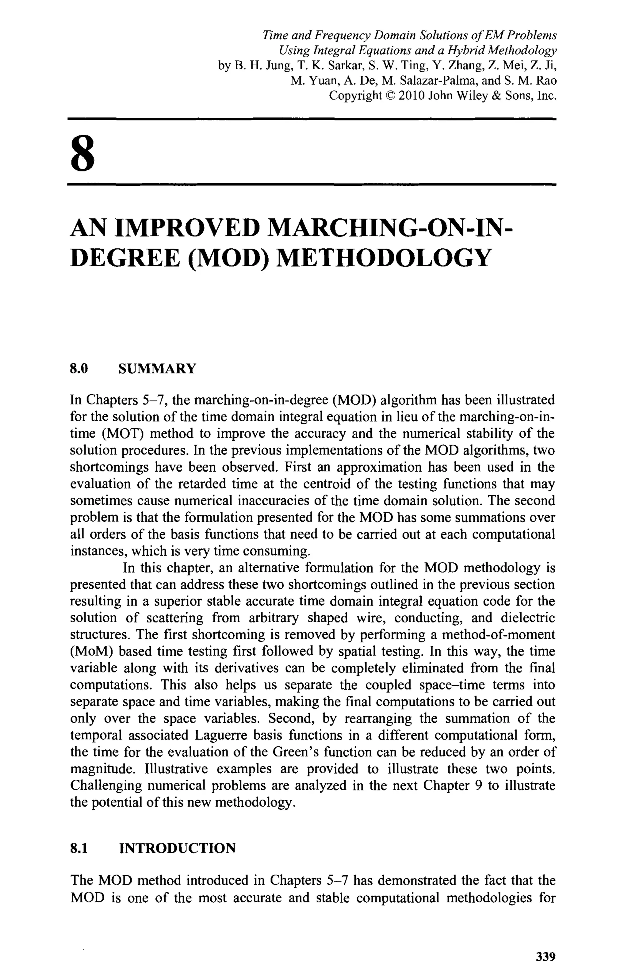 8
AN IMPROVED MARCHING-ON-IN-
DEGREE (MOD) METHODOLOGY
8.0 SUMMARY
In Chapters 5-7, the marching-on-in-degree (MOD) algorithm has been illustrated
for the solution of the time domain integral equation in lieu of the marching-on-in-
time (MOT) method to improve the accuracy and the numerical stability of the
solution procedures. In the previous implementations of the MOD algorithms, two
shortcomings have been observed. First an approximation has been used in the
evaluation of the retarded time at the centroid of the testing functions that may
sometimes cause numerical inaccuracies of the time domain solution. The second
problem is that the formulation presented for the MOD has some summations over
all orders of the basis functions that need to be carried out at each computational
instances, which is very time consuming.
In this chapter, an alternative formulation for the MOD methodology is
presented that can address these two shortcomings outlined in the previous section
resulting in a superior stable accurate time domain integral equation code for the
solution of scattering from arbitrary shaped wire, conducting, and dielectric
structures. The first shortcoming is removed by performing a method-of-moment
(MoM) based time testing first followed by spatial testing. In this way, the time
variable along with its derivatives can be completely eliminated from the final
computations. This also helps us separate the coupled space-time terms into
separate space and time variables, making the final computations to be carried out
only over the space variables. Second, by rearranging the summation of the
temporal associated Laguerre basis functions in a different computational form,
the time for the evaluation of the Green's function can be reduced by an order of
magnitude. Illustrative examples are provided to illustrate these two points.
Challenging numerical problems are analyzed in the next Chapter 9 to illustrate
the potential of this new methodology.
8.1 INTRODUCTION
The MOD method introduced in Chapters 5-7 has demonstrated the fact that the
MOD is one of the most accurate and stable computational methodologies for
339
Time and Frequency Domain Solutions of EM Problems
Using Integral Equations and a Hybrid Methodology
by B. H. Jung, T. K. Sarkar, S. W. Ting, Y. Zhang, Z. Mei, Z. Ji,
M. Yuan, A. De, M. Salazar-Palma, and S. M. Rao
Copyright © 2010 John Wiley & Sons, Inc.
 