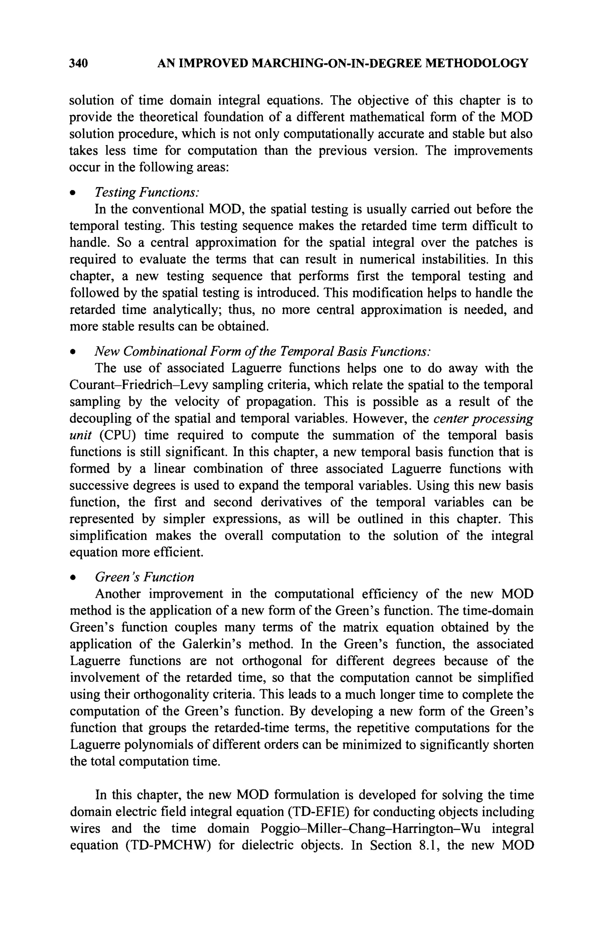 340 AN IMPROVED MARCHING-ON-IN-DEGREE METHODOLOGY
solution of time domain integral equations. The objective of this chapter is to
provide the theoretical foundation of a different mathematical form of the MOD
solution procedure, which is not only computationally accurate and stable but also
takes less time for computation than the previous version. The improvements
occur in the following areas:
• Testing Functions:
In the conventional MOD, the spatial testing is usually carried out before the
temporal testing. This testing sequence makes the retarded time term difficult to
handle. So a central approximation for the spatial integral over the patches is
required to evaluate the terms that can result in numerical instabilities. In this
chapter, a new testing sequence that performs first the temporal testing and
followed by the spatial testing is introduced. This modification helps to handle the
retarded time analytically; thus, no more central approximation is needed, and
more stable results can be obtained.
• New Combinational Form of the Temporal Basis Functions:
The use of associated Laguerre functions helps one to do away with the
Courant-Friedrich-Levy sampling criteria, which relate the spatial to the temporal
sampling by the velocity of propagation. This is possible as a result of the
decoupling of the spatial and temporal variables. However, the center processing
unit (CPU) time required to compute the summation of the temporal basis
functions is still significant. In this chapter, a new temporal basis function that is
formed by a linear combination of three associated Laguerre functions with
successive degrees is used to expand the temporal variables. Using this new basis
function, the first and second derivatives of the temporal variables can be
represented by simpler expressions, as will be outlined in this chapter. This
simplification makes the overall computation to the solution of the integral
equation more efficient.
• Green's Function
Another improvement in the computational efficiency of the new MOD
method is the application of a new form of the Green's function. The time-domain
Green's function couples many terms of the matrix equation obtained by the
application of the Galerkin's method. In the Green's function, the associated
Laguerre functions are not orthogonal for different degrees because of the
involvement of the retarded time, so that the computation cannot be simplified
using their orthogonality criteria. This leads to a much longer time to complete the
computation of the Green's function. By developing a new form of the Green's
function that groups the retarded-time terms, the repetitive computations for the
Laguerre polynomials of different orders can be minimized to significantly shorten
the total computation time.
In this chapter, the new MOD formulation is developed for solving the time
domain electric field integral equation (TD-EFIE) for conducting objects including
wires and the time domain Poggio-Miller-Chang-Harrington-Wu integral
equation (TD-PMCHW) for dielectric objects. In Section 8.1, the new MOD
 