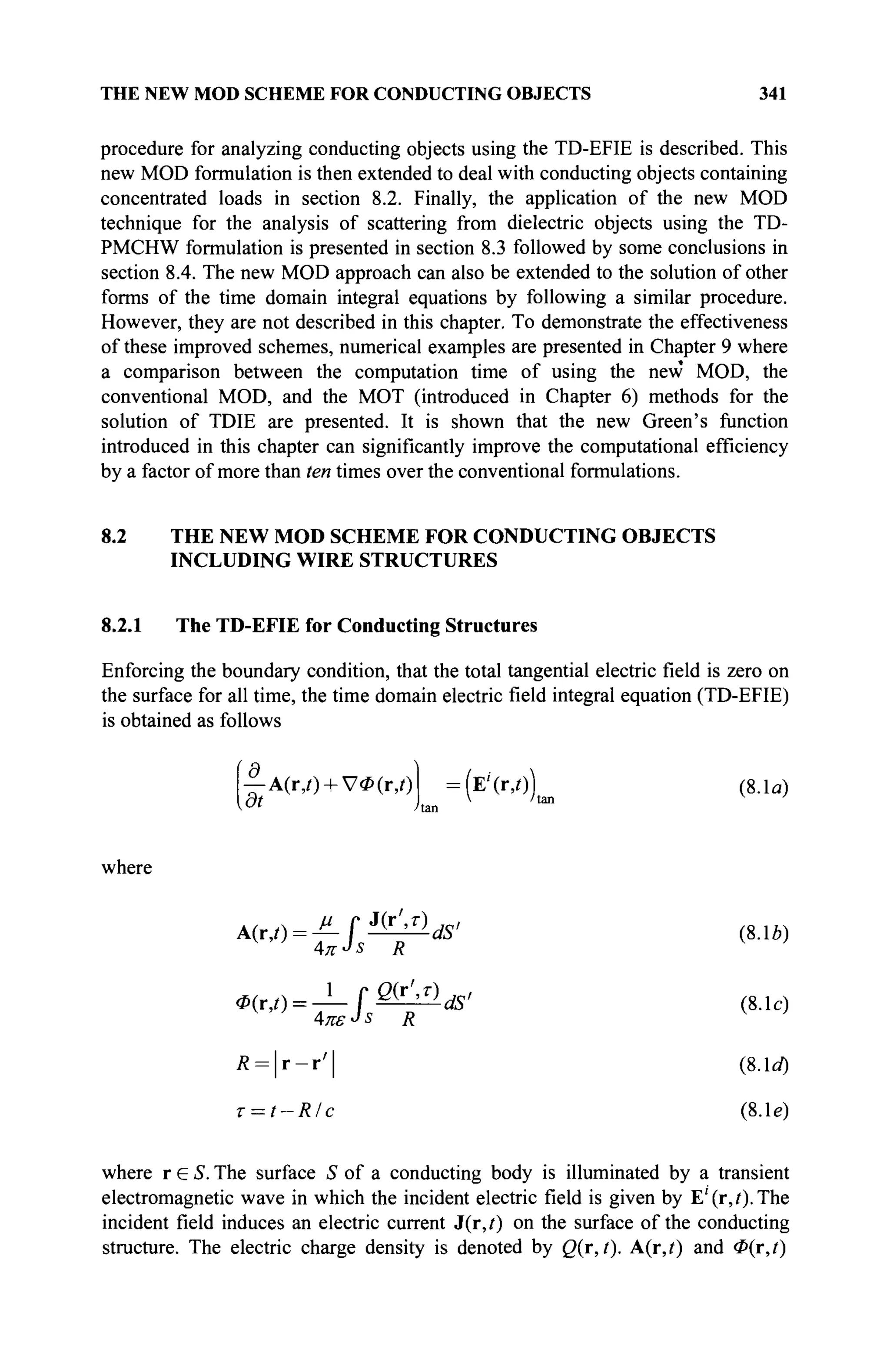 THE NEW MOD SCHEME FOR CONDUCTING OBJECTS 341
procedure for analyzing conducting objects using the TD-EFIE is described. This
new MOD formulation is then extended to deal with conducting objects containing
concentrated loads in section 8.2. Finally, the application of the new MOD
technique for the analysis of scattering from dielectric objects using the TD-
PMCHW formulation is presented in section 8.3 followed by some conclusions in
section 8.4. The new MOD approach can also be extended to the solution of other
forms of the time domain integral equations by following a similar procedure.
However, they are not described in this chapter. To demonstrate the effectiveness
of these improved schemes, numerical examples are presented in Chapter 9 where
a comparison between the computation time of using the new MOD, the
conventional MOD, and the MOT (introduced in Chapter 6) methods for the
solution of TDIE are presented. It is shown that the new Green's function
introduced in this chapter can significantly improve the computational efficiency
by a factor of more than ten times over the conventional formulations.
8.2 THE NEW MOD SCHEME FOR CONDUCTING OBJECTS
INCLUDING WIRE STRUCTURES
8.2.1 The TD-EFIE for Conducting Structures
Enforcing the boundary condition, that the total tangential electric field is zero on
the surface for all time, the time domain electric field integral equation (TD-EFIE)
is obtained as follows
|-A(r,f) + V4»(r,0
[dt
:
(E'(r.O) (8.1α)
V /tan
where
M Г J
( r
' > r
) jo/
A(r,t) = ^-f^^-dS' (8.1b)
Απ-Js R v
'
ф(г,0 = — f ®&ldS' (8.1c)
Απε-Js R
Ä = | r - r ' | (8.1c/)
T = t-R/c (8. le)
where r ε S. The surface S of a conducting body is illuminated by a transient
electromagnetic wave in which the incident electric field is given by E'(r,?).The
incident field induces an electric current J(r,t) on the surface of the conducting
structure. The electric charge density is denoted by Q(r, t). A(r,f) and <P(r,t)
 