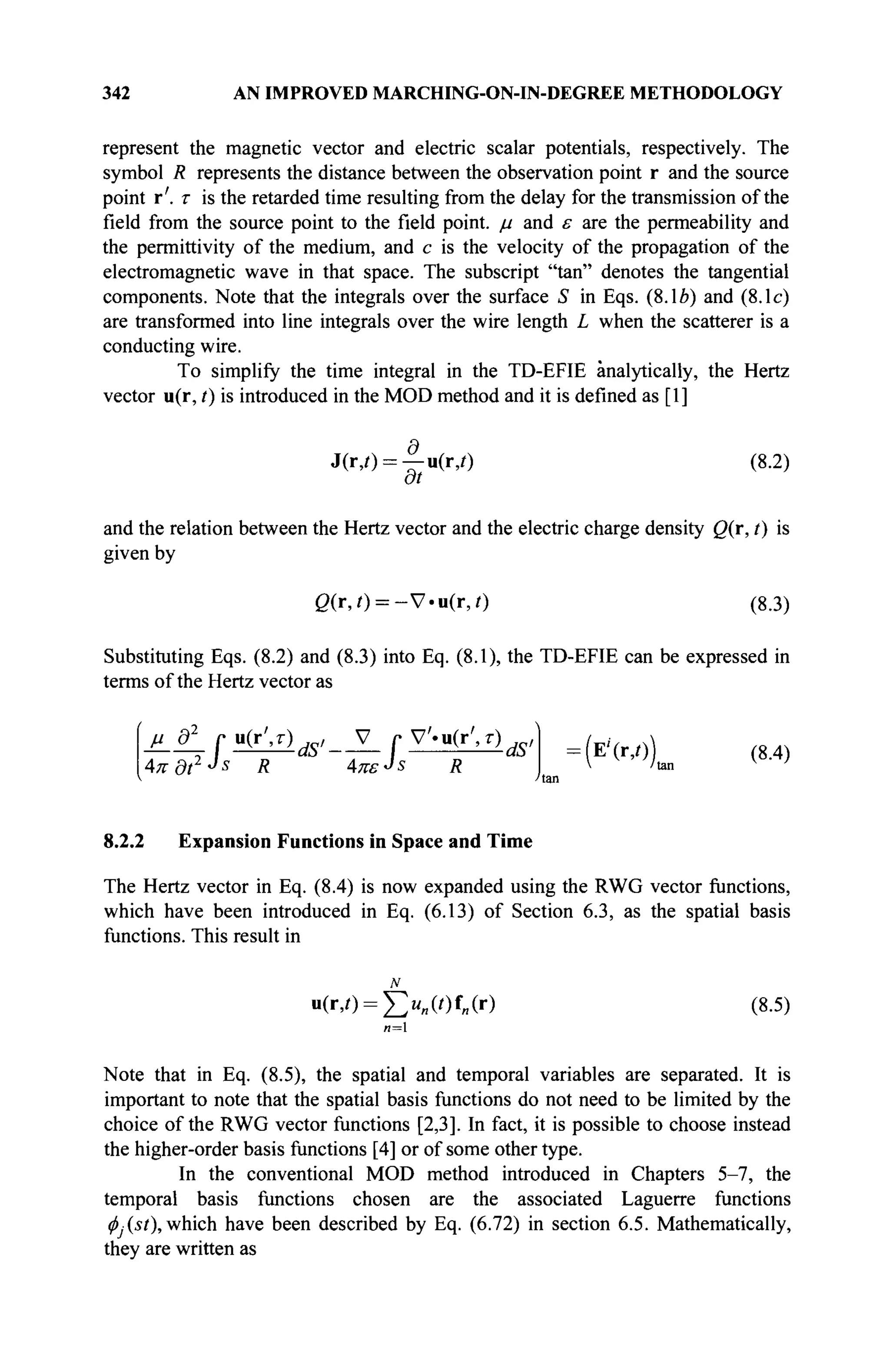 342 AN IMPROVED MARCHING-ON-IN-DEGREE METHODOLOGY
represent the magnetic vector and electric scalar potentials, respectively. The
symbol R represents the distance between the observation point r and the source
point r'. τ is the retarded time resulting from the delay for the transmission of the
field from the source point to the field point, μ and ε are the permeability and
the permittivity of the medium, and с is the velocity of the propagation of the
electromagnetic wave in that space. The subscript "tan" denotes the tangential
components. Note that the integrals over the surface S in Eqs. (8.1Л) and (8.1c)
are transformed into line integrals over the wire length L when the scatterer is a
conducting wire.
To simplify the time integral in the TD-EFIE analytically, the Hertz
vector u(r, t) is introduced in the MOD method and it is defined as [1]
J(r,0 = —n(r,/) (8.2)
at
and the relation between the Hertz vector and the electric charge density Q(r, t) is
given by
g(r,0 = - V - u ( r , 0 (8.3)
Substituting Eqs. (8.2) and (8.3) into Eq. (8.1), the TD-EFIE can be expressed in
terms of the Hertz vector as
=ИГ
'С (8
·4
)
v 'tan
8.2.2 Expansion Functions in Space and Time
The Hertz vector in Eq. (8.4) is now expanded using the RWG vector functions,
which have been introduced in Eq. (6.13) of Section 6.3, as the spatial basis
functions. This result in
N
u(r,0 = ^>„(0f„(r) (8.5)
и=1
Note that in Eq. (8.5), the spatial and temporal variables are separated. It is
important to note that the spatial basis functions do not need to be limited by the
choice of the RWG vector functions [2,3]. In fact, it is possible to choose instead
the higher-order basis functions [4] or of some other type.
In the conventional MOD method introduced in Chapters 5-7, the
temporal basis functions chosen are the associated Laguerre functions
<f>j(st), which have been described by Eq. (6.72) in section 6.5. Mathematically,
they are written as
AKdt2J
s R AnsJs R
 