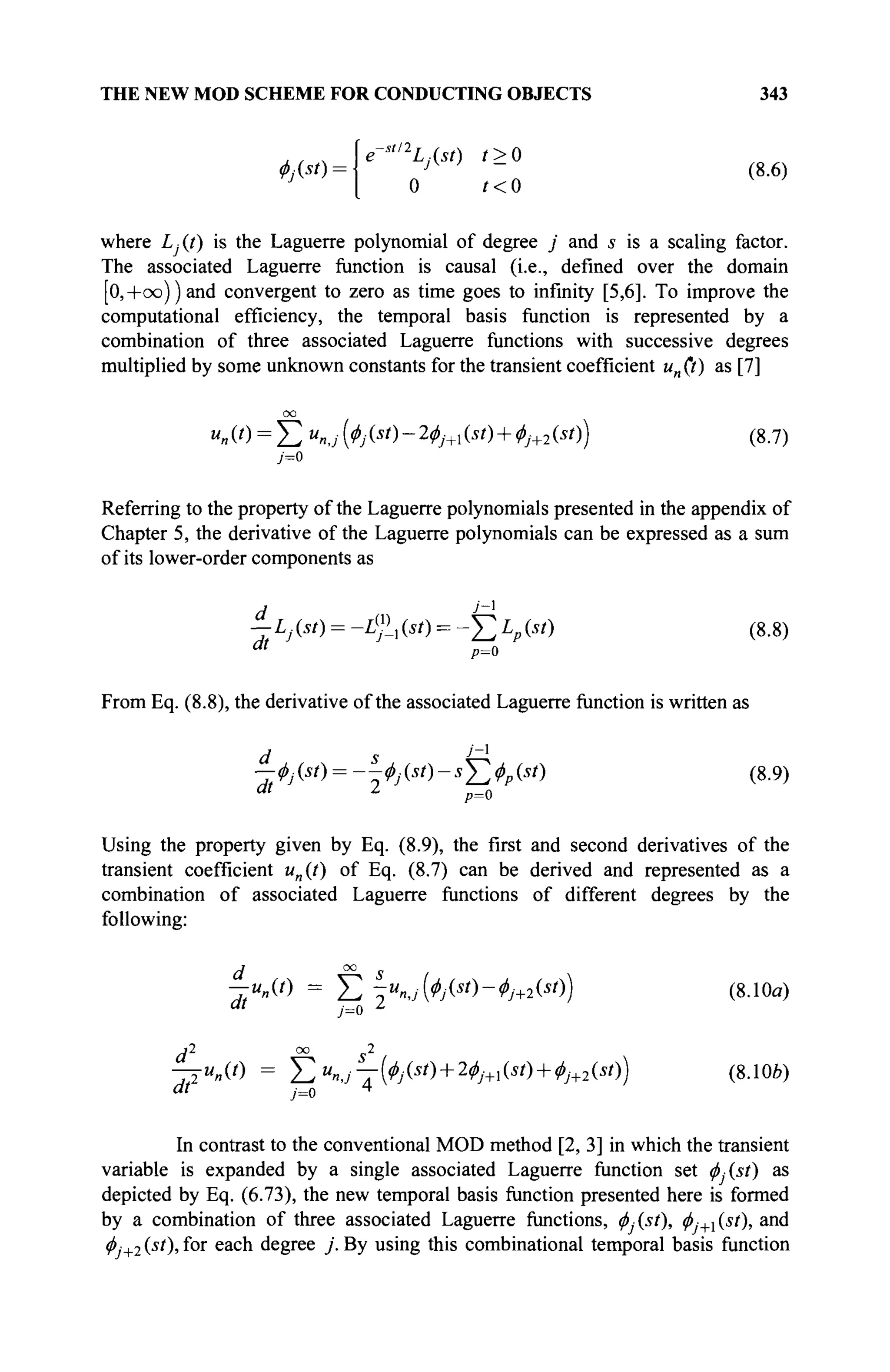 THE NEW MOD SCHEME FOR CONDUCTING OBJECTS 343
4>j{st) -
e-s
"2
L,(st) / > 0
yV
' - (8.6)
0 ? < 0
where £ (t) is the Laguerre polynomial of degree j and 5 is a scaling factor.
The associated Laguerre function is causal (i.e., defined over the domain
[0,+oo))and convergent to zero as time goes to infinity [5,6]. To improve the
computational efficiency, the temporal basis function is represented by a
combination of three associated Laguerre functions with successive degrees
multiplied by some unknown constants for the transient coefficient un (t) as [7]
00
«η(0 = Σ ип,Д^(*О-2^+1(*О + 0у+2(*О) (8.7)
j=0
Referring to the property of the Laguerre polynomials presented in the appendix of
Chapter 5, the derivative of the Laguerre polynomials can be expressed as a sum
of its lower-order components as
^Lj(st) = -L%(st) = -f^Lpist) (8.8)
"' p=0
From Eq. (8.8), the derivative of the associated Laguerre function is written as
d s J
~l
—éj (st) = --<t>j (st) -sY,(l>p (st) (8.9)
Using the property given by Eq. (8.9), the first and second derivatives of the
transient coefficient un(t) of Eq. (8.7) can be derived and represented as a
combination of associated Laguerre functions of different degrees by the
following:
-rMO = Σ 7 « 4 , ( ^ ( Î / ) - ^ + 2 ( J 0 ) (8.10α)
"' j=o l
rP" oo ç 2
at J=0 4
In contrast to the conventional MOD method [2, 3] in which the transient
variable is expanded by a single associated Laguerre function set </>Asi) as
depicted by Eq. (6.73), the new temporal basis function presented here is formed
by a combination of three associated Laguerre functions, ^y(.sO> $j+(^t), and
φ,+2 (si
), f°r e a c n
degree j . By using this combinational temporal basis function
 