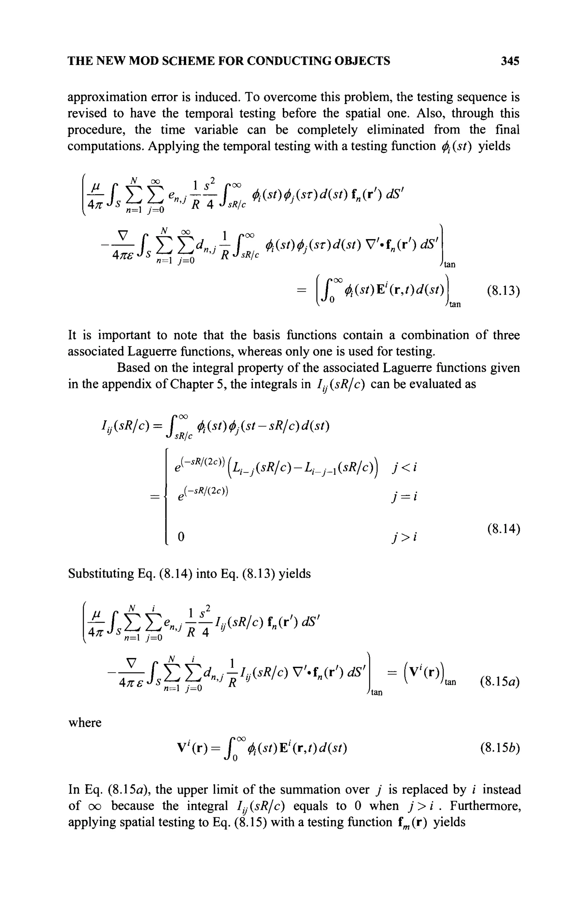 THE NEW MOD SCHEME FOR CONDUCTING OBJECTS 345
approximation error is induced. To overcome this problem, the testing sequence is
revised to have the temporal testing before the spatial one. Also, through this
procedure, the time variable can be completely eliminated from the final
computations. Applying the temporal testing with a testing function φί (st) yields
Απ
N oo
Jl Σ Σ ^ΐΊ,τΠ, №Mj&)d(st)f„(r')ds!
~IS t £ > i C *<">w<*>v
'-f
«^ds
'
/ ^(i/)E'(r,/)rf(iO
*J 0
(8.13)
It is important to note that the basis functions contain a combination of three
associated Laguerre functions, whereas only one is used for testing.
Based on the integral property of the associated Laguerre functions given
in the appendix of Chapter 5, the integrals in I^^sR/c) can be evaluated as
J
»oo
φί(8ί)φ]{$ί-3Κΐθ)ά{8ί)
sR с J
IsR/c
e{
-sR/(2c))
(А_,(**/С)-А-_;-,(*А/С)) j < i
lsRI(2c))
(8.14)
Substituting Eq. (8.14) into Eq. (8.13) yields
itt^ÇhAsR/c)^')^'
JS
—i ;=o R 4
JSÎ2 ΣΧ; ^VsÄ
/c
>v
4o·')dS
' = (v
>))
4π·
4πε· n=l j=0
where
V ' ( r ) = / №0Г(г, t)d{st)
J 0
tan (8.15<3)
(8.156)
In Eq. (8.15a), the upper limit of the summation over j is replaced by i instead
of oo because the integral Iу (sR/c) equals to 0 when j> i . Furthermore,
applying spatial testing to Eq. (8.15) with a testing function fm(r) yields
 