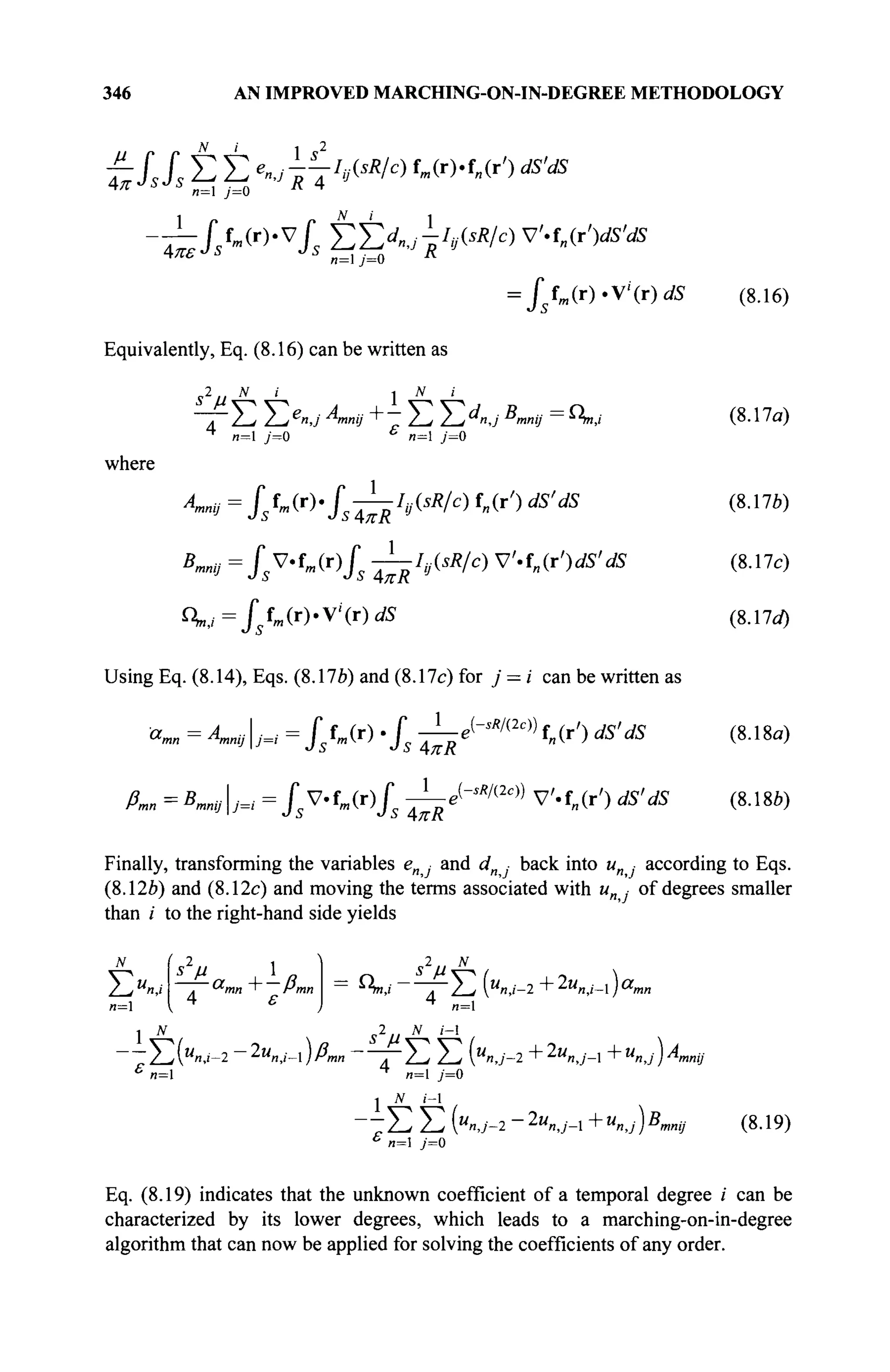 346 AN IMPROVED MARCHING-ON-IN-DEGREE METHODOLOGY
JJ_
4π ·
SsSs Σ Σ *nj^I9(sW fm(r)-f„(r') dS'dS
n=l j=0
N i
J 5 f m ( r ) . v / s Y^d^-IyisR/c) V'.i„(r')dS'dS
и=1 y=0
Equivalently, Eq. (8.16) can be written as
„ 2 , , N ι 1 Λί i
= / f (г).У<(г)<й> (8.16)
" Τ Ε Σ e
n J Amnij + - Σ Σ < y B
mnij = 4v (8.1 la)
n=l y=0 n=l у=0
where
Amnij = /s ff f l (r)./5 -—/# .(5/?/c) f„(r') dS'dS
1
BmnV=fV'tm(T)fs -^hisR/c) V-tn(r')dS'
4 , , = J f m ( r ) . V ' ( r ) ^
dS
(8.17b)
(8.17c)
(8.17*0
Using Eq. (8.14), Eqs. (8.176) and (8.17c) for j = i can be written as
amn = Α^ίΜ = J* Г„(г) .J -i-e(-^2
«)) f„(r') dS'
s AKR
1
dS (8.18a)
ßmn = Bmnyj=i = JsV-fm(r)/ — ^ M )
V'.f„(r') dS'dS (8.18b)
Finally, transforming the variables en ■ and c/n back into и ■ according to Eqs.
(8.126) and (8.12c) and moving the terms associated with и ■ of degrees smaller
than / to the right-hand side yields
ΣΧ< . ^mn ' Pmn
4 ε
s2
и N
= ^ ν ' 2 ~ Σ (M
«,i-2 + 2u
n,i~ ) a
n,
4
и=1
2 ,, N i-
Σ ( « ^ - 2 - 2 « ^ _ I ) Ä ™ Γ Σ Σ К У - 2 + 2
" « J - 1 +«»j)4mnij
n=
N i-1
" - Σ Σ (U
»J-1 ~2u
nj-l + U
n,j)B
,mnij (8.19)
n= j=0
Eq. (8.19) indicates that the unknown coefficient of a temporal degree i can be
characterized by its lower degrees, which leads to a marching-on-in-degree
algorithm that can now be applied for solving the coefficients of any order.
 