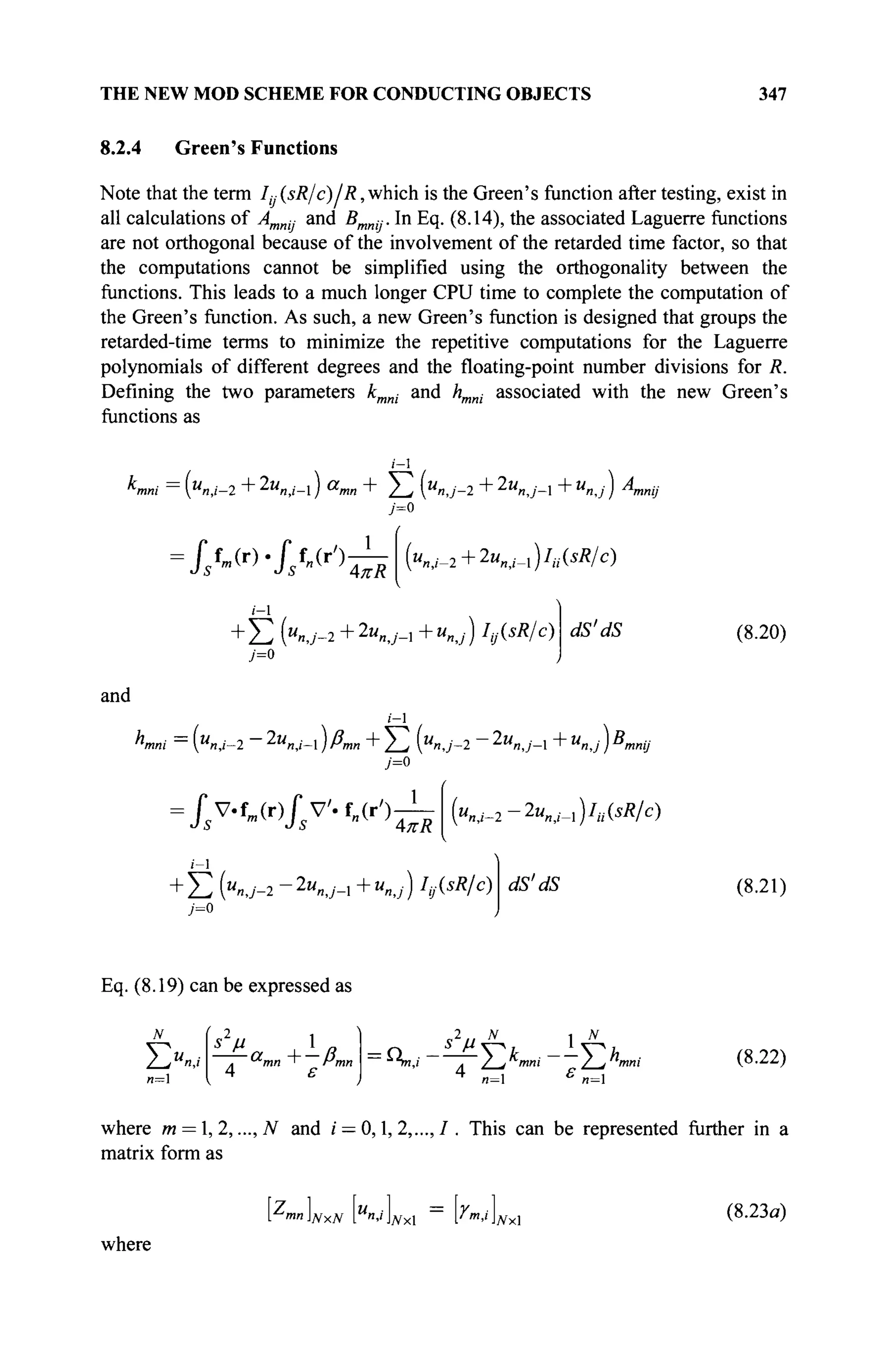 THE NEW MOD SCHEME FOR CONDUCTING OBJECTS 347
8.2.4 Green's Functions
Note that the term I( (sR/c)/R, which is the Green's function after testing, exist in
all calculations of Amnij and Bmnij. In Eq. (8.14), the associated Laguerre functions
are not orthogonal because of the involvement of the retarded time factor, so that
the computations cannot be simplified using the orthogonality between the
functions. This leads to a much longer CPU time to complete the computation of
the Green's function. As such, a new Green's function is designed that groups the
retarded-time terms to minimize the repetitive computations for the Laguerre
polynomials of different degrees and the floating-point number divisions for R.
Defining the two parameters kmni and hmni associated with the new Green's
functions as
i-l
Kni = {u
n,i-2+2u
n,i-) Vmn + Σ Κ / - 2 + 2u
nJ- +U
n,j) A
n
У=0
IsW.Jsfn(r') AKR
i-l
("«,/-2+2
"n,,-l)7
,','(^/c)
dS'dS
Σ (u
nJ-2+l"nJ-+u
nj) ^R/c)
j=o
(8.20)
and
i-l
Kni = ("«,/-2 - 2W„,,--1 ) ßm„ + Σ (M
«,/-2 - 2u
nJ- +u
nJ )B
>
7=0
mnij
/s V.fm (r)/s V'· f „ ( 0 ~ {«nj-2-2«nj-i)h№/c)
'S
i-l
" Σ (u
nj-2-2u
n,j- +u
nj) hMRlc) dS'dS (8.21)
Eq. (8.19) can be expressed as
ΣΧ,;
и=1
(
Ùi I/?
4 ε
2 ,. N
1
—
^ η , ' л Ζ-ί Kni / > "m
4
n= £
H
(8.22)
where m = l,2,...,N and / = 0,1,2,...,/. This can be represented further in a
matrix form as
[ mnlNxN Γ"·'ΝΧΙ ^m
·'ΪΝΧ (8.23α)
where
 