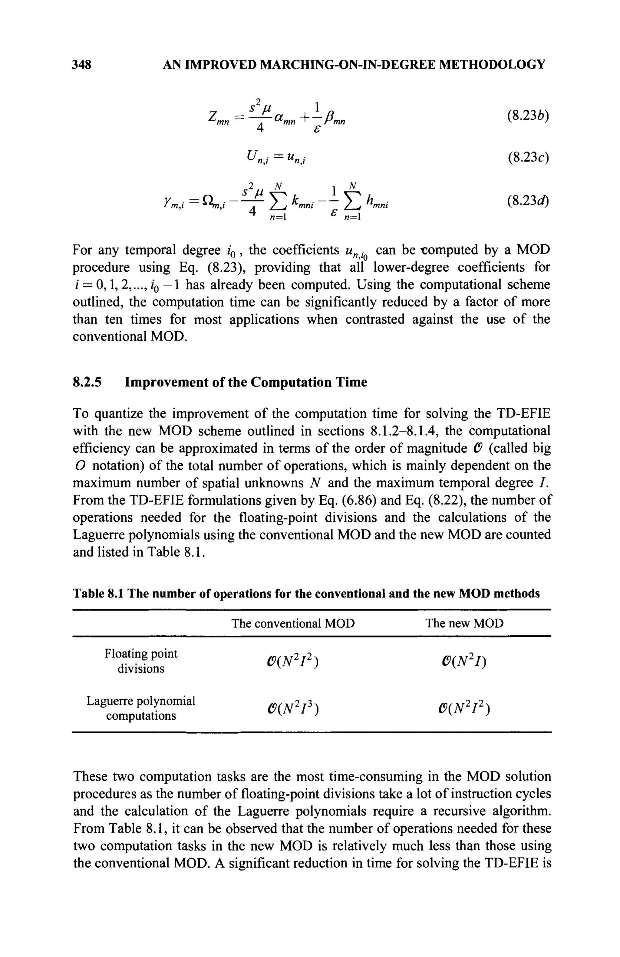 348 AN IMPROVED MARCHING-ON-IN-DEGREE METHODOLOGY
Zmn~amn+-ßmn (8.236)
4 ε
Un,i=un; (8.23c)
rm,t = П»; -"-γ-Σ *»»■ - - Σ A
™
.
" (8
·23β
0
4
„=i £
„=i
For any temporal degree /0, the coefficients uni can be computed by a MOD
procedure using Eq. (8.23), providing that all lower-degree coefficients for
i = 0,1,2,..., i0 - 1 has already been computed. Using the computational scheme
outlined, the computation time can be significantly reduced by a factor of more
than ten times for most applications when contrasted against the use of the
conventional MOD.
8.2.5 Improvement of the Computation Time
To quantize the improvement of the computation time for solving the TD-EFIE
with the new MOD scheme outlined in sections 8.1.2-8.1.4, the computational
efficiency can be approximated in terms of the order of magnitude 6 (called big
О notation) of the total number of operations, which is mainly dependent on the
maximum number of spatial unknowns ./V and the maximum temporal degree /.
From the TD-EFIE formulations given by Eq. (6.86) and Eq. (8.22), the number of
operations needed for the floating-point divisions and the calculations of the
Laguerre polynomials using the conventional MOD and the new MOD are counted
and listed in Table 8.1.
Table 8.1 The number of operations for the conventional and the new MOD methods
The conventional MOD The new MOD
Floatingpoint m/üT2 m(ß
divisions
δ(Νζ
ΙΔ
) 0{ΝΔ
1)
Laguerre polynomial MN2
I3
) MN2
I2
)
computations *
■ ' ^ '
These two computation tasks are the most time-consuming in the MOD solution
procedures as the number of floating-point divisions take a lot of instruction cycles
and the calculation of the Laguerre polynomials require a recursive algorithm.
From Table 8.1, it can be observed that the number of operations needed for these
two computation tasks in the new MOD is relatively much less than those using
the conventional MOD. A significant reduction in time for solving the TD-EFIE is
 
