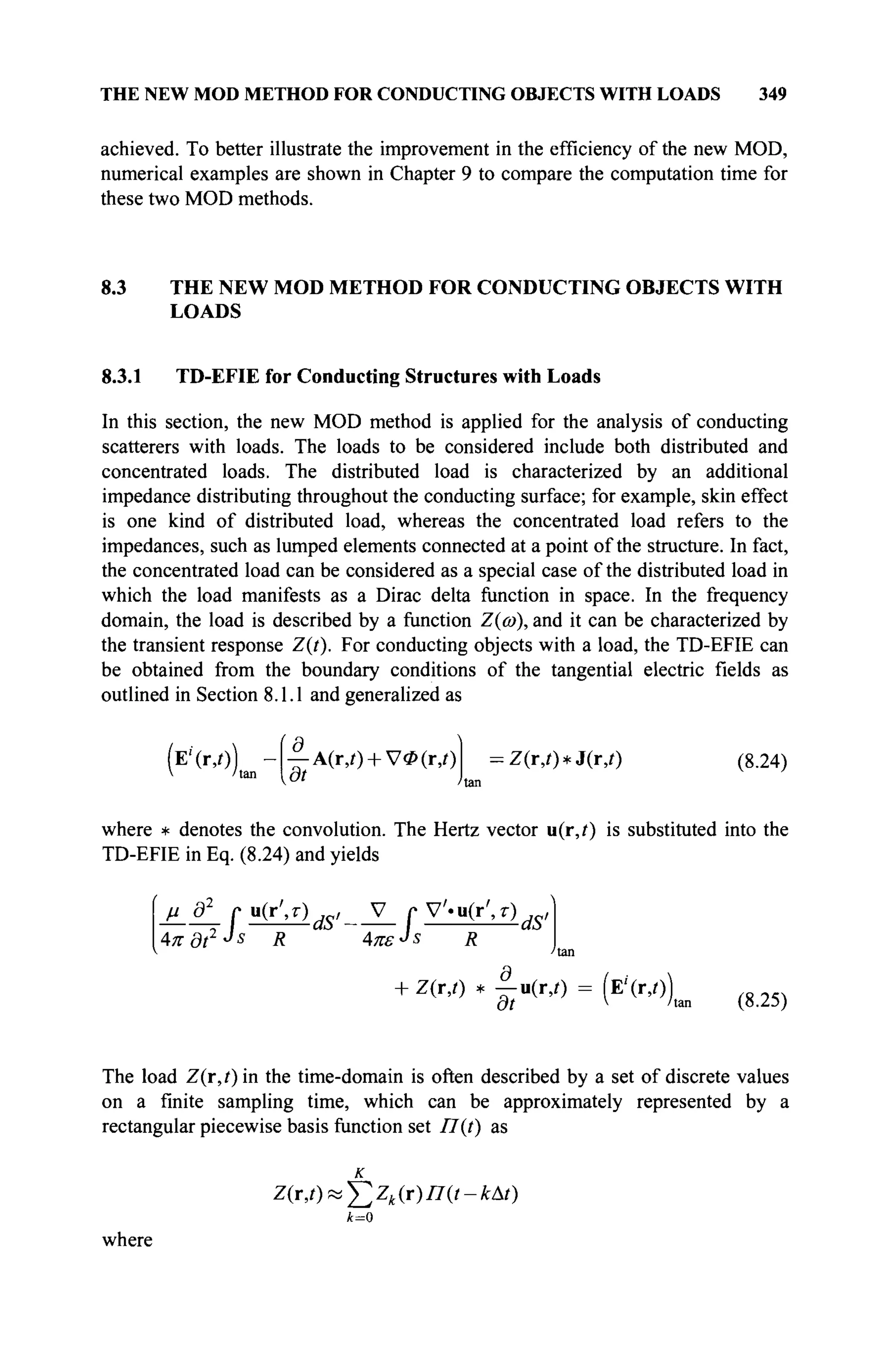 THE NEW MOD METHOD FOR CONDUCTING OBJECTS WITH LOADS 349
achieved. To better illustrate the improvement in the efficiency of the new MOD,
numerical examples are shown in Chapter 9 to compare the computation time for
these two MOD methods.
8.3 THE NEW MOD METHOD FOR CONDUCTING OBJECTS WITH
LOADS
8.3.1 TD-EFIE for Conducting Structures with Loads
In this section, the new MOD method is applied for the analysis of conducting
scatterers with loads. The loads to be considered include both distributed and
concentrated loads. The distributed load is characterized by an additional
impedance distributing throughout the conducting surface; for example, skin effect
is one kind of distributed load, whereas the concentrated load refers to the
impedances, such as lumped elements connected at a point of the structure. In fact,
the concentrated load can be considered as a special case of the distributed load in
which the load manifests as a Dirac delta function in space. In the frequency
domain, the load is described by a function Ζ{ω), and it can be characterized by
the transient response Z(t). For conducting objects with a load, the TD-EFIE can
be obtained from the boundary conditions of the tangential electric fields as
outlined in Section 8.1.1 and generalized as
(E'(r,/))
V If,
d_
ßt
A(r,i) + V0(r,i) Z(r,t)*J(r,t) (8.24)
where * denotes the convolution. The Hertz vector u(r,i) is substituted into the
TD-EFIE in Eq. (8.24) and yields
4π ditJs
R Απε-Js R
8
+ Z(r,r) * -u(r,i) = (E'(r,0)
Ht v hi (8.25)
The load Z(r,t) in the time-domain is often described by a set of discrete values
on a finite sampling time, which can be approximately represented by a
rectangular piecewise basis function set T7(t) as
к
Z(r,t)^Zk(r)n(t-kAt)
k=0
where
 
