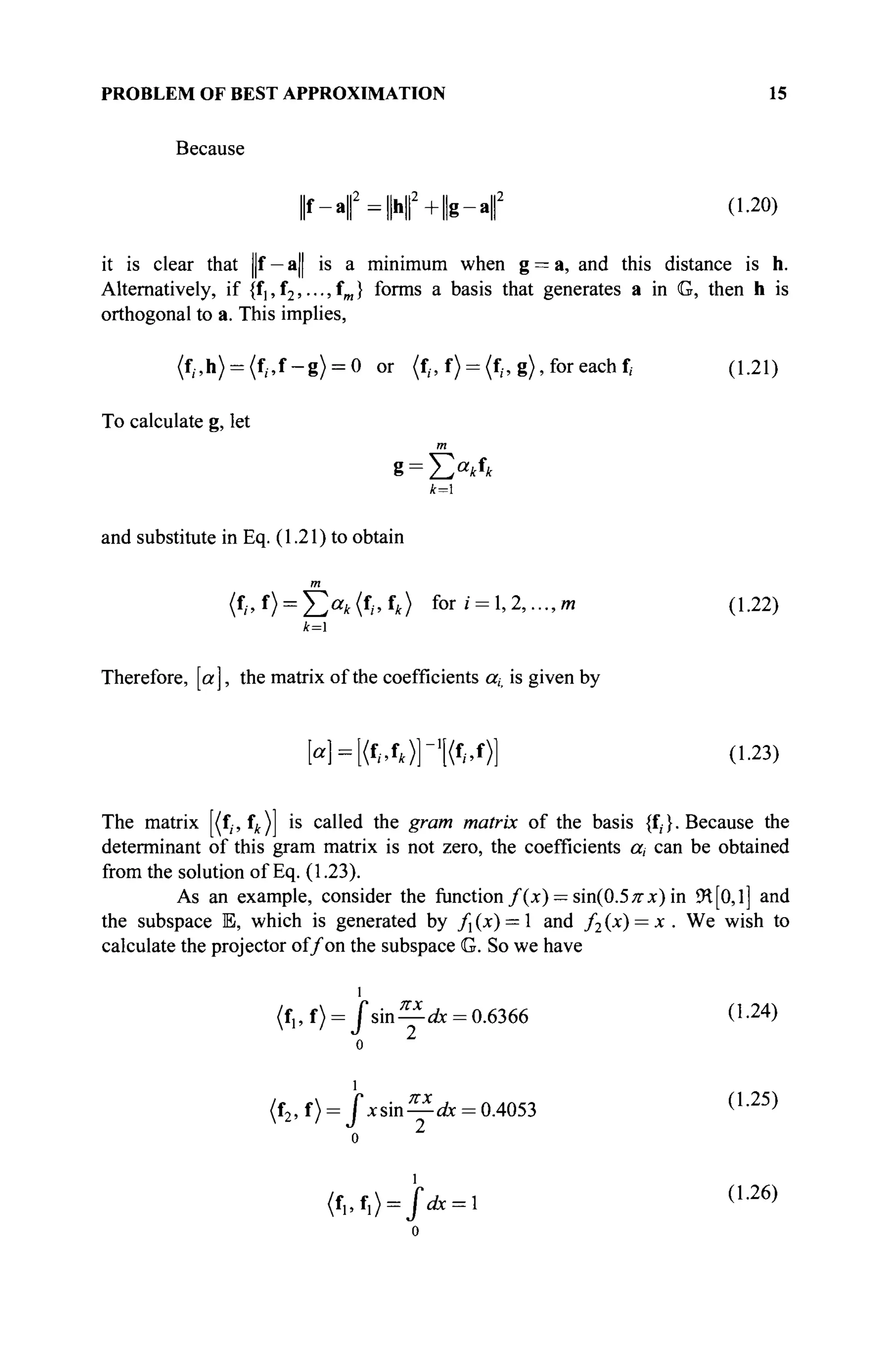 PROBLEM OF BEST APPROXIMATION 15
Because
| f - a f = | h | | 2
+ | g - a | | 2
(1.20)
it is clear that ||f — a| is a minimum when g = a, and this distance is h.
Alternatively, if {f^fj,...,^} forms a basis that generates a in G, then h is
orthogonal to a. This implies,
(f,.,h) = (f,.,f-g) = 0 or (f,.,f) = (f,.,g), for each f, (1.21)
To calculate g, let
m
and substitute in Eq. (1.21) to obtain
m
(fl,t) = Y,a
k(f
i>{
k) f o r
'' = 1»2,...,m (1.22)
k=
Therefore, [a], the matrix of the coefficients or,, is given by
[«] = [<f
/.f
*>]"1
[(f
/.f
>] (1-23)
The matrix [(f;, fk) is called the gram matrix of the basis {f,}. Because the
determinant of this gram matrix is not zero, the coefficients a, can be obtained
from the solution of Eq. (1.23).
As an example, consider the function f(x) — sin(0.5 π χ) in £H[0, l] and
the subspace E, which is generated by /] (x) = 1 and /2 (x) = x . We wish to
calculate the projector of/on the subspace G. So we have
(f„f) = / s i n — A = 0.6366 (1-24)
о 2
(f2,f) = Jxsin—A = 0.4053 ( L 2 5 )
о 2
(f1,f1) = j ,
* = l ( L 2 6 )
 