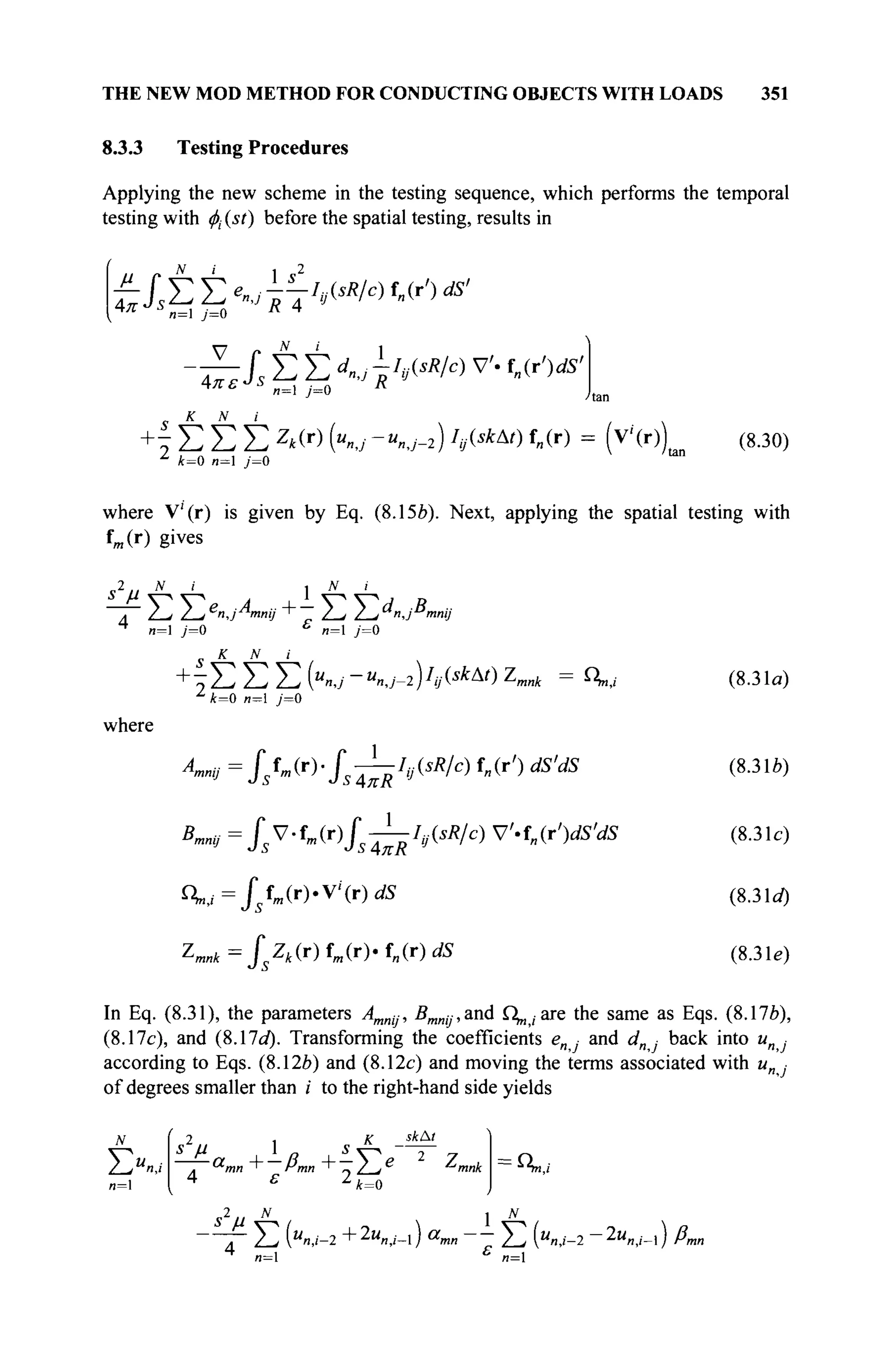 THE NEW MOD METHOD FOR CONDUCTING OBJECTS WITH LOADS 351
8.3.3 Testing Procedures
Applying the new scheme in the testing sequence, which performs the temporal
testing with φ( (st) before the spatial testing, results in
n= j=0
— fVTe„: --IJsR/c) f„(r') dS'
^Jst^j^ "'J
R 4 1J
' "
J-Js Σ Σ dnjjW/c) V'· f„(r')dS'
Απ t
к N i
n= j=0
+ ^ Σ Σ Σ Z
*(r) («nj-Unj-i) h<skA
0 f„(r) = (V(r)) (8.30)
z
4=0 n= j=0
where V!
(r) is given by Eq. (8.15e). Next, applying the spatial testing with
fm(r) gives
2.. N i
1 N i
~Γ Σ Y.e
nJA
mnij+- Σ T,d
«JB
>
4
n= j=a ь
«=i / = o
К N
mmj
where
+ ϊ Σ Σ Σ (U
»J - U
n,j-1 )L
4(skAt
) Z
mnk = 4,,,
1
/t=0 и=1 у=0
АтпЦ = / s f m ( r ) . / s — ^ ( Î A / C ) f„(r') dS'dS
B
^=Js
V
-f
m(r)fs-^IvisR/c) V.fn(r')dS'dS
nh,J=fsfa(r).Vi
(r)dS
Zmlr=$Zk(r)tm(T)'tn{r)dS
~'mnk
(8.31a)
(8.31*)
(8.31c)
(8.31rf)
(8.3 le)
In Eq. (8.31), the parameters Amnij, BmnjJ,and Г^;аге the same as Eqs. (8.17*),
(8.17c), and (8.17a). Transforming the coefficients e„ ■ and </ · back into и ■
according to Eqs. (8.12*) and (8.12c) and moving the terms associated with и ■
of degrees smaller than i to the right-hand side yields
ΣΧ/
л=1
s2
ß 1 „ а Л ■
— amn+-ßmn+-}^e
4 ε z
k=o
2 ., N
skAl
^mnk Cn,i
s μ
~ Γ Σ (Μ
«,/-2 +2
"n,/-l) a
mn Y, {"n,i-2 -2Kn,/_l) /?m
и=1 «=1
 