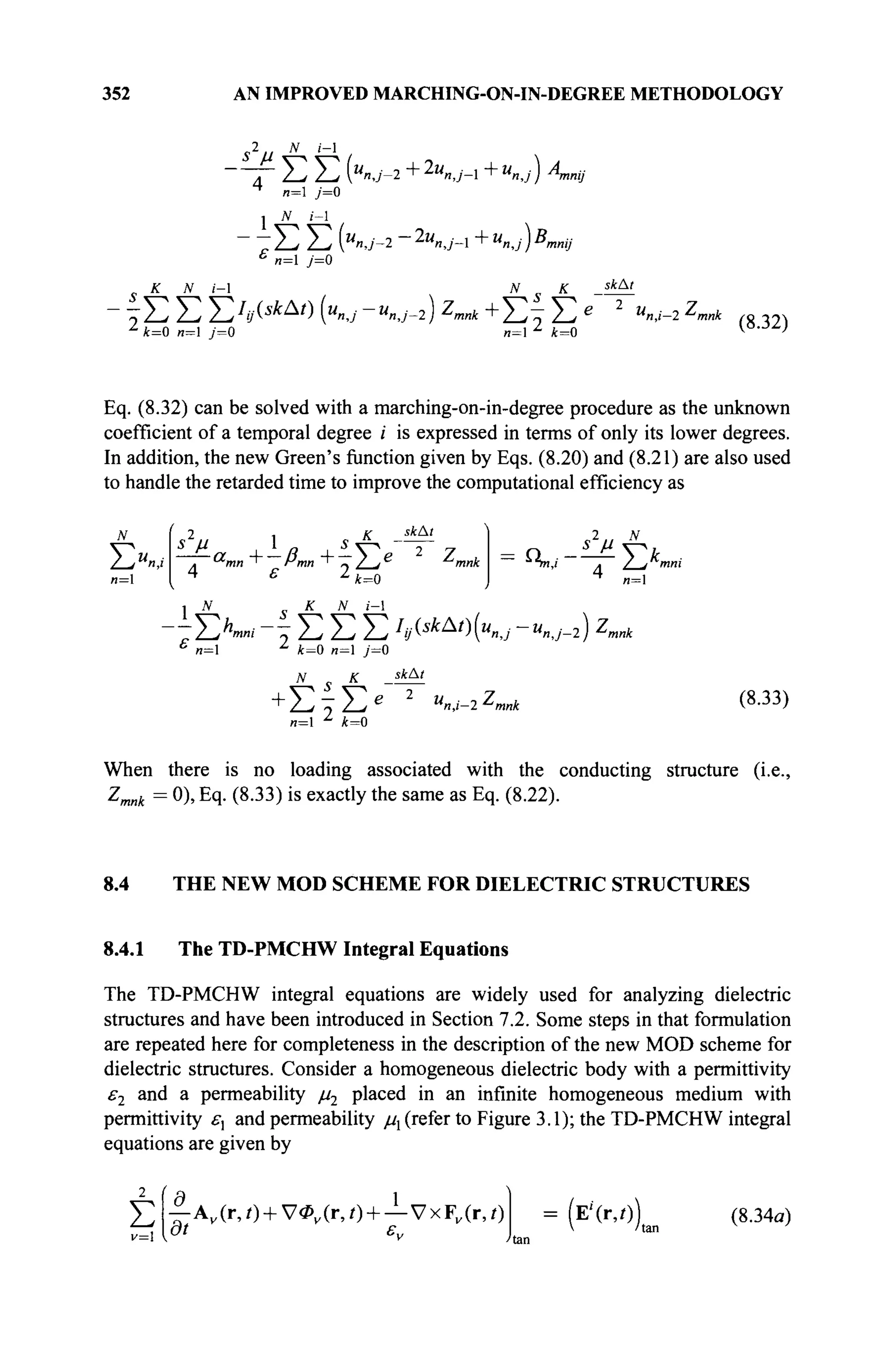352 AN IMPROVED MARCHING-ON-IN-DEGREE METHODOLOGY
s2 N i-l
■ " Τ Σ Σ K J - 2 +2u
n,j-l +U
n,j) An,
4
n= j=0
- ~ Σ Σ (U
n,j-2 ~2u
nJ-l +"nj)B,
mij
n= j=0
К N i-l
mmj
N К sk
&'
^ Σ Σ Σ 7
^ * Δ /
) («nJ-UnJ-l) Z
mnk + Σ - Σ e 2 M
",i-2 Z
> m«A
t = 0 и=1 y=0 „=1 ^ 4=0
(8.32)
Eq. (8.32) can be solved with a marching-on-in-degree procedure as the unknown
coefficient of a temporal degree i is expressed in terms of only its lower degrees.
In addition, the new Green's function given by Eqs. (8.20) and (8.21) are also used
to handle the retarded time to improve the computational efficiency as
ΣΧ' *2
M 1
skAt
. a
mn + Pmn "+" » y_je
^mnk
4 ε 2
k=0
s2
u N
~ τη,/ ~7~ / jtnni
4
n=l
-УХ* ~ Σ Σ Σ h^^Kj-Unj-i) 2,mnk
n= 4=0 n=l j=0
N К
+Σ§Σ*
и=1 z
4=0
ΐ4Δ<
M,
η,ι-2 '-'mnk (8.33)
When there is no loading associated with the conducting structure (i.e.,
Zmnk = 0), Eq. (8.33) is exactly the same as Eq. (8.22).
8.4 THE NEW MOD SCHEME FOR DIELECTRIC STRUCTURES
8.4.1 The TD-PMCHW Integral Equations
The TD-PMCHW integral equations are widely used for analyzing dielectric
structures and have been introduced in Section 7.2. Some steps in that formulation
are repeated here for completeness in the description of the new MOD scheme for
dielectric structures. Consider a homogeneous dielectric body with a permittivity
ε2 and a permeability μ2 placed in an infinite homogeneous medium with
permittivity £·, and permeability μχ (refer to Figure 3.1); the TD-PMCHW integral
equations are given by
Σ
v=
C -a
—A„(r,/) + V4>v(r,0 +—VxF„(r,/)
at ε,,
(E'(r,/)) (8.34α)
 