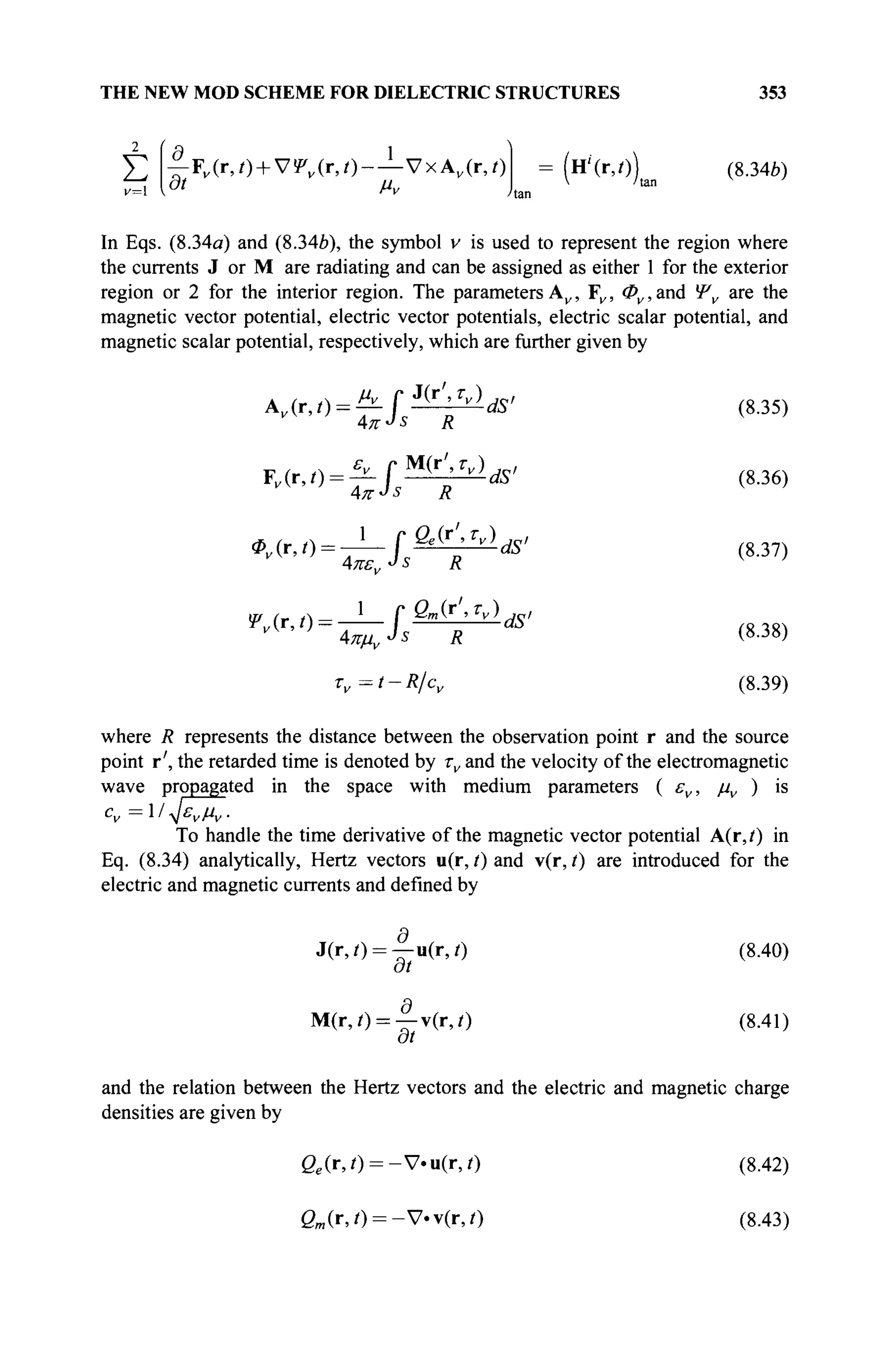 THE NEW MOD SCHEME FOR DIELECTRIC STRUCTURES 353
v=
Σ ^Fv(r,t) + VWv(r,i)-—VxA,(r,/) = (н''(г,/)) (8.34b)
^—: m il  'tan
In Eqs. (8.34a) and (8.346), the symbol v is used to represent the region where
the currents J or M are radiating and can be assigned as either 1 for the exterior
region or 2 for the interior region. The parameters A„, F„, Φν, and Ψν are the
magnetic vector potential, electric vector potentials, electric scalar potential, and
magnetic scalar potential, respectively, which are further given by
^•'^ΪΓΊΓ'*'
<S35)
' ■ " • ' ' ^ / ^ ' ( 8 J 6
>
^'^Γ^ψ1
*' (8.38,
Tv=t-R/cv (8.39)
where R represents the distance between the observation point r and the source
point r', the retarded time is denoted by τν and the velocity of the electromagnetic
wave propagated in the space with medium parameters ( εν, μν ) is
cv=l ^ενμν.
To handle the time derivative of the magnetic vector potential A(r,i) in
Eq. (8.34) analytically, Hertz vectors u(r, t) and v(r, t) are introduced for the
electric and magnetic currents and defined by
J(r,/) = | - u ( r , 0 (8.40)
at
M(r,0 = -f-v(r,0 (8.41)
at
and the relation between the Hertz vectors and the electric and magnetic charge
densities are given by
ße(r,/) = -V.ii(r,0 (8.42)
gm (r,0 = -V.v(r,/) (8.43)
 
