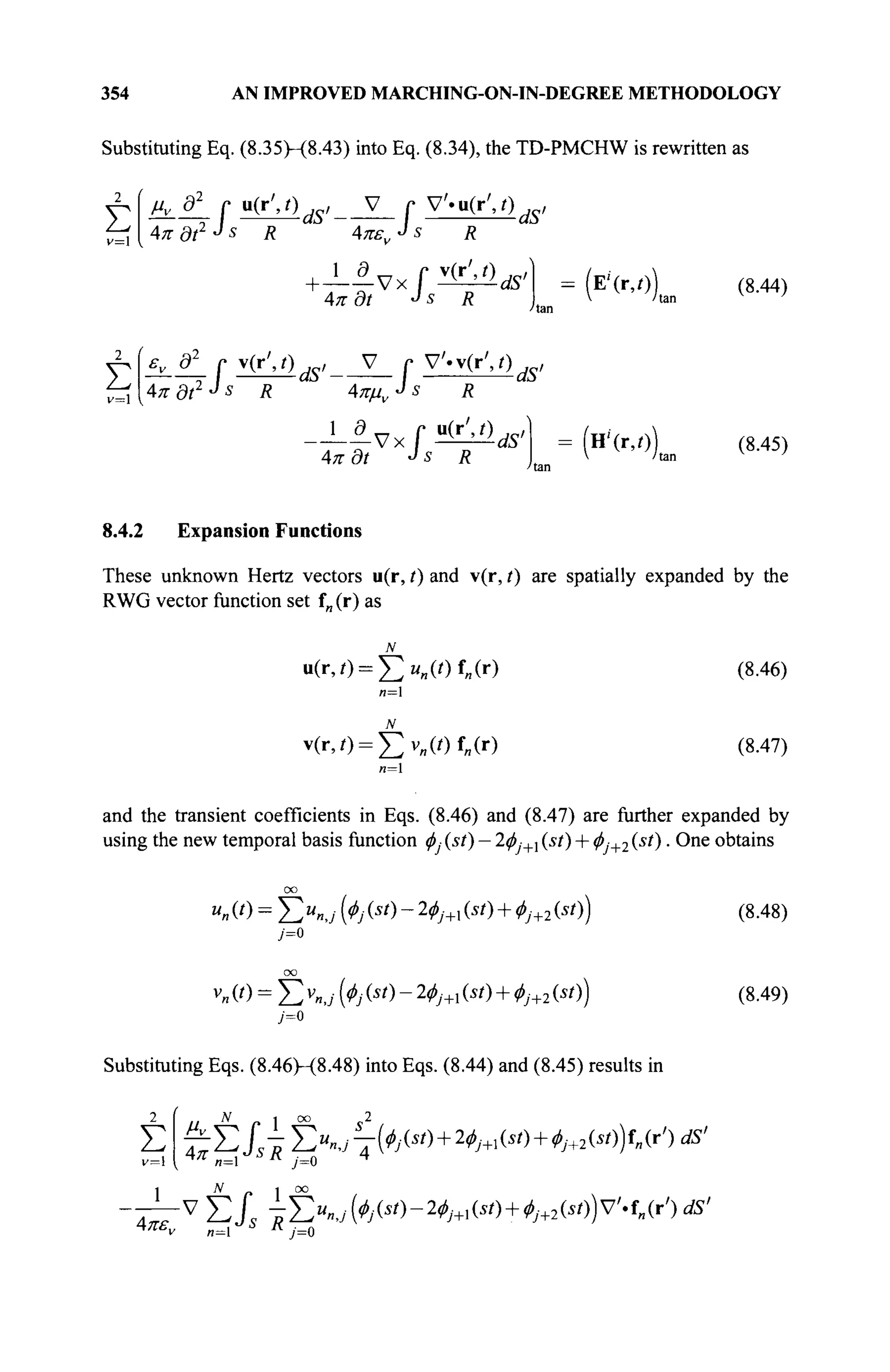 354 AN IMPROVED MARCHING-ON-IN-DEGREE METHODOLOGY
Substituting Eq. (8.35H8.43) into Eq. (8.34), the TD-PMCHW is rewritten as
μν д2
r u(r',0 ,c, V r V'.u(r',/) ,_,
2
Σ
v=
■I. -dS' —
/
V «u(r
s R
dS'
4π dt2 J s
R 4πελ
1 С „ r
Vx
Απ r)t J S
Απδί Js R
έ ί 4πδί2
^ R 4πμν
= (E''(r,r))
ν=1
г, ô2
r v(r',/) w V
Г V'.v(r',0 w
-dS r V «v(r
s,
-dS'
4л· ö/ J 5 Л
-ctf' (Η'(Γ,Ο)
(8.44)
(8.45)
8.4.2 Expansion Functions
These unknown Hertz vectors u(r, t) and v(r, t) are spatially expanded by the
RWG vector function set f„ (r) as
N
u(iv) = I > „ W f „ ( r )
v(r,i) = t v „ ( i ) f „ ( r )
(8.46)
(8.47)
n=l
and the transient coefficients in Eqs. (8.46) and (8.47) are further expanded by
using the new temporal basis function φ, (st) — 2φ,+λ (st) + φ:+2 (st). One obtains
oo
M O = Σ Μ (Φ№)-2φι+χ^ί) + φ]+2^ί)) (8.48)
oo
К (0 = Σ v
«J К (*') - 2
^'+i (*') + ^'+2 (*')) (8.49)
Substituting Eqs. (8.46H8.48) into Eqs. (8.44) and (8.45) results in
Σ 4π
N 1 oo 2
Σίΐτ £".j7^w+^i(i(
)H+2M)i,(r') «я'
n=l iv
y=0
Л I 00
V
Σί -E«»,;feH-2^M +^Hv'.f„(r')Ä'
4я»„ ^ J s R
U
 