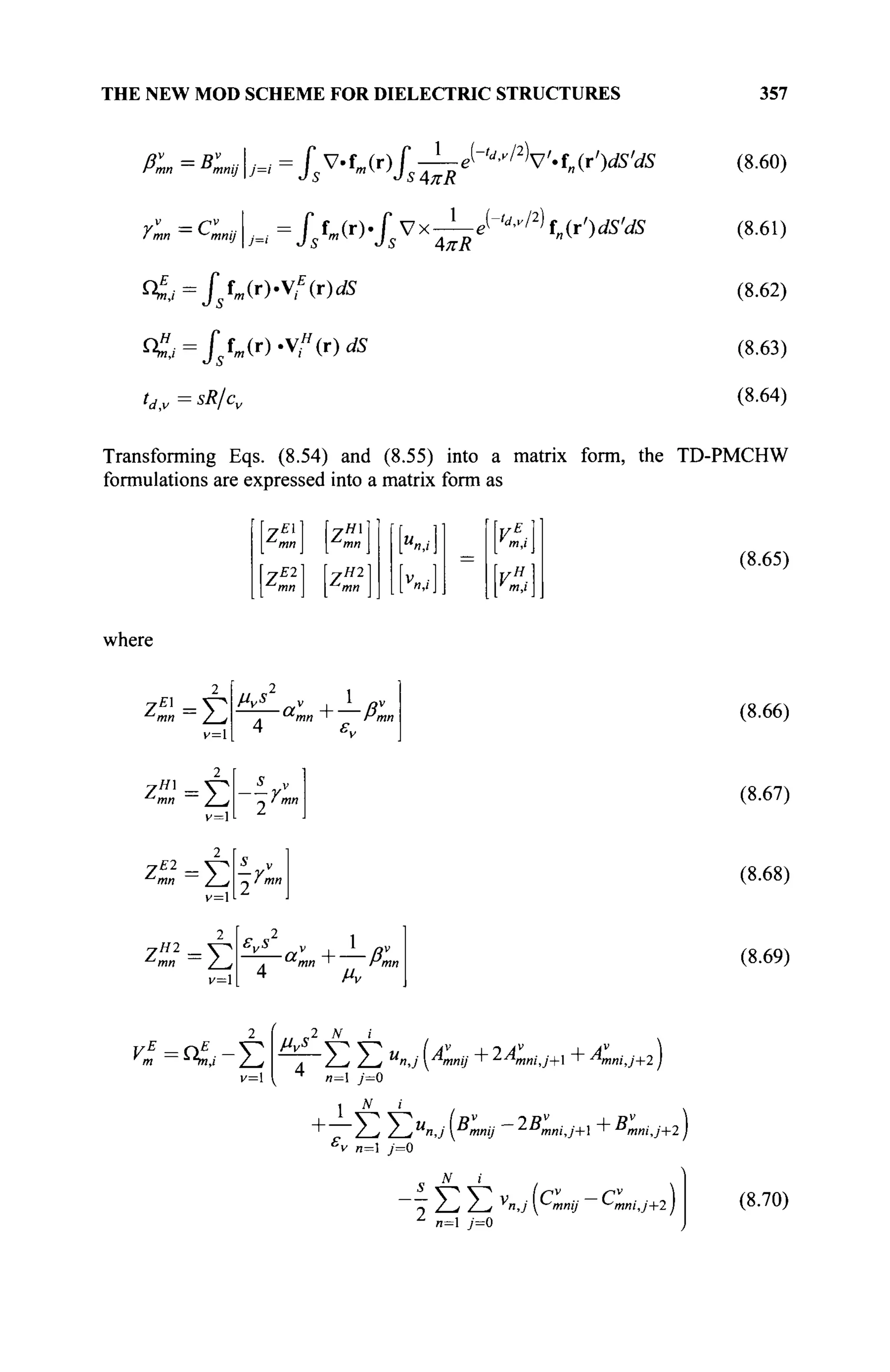 THE NEW MOD SCHEME FOR DIELECTRIC STRUCTURES 357
PL =BLvJ=i = i v.f„(r) f -Le(-'^/V.f„(rV5'.
dS
'L-cLvL =fs№ fs vx-i-^"/2
)f„(rV5'«dS
^j=Jsfm(r)'t
E
(r)dS
< ; = / 5 f m ( r ) < ( r ) d î
0,v = ^ / c
v
(8.60)
(8.61)
(8.62)
(8.63)
(8.64)
Transforming Eqs. (8.54) and (8.55) into a matrix form, the TD-PMCHW
formulations are expressed into a matrix form as
7El 7H
mn mn
rE2 7 Й 2
where
л
ш / >
z"1
= V
v=l
2
тя /w«
4 ε„
vH
-
' m,i 
v=
zW2
=V
r=l 4 μν
(8.65)
(8.66)
(8.67)
(8.68)
(8.69)
=<&-Σ Hvs 2 N i v
'/ j / j u
n,J Amnii + ^AnniJ+l + Anni,j+2 j
j JV ;
1 / 
"I /_^ Z_^U
n,j [Bmnij ~^mni,j+ + ^ m n i j + l )
'v и=1 / = 0
N ;
" - / , 7 , у
я . Л Ч я т / ^mnij+l)
n= y=0
( 8 . 7 0 )
 