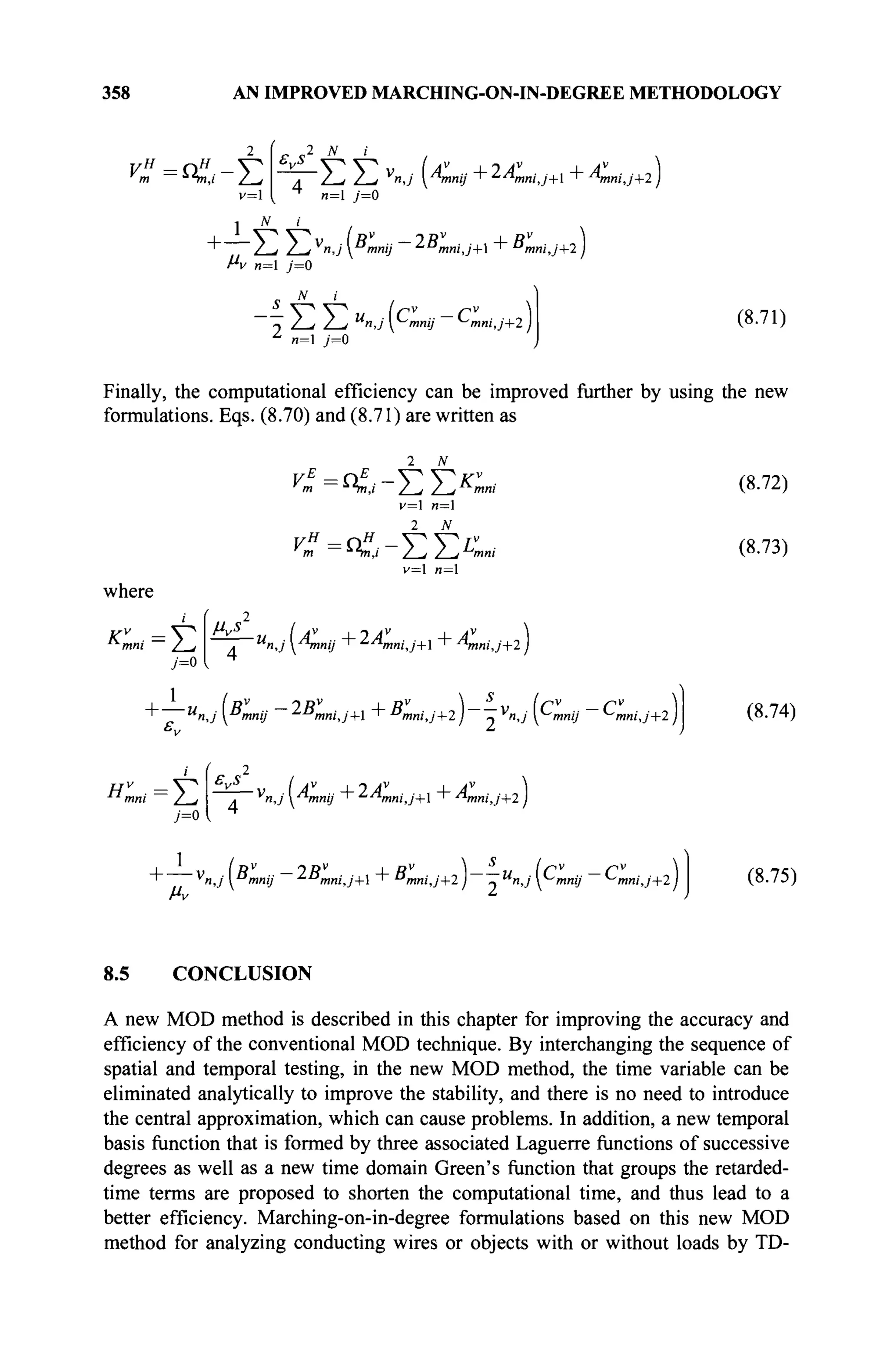 358 AN IMPROVED MARCHING-ON-IN-DEGREE METHODOLOGY
C=<,-E
2 N i
, Z-/ Z_/ V
"J ™mmj + ^AtmiJ+l + Anni,j+2 )
n= j=0
N i
~ Z^Z^V
n,j [Bmnij IBmniJ+X + ^mniJ+2}
f*v и=1 у=0
I 
/ J / J U
n,j y^mnij ~ ^mni,j+2)
n=l /=0
(8.71)
Finally, the computational efficiency can be improved further by using the new
formulations. Eqs. (8.70) and (8.71) are written as
v=l и=1
2 N
v= n=
where
/=o
■^/ии/ —
Z_/ . и
л,у Amnij "г ^^mmJ+ ' ■/
*mmJ+2)
M
"J  >"»y mni'J+l + "mni,j+2 j ~ v
nJ y^mnij ^mni,j+2 j
(8.72)
(8.73)
(8.74)
y=0
7+2
' v
n,j"mnij ^"mni,j+ ' "mni,j+2 j ~u
n,jy~'mnij ^mniJ+2) (8.75)
8.5 CONCLUSION
A new MOD method is described in this chapter for improving the accuracy and
efficiency of the conventional MOD technique. By interchanging the sequence of
spatial and temporal testing, in the new MOD method, the time variable can be
eliminated analytically to improve the stability, and there is no need to introduce
the central approximation, which can cause problems. In addition, a new temporal
basis function that is formed by three associated Laguerre functions of successive
degrees as well as a new time domain Green's function that groups the retarded-
time terms are proposed to shorten the computational time, and thus lead to a
better efficiency. Marching-on-in-degree formulations based on this new MOD
method for analyzing conducting wires or objects with or without loads by TD-
 