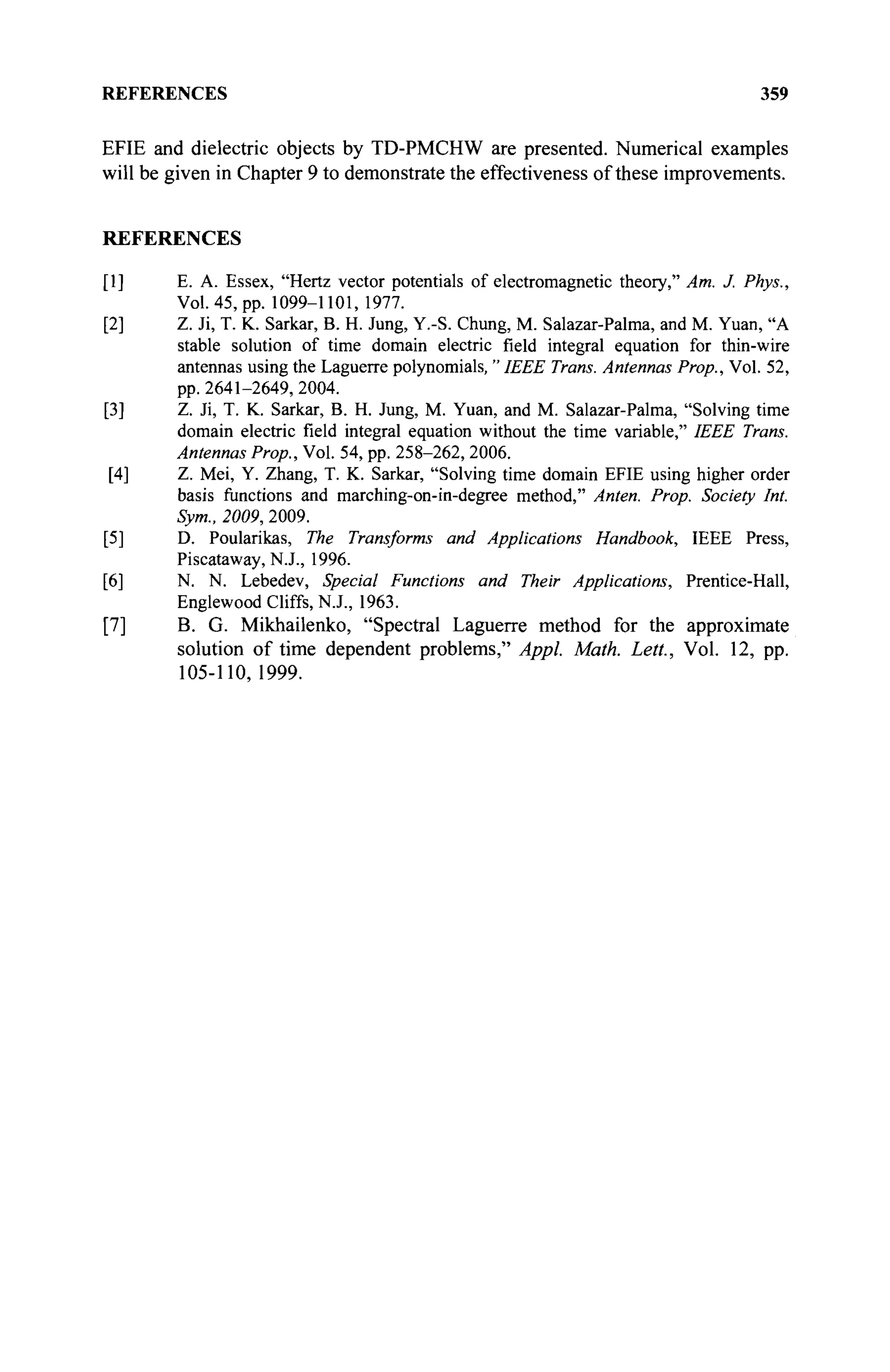 REFERENCES 359
EFIE and dielectric objects by TD-PMCHW are presented. Numerical examples
will be given in Chapter 9 to demonstrate the effectiveness of these improvements.
REFERENCES
[1] E. A. Essex, "Hertz vector potentials of electromagnetic theory," Am. J. Phys.,
Vol. 45, pp. 1099-1101,1977.
[2] Z. Ji, T. K. Sarkar, B. H. Jung, Y.-S. Chung, M. Salazar-Palma, and M. Yuan, "A
stable solution of time domain electric field integral equation for thin-wire
antennas using the Laguerre polynomials, " IEEE Trans. Antennas Prop., Vol. 52,
pp. 2641-2649, 2004.
[3] Z. Ji, T. K. Sarkar, B. H. Jung, M. Yuan, and M. Salazar-Palma, "Solving time
domain electric field integral equation without the time variable," IEEE Trans.
Antennas Prop., Vol. 54, pp. 258-262, 2006.
[4] Z. Mei, Y. Zhang, T. K. Sarkar, "Solving time domain EFIE using higher order
basis functions and marching-on-in-degree method," Anten. Prop. Society Int.
Sym., 2009, 2009.
[5] D. Poularikas, The Transforms and Applications Handbook, IEEE Press,
Piscataway, N.J., 1996.
[6] N. N. Lebedev, Special Functions and Their Applications, Prentice-Hall,
Englewood Cliffs, N.J., 1963.
[7] B. G. Mikhailenko, "Spectral Laguerre method for the approximate
solution of time dependent problems," Appl. Math. Lett., Vol. 12, pp.
105-110,1999.
 