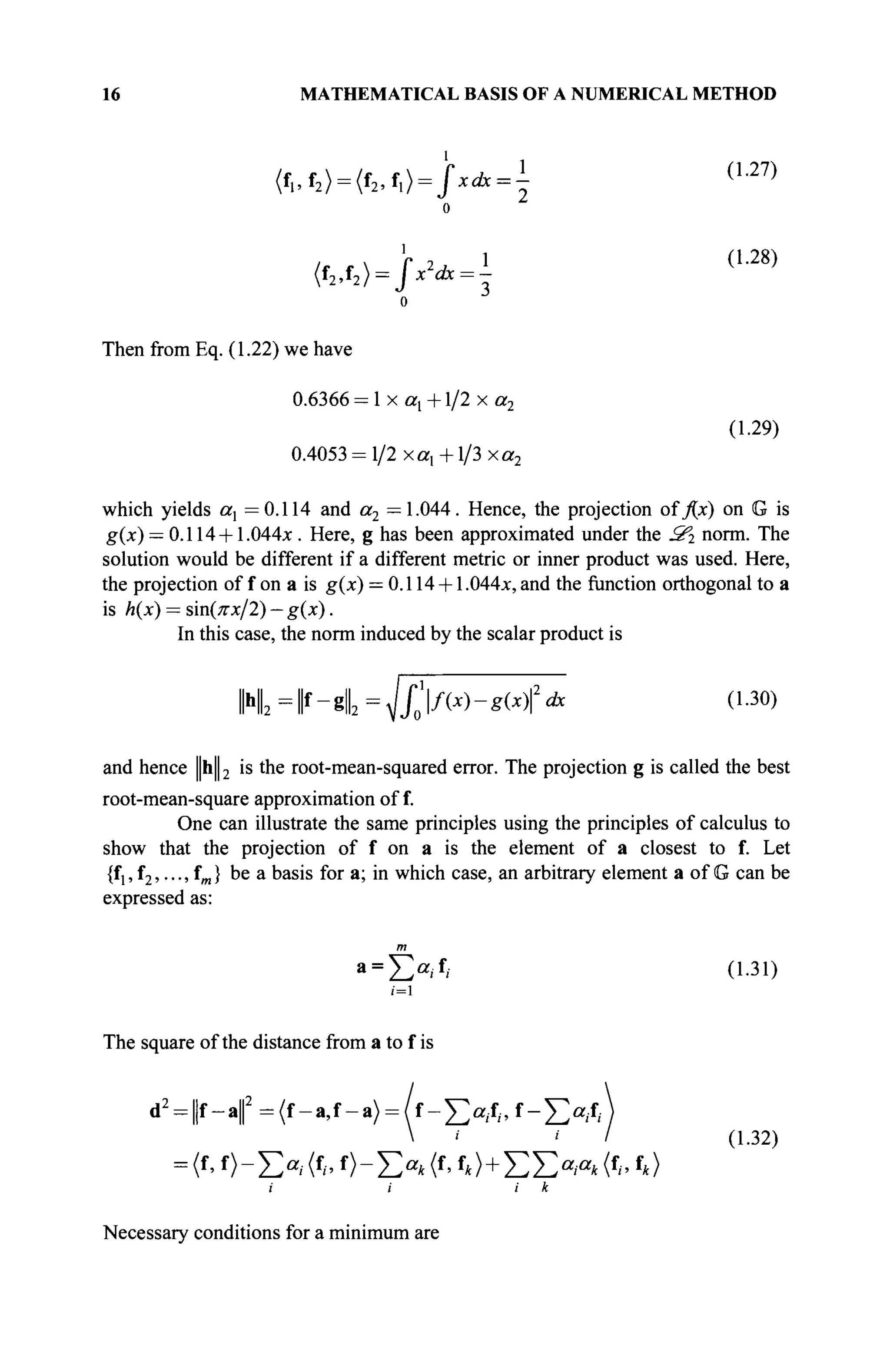 16 MATHEMATICAL BASIS OF A NUMERICAL METHOD
(f„f2) = (f2, ix) = fxdx =  ( L 2 7 )
1 ,
(f2,f2) = fx2
dx = -
1 (1.28)
Then from Eq. (1.22) we have
0.6366 = 1 x ax +1/2 x a2
(1.29)
0.4053 = 1/2 x a, +1/3 xa2
which yields ax =0.114 and a2 =1.044. Hence, the projection oï j(x) on G is
g(x) = 0.114 +1.044x . Here, g has been approximated under the З'г norm. The
solution would be different if a different metric or inner product was used. Here,
the projection of f on a is g(x) = 0.114 + 1.044л:, and the function orthogonal to a
is h(x) = sin(^x/2) — g(x).
In this case, the norm induced by the scalar product is
H fr-gl = <Jfof{x)-g(x)2
dx (1.30)
and hence ||h||2 is the root-mean-squared error. The projection g is called the best
root-mean-square approximation of f.
One can illustrate the same principles using the principles of calculus to
show that the projection of f on a is the element of a closest to f. Let
{fl5 f2,..., fm} be a basis for a; in which case, an arbitrary element a of G can be
expressed as:
а = Х > Д (1.31)
i=l
The square ofthe distance from a to fis
d2
= ||f-a||2
=(f-a,f-a}= f - ^ f , f - ^ f , ·
=(f, f)-E«;(f,·, f)-E«*(f
> f*>+EE»/»*(f
/.f
*)
i i i к
(1.32)
Necessary conditions for a minimum are
 