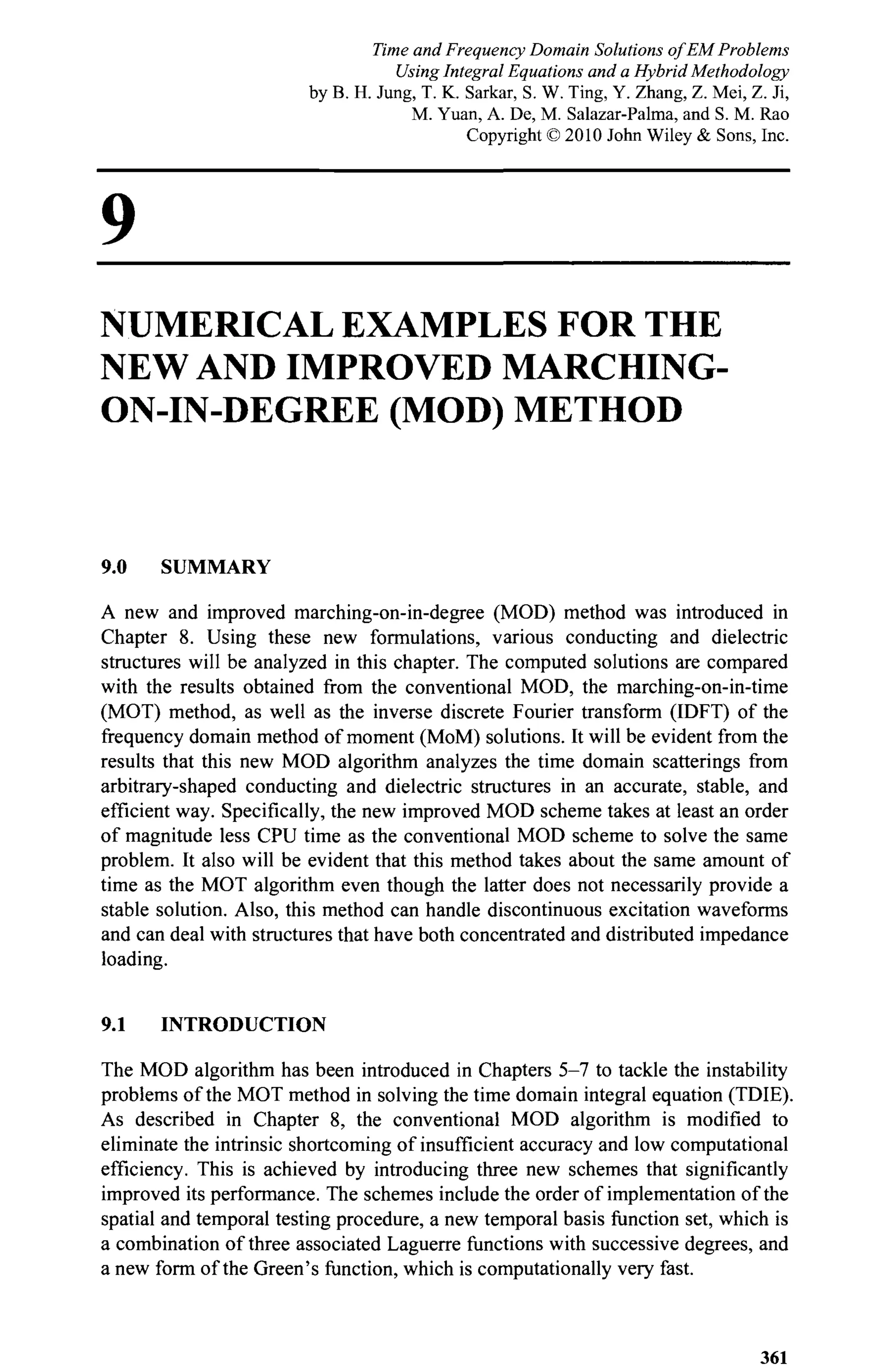 9
NUMERICAL EXAMPLES FOR THE
NEW AND IMPROVED MARCHING-
ON-IN-DEGREE (MOD) METHOD
9.0 SUMMARY
A new and improved marching-on-in-degree (MOD) method was introduced in
Chapter 8. Using these new formulations, various conducting and dielectric
structures will be analyzed in this chapter. The computed solutions are compared
with the results obtained from the conventional MOD, the marching-on-in-time
(MOT) method, as well as the inverse discrete Fourier transform (IDFT) of the
frequency domain method of moment (MoM) solutions. It will be evident from the
results that this new MOD algorithm analyzes the time domain scatterings from
arbitrary-shaped conducting and dielectric structures in an accurate, stable, and
efficient way. Specifically, the new improved MOD scheme takes at least an order
of magnitude less CPU time as the conventional MOD scheme to solve the same
problem. It also will be evident that this method takes about the same amount of
time as the MOT algorithm even though the latter does not necessarily provide a
stable solution. Also, this method can handle discontinuous excitation waveforms
and can deal with structures that have both concentrated and distributed impedance
loading.
9.1 INTRODUCTION
The MOD algorithm has been introduced in Chapters 5-7 to tackle the instability
problems of the MOT method in solving the time domain integral equation (TDIE).
As described in Chapter 8, the conventional MOD algorithm is modified to
eliminate the intrinsic shortcoming of insufficient accuracy and low computational
efficiency. This is achieved by introducing three new schemes that significantly
improved its performance. The schemes include the order of implementation of the
spatial and temporal testing procedure, a new temporal basis function set, which is
a combination of three associated Laguerre functions with successive degrees, and
a new form of the Green's function, which is computationally very fast.
361
Time and Frequency Domain Solutions of EM Problems
Using Integral Equations and a Hybrid Methodology
by B. H. Jung, T. K. Sarkar, S. W. Ting, Y. Zhang, Z. Mei, Z. Ji,
M. Yuan, A. De, M. Salazar-Palma, and S. M. Rao
Copyright © 2010 John Wiley & Sons, Inc.
 