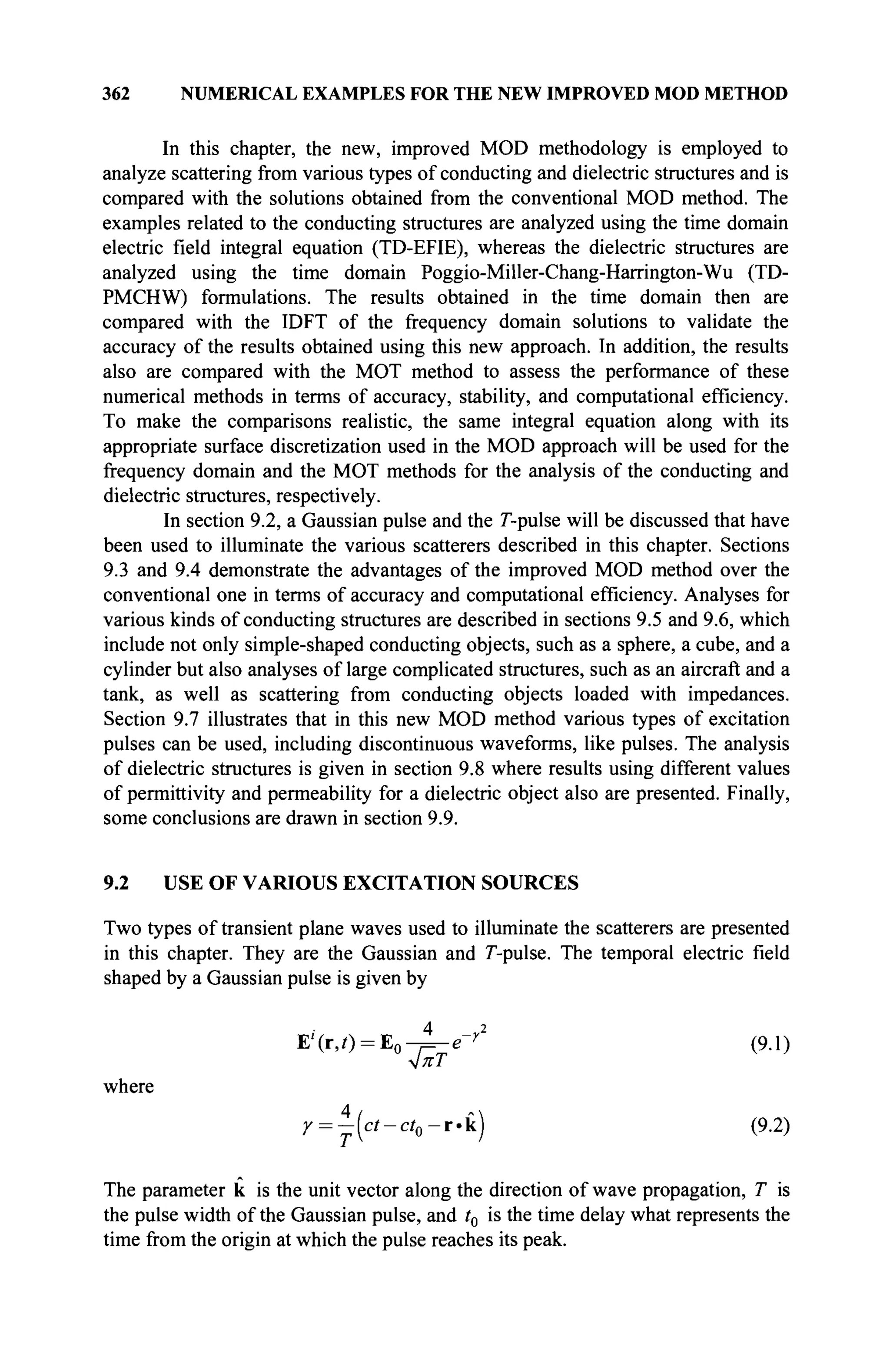 362 NUMERICAL EXAMPLES FOR THE NEW IMPROVED MOD METHOD
In this chapter, the new, improved MOD methodology is employed to
analyze scattering from various types of conducting and dielectric structures and is
compared with the solutions obtained from the conventional MOD method. The
examples related to the conducting structures are analyzed using the time domain
electric field integral equation (TD-EFIE), whereas the dielectric structures are
analyzed using the time domain Poggio-Miller-Chang-Harrington-Wu (TD-
PMCHW) formulations. The results obtained in the time domain then are
compared with the IDFT of the frequency domain solutions to validate the
accuracy of the results obtained using this new approach. In addition, the results
also are compared with the MOT method to assess the performance of these
numerical methods in terms of accuracy, stability, and computational efficiency.
To make the comparisons realistic, the same integral equation along with its
appropriate surface discretization used in the MOD approach will be used for the
frequency domain and the MOT methods for the analysis of the conducting and
dielectric structures, respectively.
In section 9.2, a Gaussian pulse and the Γ-pulse will be discussed that have
been used to illuminate the various scatterers described in this chapter. Sections
9.3 and 9.4 demonstrate the advantages of the improved MOD method over the
conventional one in terms of accuracy and computational efficiency. Analyses for
various kinds of conducting structures are described in sections 9.5 and 9.6, which
include not only simple-shaped conducting objects, such as a sphere, a cube, and a
cylinder but also analyses of large complicated structures, such as an aircraft and a
tank, as well as scattering from conducting objects loaded with impedances.
Section 9.7 illustrates that in this new MOD method various types of excitation
pulses can be used, including discontinuous waveforms, like pulses. The analysis
of dielectric structures is given in section 9.8 where results using different values
of permittivity and permeability for a dielectric object also are presented. Finally,
some conclusions are drawn in section 9.9.
9.2 USE OF VARIOUS EXCITATION SOURCES
Two types of transient plane waves used to illuminate the scatterers are presented
in this chapter. They are the Gaussian and Г-pulse. The temporal electric field
shaped by a Gaussian pulse is given by
ΈΪ(τ,ί) = Έ0-ρ-ε-γ2
(9.1)
where
Г = - ( с / - с / 0 - г . к ) (9.2)
The parameter к is the unit vector along the direction of wave propagation, T is
the pulse width of the Gaussian pulse, and t0 is the time delay what represents the
time from the origin at which the pulse reaches its peak.
 