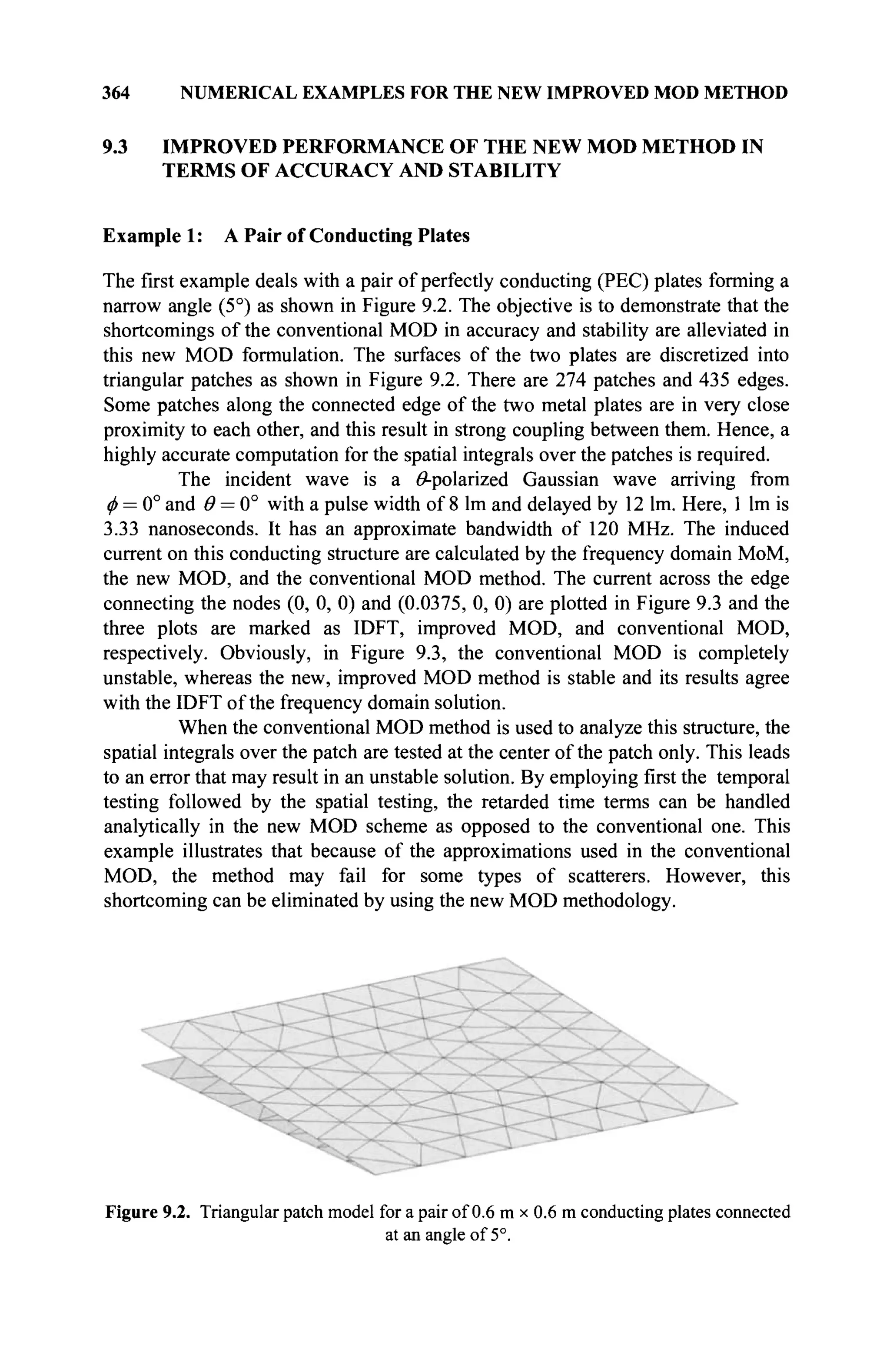 364 NUMERICAL EXAMPLES FOR THE NEW IMPROVED MOD METHOD
9.3 IMPROVED PERFORMANCE OF THE NEW MOD METHOD IN
TERMS OF ACCURACY AND STABILITY
Example 1: A Pair of Conducting Plates
The first example deals with a pair of perfectly conducting (PEC) plates forming a
narrow angle (5°) as shown in Figure 9.2. The objective is to demonstrate that the
shortcomings of the conventional MOD in accuracy and stability are alleviated in
this new MOD formulation. The surfaces of the two plates are discretized into
triangular patches as shown in Figure 9.2. There are 274 patches and 435 edges.
Some patches along the connected edge of the two metal plates are in very close
proximity to each other, and this result in strong coupling between them. Hence, a
highly accurate computation for the spatial integrals over the patches is required.
The incident wave is a ^-polarized Gaussian wave arriving from
φ = 0° and θ = 0° with a pulse width of 8 lm and delayed by 12 lm. Here, 1 lm is
3.33 nanoseconds. It has an approximate bandwidth of 120 MHz. The induced
current on this conducting structure are calculated by the frequency domain MoM,
the new MOD, and the conventional MOD method. The current across the edge
connecting the nodes (0, 0, 0) and (0.0375, 0, 0) are plotted in Figure 9.3 and the
three plots are marked as IDFT, improved MOD, and conventional MOD,
respectively. Obviously, in Figure 9.3, the conventional MOD is completely
unstable, whereas the new, improved MOD method is stable and its results agree
with the IDFT of the frequency domain solution.
When the conventional MOD method is used to analyze this structure, the
spatial integrals over the patch are tested at the center of the patch only. This leads
to an error that may result in an unstable solution. By employing first the temporal
testing followed by the spatial testing, the retarded time terms can be handled
analytically in the new MOD scheme as opposed to the conventional one. This
example illustrates that because of the approximations used in the conventional
MOD, the method may fail for some types of scatterers. However, this
shortcoming can be eliminated by using the new MOD methodology.
Figure 9.2. Triangular patch model for a pair of 0.6 m x 0.6 m conducting plates connected
at an angle of 5°.
 