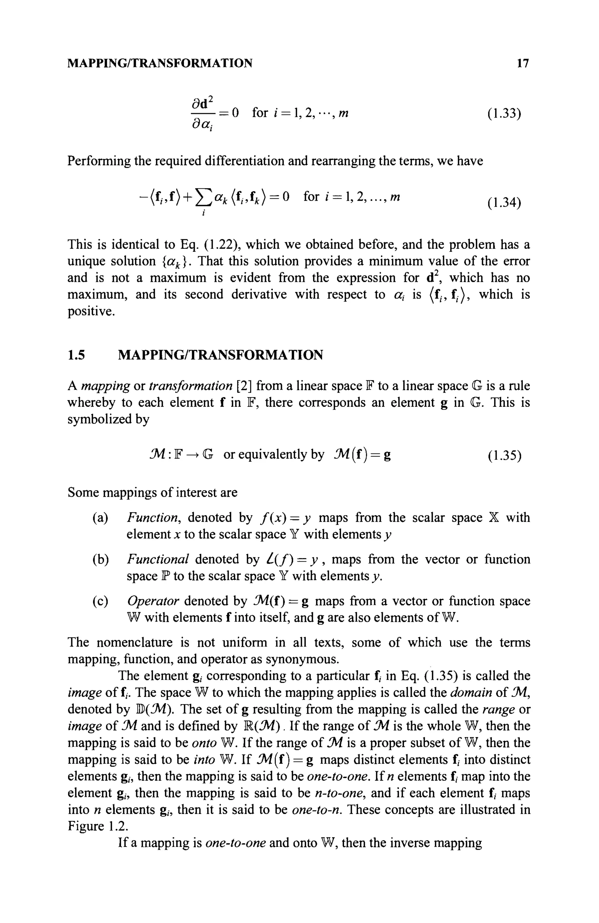 MAPPING/TRANSFORMATION 17
= 0 for г = 1,2,···, от (1.33)
out-
performing the required differentiation and rearranging the terms, we have
-({
i>î
) + J2a
k({
,>î
k) = Q
for г = 1,2,..., w ( 1 3 4 )
i
This is identical to Eq. (1.22), which we obtained before, and the problem has a
unique solution {ak}. That this solution provides a minimum value of the error
and is not a maximum is evident from the expression for d2
, which has no
maximum, and its second derivative with respect to a, is (f;, f;), which is
positive.
1.5 MAPPING/TRANSFORMATION
A mapping or transformation [2] from a linear space F to a linear space G is a rule
whereby to each element f in F, there corresponds an element g in G. This is
symbolized by
M:¥^G or equivalent^ by M(i) = g (1.35)
Some mappings of interest are
(a) Function, denoted by f(x) — y maps from the scalar space X with
element x to the scalar space Y with elements y
(b) Functional denoted by L(f) = y , maps from the vector or function
space P to the scalar space Y with elements y.
(c) Operator denoted by 3i(f) = g maps from a vector or function space
W with elements f into itself, and g are also elements of W.
The nomenclature is not uniform in all texts, some of which use the terms
mapping, function, and operator as synonymous.
The element g, corresponding to a particular f
/ in Eq. (1.35) is called the
image of f,. The space W to which the mapping applies is called the domain of JA.,
denoted by Ш)(JA). The set of g resulting from the mapping is called the range or
image of J4 and is defined by R(JA). If the range of JA is the whole W, then the
mapping is said to be onto W. If the range of JA is a proper subset of W, then the
mapping is said to be into W. If 3i(f ) = g maps distinct elements f, into distinct
elements g„ then the mapping is said to be one-to-one. lin elements f, map into the
element g„ then the mapping is said to be n-to-one, and if each element f, maps
into n elements g„ then it is said to be one-to-n. These concepts are illustrated in
Figure 1.2.
If a mapping is one-to-one and onto W, then the inverse mapping
 