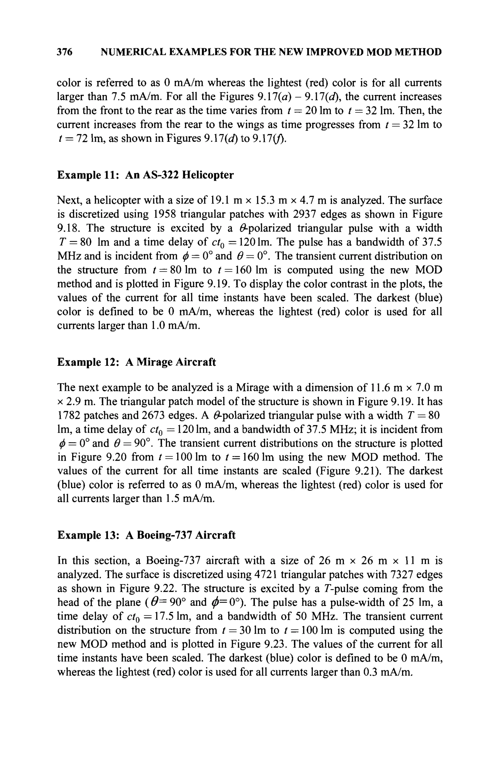 376 NUMERICAL EXAMPLES FOR THE NEW IMPROVED MOD METHOD
color is referred to as 0 mA/m whereas the lightest (red) color is for all currents
larger than 7.5 mA/m. For all the Figures 9.17(a) - 9.17(a), the current increases
from the front to the rear as the time varies from / = 20 lm to / — 32 lm. Then, the
current increases from the rear to the wings as time progresses from t = 32 lm to
/ = 72 lm, as shown in Figures 9.17(d) to 9.17(/).
Example 11: An AS-322 Helicopter
Next, a helicopter with a size of 19.1 m x 15.3 m x 4.7 m is analyzed. The surface
is discretized using 1958 triangular patches with 2937 edges as shown in Figure
9.18. The structure is excited by a ^-polarized triangular pulse with a width
T = 80 lm and a time delay of ct0 = 120 lm. The pulse has a bandwidth of 37.5
MHz and is incident from φ = 0° and θ — 0°. The transient current distribution on
the structure from t = 80 lm to / = 160 lm is computed using the new MOD
method and is plotted in Figure 9.19. To display the color contrast in the plots, the
values of the current for all time instants have been scaled. The darkest (blue)
color is defined to be 0 mA/m, whereas the lightest (red) color is used for all
currents larger than 1.0 mA/m.
Example 12: A Mirage Aircraft
The next example to be analyzed is a Mirage with a dimension of 11.6 m x 7.0 m
x 2.9 m. The triangular patch model of the structure is shown in Figure 9.19. It has
1782 patches and 2673 edges. A ^-polarized triangular pulse with a width T = 80
lm, a time delay of ct0 = 1201m, and a bandwidth of 37.5 MHz; it is incident from
φ = 0° and Θ = 90°. The transient current distributions on the structure is plotted
in Figure 9.20 from t = 100 lm to t = 160 lm using the new MOD method. The
values of the current for all time instants are scaled (Figure 9.21). The darkest
(blue) color is referred to as 0 mA/m, whereas the lightest (red) color is used for
all currents larger than 1.5 mA/m.
Example 13: A Boeing-737 Aircraft
In this section, a Boeing-737 aircraft with a size of 26 m x 26 m x 11 m is
analyzed. The surface is discretized using 4721 triangular patches with 7327 edges
as shown in Figure 9.22. The structure is excited by a Γ-pulse coming from the
head of the plane ( 9= 90° and φ= 0°). The pulse has a pulse-width of 25 lm, a
time delay of ct0 — 17.5 lm, and a bandwidth of 50 MHz. The transient current
distribution on the structure from / = 30 lm to t —100 lm is computed using the
new MOD method and is plotted in Figure 9.23. The values of the current for all
time instants have been scaled. The darkest (blue) color is defined to be 0 mA/m,
whereas the lightest (red) color is used for all currents larger than 0.3 mA/m.
 