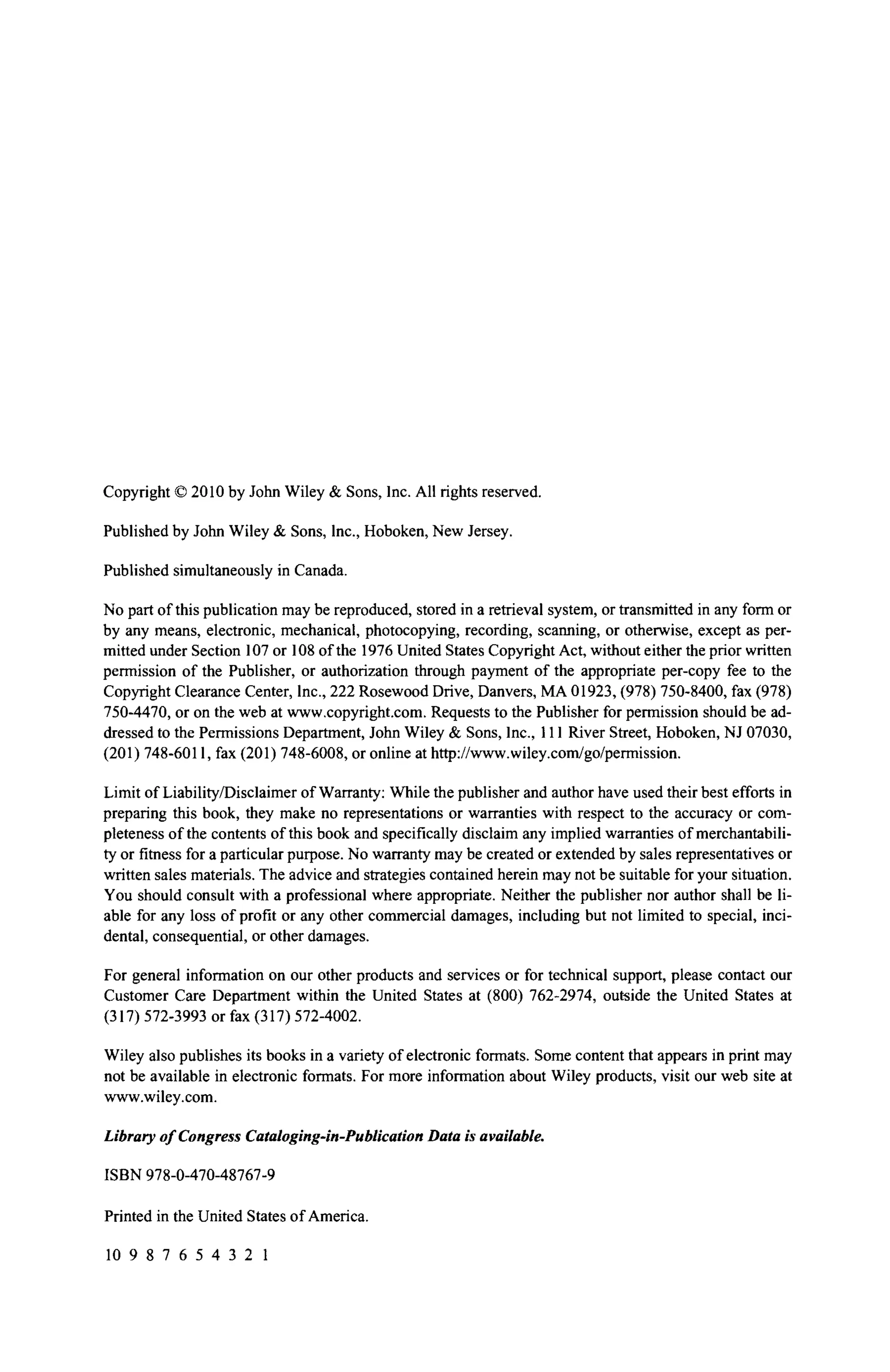 Copyright © 2010 by John Wiley & Sons, Inc. All rights reserved.
Published by John Wiley & Sons, Inc., Hoboken, New Jersey.
Published simultaneously in Canada.
No part of this publication may be reproduced, stored in a retrieval system, or transmitted in any form or
by any means, electronic, mechanical, photocopying, recording, scanning, or otherwise, except as per-
mitted under Section 107 or 108 of the 1976 United States Copyright Act, without either the prior written
permission of the Publisher, or authorization through payment of the appropriate per-copy fee to the
Copyright Clearance Center, Inc., 222 Rosewood Drive, Danvers, MA 01923, (978) 750-8400, fax (978)
750-4470, or on the web at www.copyright.com. Requests to the Publisher for permission should be ad-
dressed to the Permissions Department, John Wiley & Sons, Inc., 111 River Street, Hoboken, NJ 07030,
(201) 748-6011, fax (201) 748-6008, or online at http://www.wiley.com/go/permission.
Limit of Liability/Disclaimer of Warranty: While the publisher and author have used their best efforts in
preparing this book, they make no representations or warranties with respect to the accuracy or com-
pleteness of the contents of this book and specifically disclaim any implied warranties of merchantabili-
ty or fitness for a particular purpose. No warranty may be created or extended by sales representatives or
written sales materials. The advice and strategies contained herein may not be suitable for your situation.
You should consult with a professional where appropriate. Neither the publisher nor author shall be li-
able for any loss of profit or any other commercial damages, including but not limited to special, inci-
dental, consequential, or other damages.
For general information on our other products and services or for technical support, please contact our
Customer Care Department within the United States at (800) 762-2974, outside the United States at
(317) 572-3993 or fax (317) 572-4002.
Wiley also publishes its books in a variety of electronic formats. Some content that appears in print may
not be available in electronic formats. For more information about Wiley products, visit our web site at
www.wiley.com.
Library of Congress Cataloging-in-Publication Data is available.
ISBN 978-0-470-48767-9
Printed in the United States of America.
10 9 8 7 6 5 4 3 2 1
 