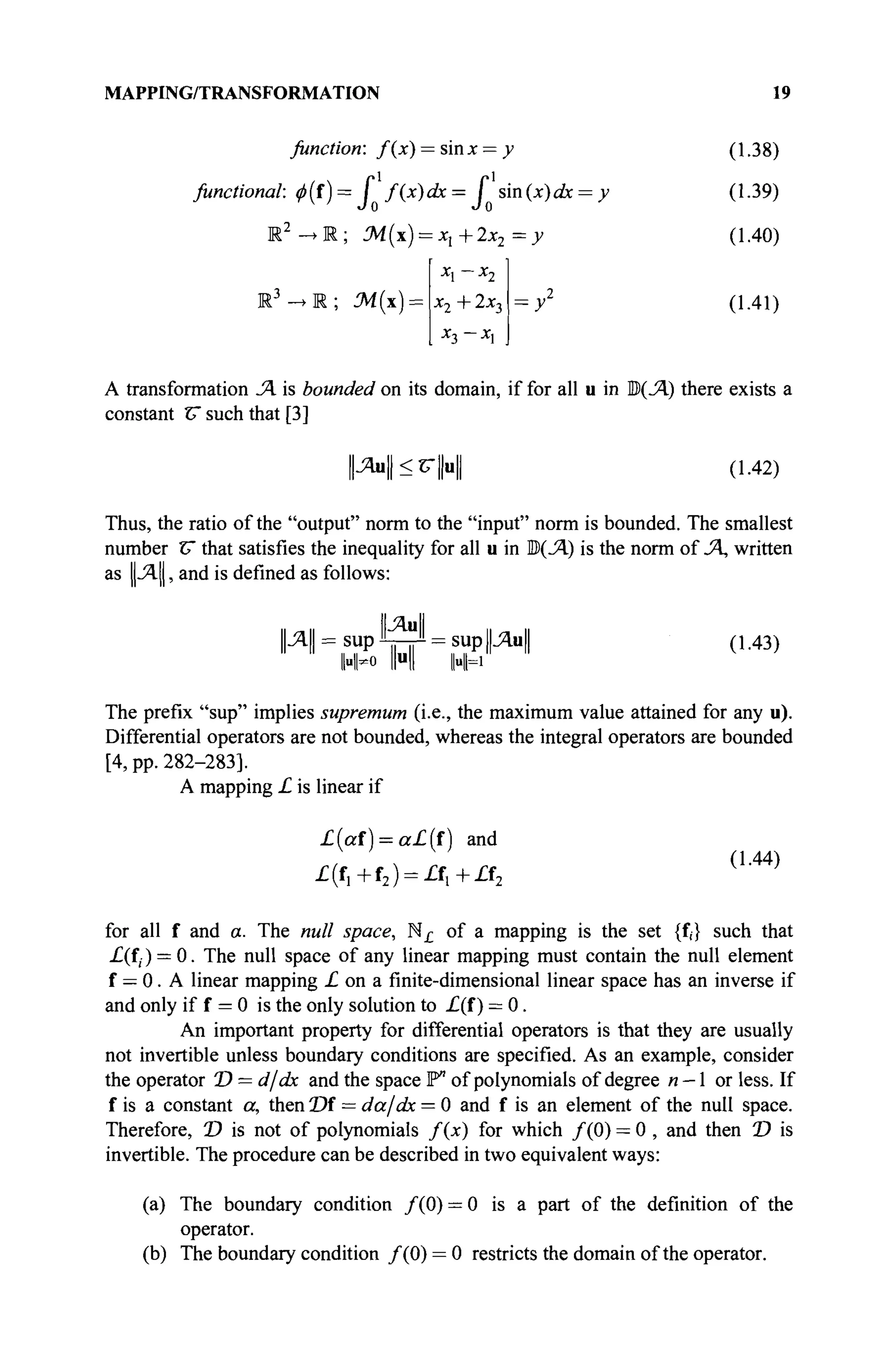 MAPPING/TRANSFORMATION 19
function: f(x) = sinx —y (1.38)
functional: φ(ί)= I f(x)dx= I sm(x)dx = y (1-39)
M2
->R; M(x) = xl+2x2 =y (1.40)
; M{x) = X T ~T~ ^•X'i
X-2 Xl
= У2
(1.41)
A transformation Л is bounded on its domain, if for all u in Ш)(Л) there exists a
constant С such that [3]
И»И<с|Н1 (1.42)
Thus, the ratio of the "output" norm to the "input" norm is bounded. The smallest
number V that satisfies the inequality for all u in Ю(Л) is the norm of Л, written
as ||Λ||, and is defined as follows:
II „ II ΙΙ-ЯмЦ и „ ||
Л = sup V Î T = SU
P PH (1-43)
1-й HI I«H
The prefix "sup" implies supremum (i.e., the maximum value attained for any u).
Differential operators are not bounded, whereas the integral operators are bounded
[4, pp. 282-283].
A mapping L is linear if
£(af) = a£(f) and
(1 44)
£(f,+f2 ) = A + £ f 2
for all f and a. The null space, N^ of a mapping is the set {f,} such that
-£(f,) = 0. The null space of any linear mapping must contain the null element
f — 0. A linear mapping i o n a finite-dimensional linear space has an inverse if
and only if f = 0 is the only solution to £(f ) = 0.
An important property for differential operators is that they are usually
not invertible unless boundary conditions are specified. As an example, consider
the operator T) = d/dx and the space P" of polynomials of degree n — 1 or less. If
f is a constant a, then Of = da/dx = 0 and f is an element of the null space.
Therefore, T) is not of polynomials f(x) for which /(0) = 0 , and then D is
invertible. The procedure can be described in two equivalent ways:
(a) The boundary condition / ( 0 ) = 0 is a part of the definition of the
operator.
(b) The boundary condition / ( 0 ) = 0 restricts the domain of the operator.
 