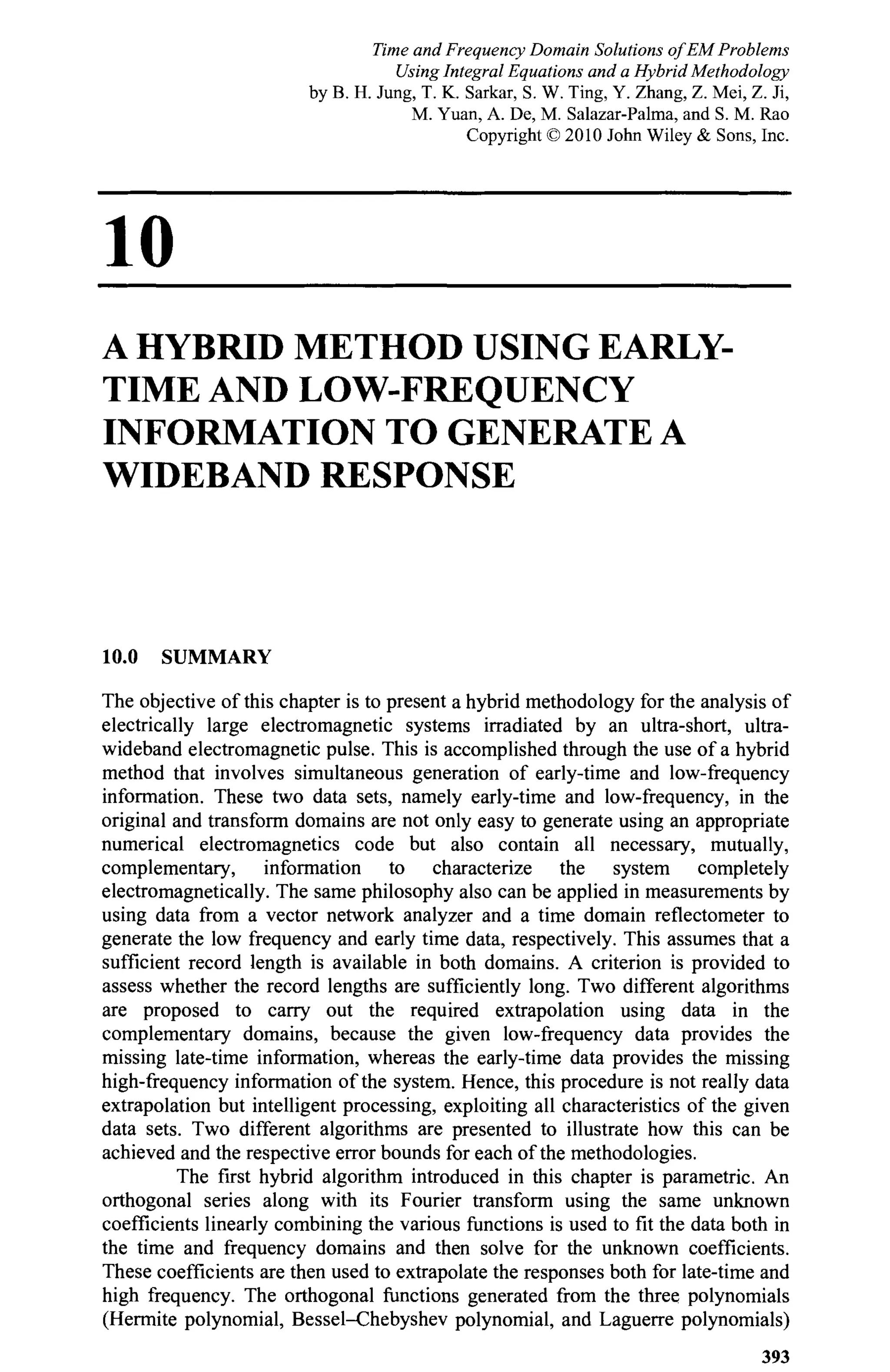 10
A HYBRID METHOD USING EARLY-
TIME AND LOW-FREQUENCY
INFORMATION TO GENERATE A
WIDEBAND RESPONSE
10.0 SUMMARY
The objective of this chapter is to present a hybrid methodology for the analysis of
electrically large electromagnetic systems irradiated by an ultra-short, ultra-
wideband electromagnetic pulse. This is accomplished through the use of a hybrid
method that involves simultaneous generation of early-time and low-frequency
information. These two data sets, namely early-time and low-frequency, in the
original and transform domains are not only easy to generate using an appropriate
numerical electromagnetics code but also contain all necessary, mutually,
complementary, information to characterize the system completely
electromagnetically. The same philosophy also can be applied in measurements by
using data from a vector network analyzer and a time domain reflectometer to
generate the low frequency and early time data, respectively. This assumes that a
sufficient record length is available in both domains. A criterion is provided to
assess whether the record lengths are sufficiently long. Two different algorithms
are proposed to carry out the required extrapolation using data in the
complementary domains, because the given low-frequency data provides the
missing late-time information, whereas the early-time data provides the missing
high-frequency information of the system. Hence, this procedure is not really data
extrapolation but intelligent processing, exploiting all characteristics of the given
data sets. Two different algorithms are presented to illustrate how this can be
achieved and the respective error bounds for each of the methodologies.
The first hybrid algorithm introduced in this chapter is parametric. An
orthogonal series along with its Fourier transform using the same unknown
coefficients linearly combining the various functions is used to fit the data both in
the time and frequency domains and then solve for the unknown coefficients.
These coefficients are then used to extrapolate the responses both for late-time and
high frequency. The orthogonal functions generated from the three polynomials
(Hermite polynomial, Bessel-Chebyshev polynomial, and Laguerre polynomials)
393
Time and Frequency Domain Solutions of EM Problems
Using Integral Equations and a Hybrid Methodology
by B. H. Jung, T. K. Sarkar, S. W. Ting, Y. Zhang, Z. Mei, Z. Ji,
M. Yuan, A. De, M. Salazar-Palma, and S. M. Rao
Copyright © 2010 John Wiley & Sons, Inc.
 