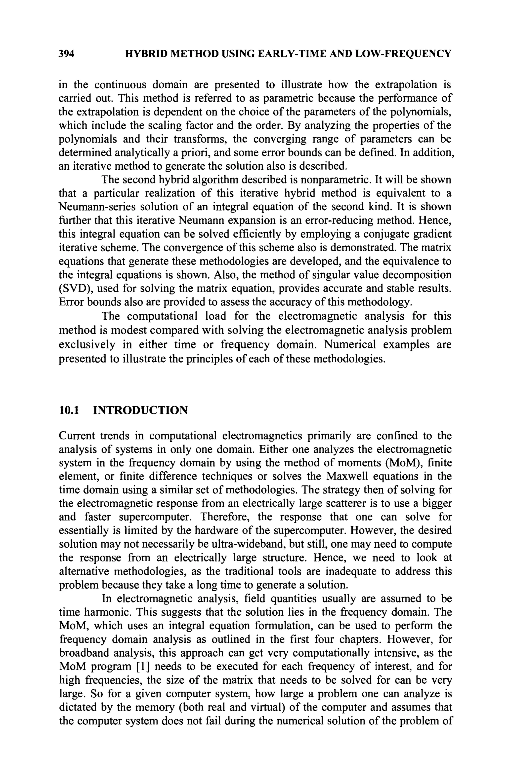 394 HYBRID METHOD USING EARLY-TIME AND LOW-FREQUENCY
in the continuous domain are presented to illustrate how the extrapolation is
carried out. This method is referred to as parametric because the performance of
the extrapolation is dependent on the choice of the parameters of the polynomials,
which include the scaling factor and the order. By analyzing the properties of the
polynomials and their transforms, the converging range of parameters can be
determined analytically a priori, and some error bounds can be defined. In addition,
an iterative method to generate the solution also is described.
The second hybrid algorithm described is nonparametric. It will be shown
that a particular realization of this iterative hybrid method is equivalent to a
Neumann-series solution of an integral equation of the second kind. It is shown
further that this iterative Neumann expansion is an error-reducing method. Hence,
this integral equation can be solved efficiently by employing a conjugate gradient
iterative scheme. The convergence of this scheme also is demonstrated. The matrix
equations that generate these methodologies are developed, and the equivalence to
the integral equations is shown. Also, the method of singular value decomposition
(SVD), used for solving the matrix equation, provides accurate and stable results.
Error bounds also are provided to assess the accuracy of this methodology.
The computational load for the electromagnetic analysis for this
method is modest compared with solving the electromagnetic analysis problem
exclusively in either time or frequency domain. Numerical examples are
presented to illustrate the principles of each of these methodologies.
10.1 INTRODUCTION
Current trends in computational electromagnetics primarily are confined to the
analysis of systems in only one domain. Either one analyzes the electromagnetic
system in the frequency domain by using the method of moments (MoM), finite
element, or finite difference techniques or solves the Maxwell equations in the
time domain using a similar set of methodologies. The strategy then of solving for
the electromagnetic response from an electrically large scatterer is to use a bigger
and faster supercomputer. Therefore, the response that one can solve for
essentially is limited by the hardware of the supercomputer. However, the desired
solution may not necessarily be ultra-wideband, but still, one may need to compute
the response from an electrically large structure. Hence, we need to look at
alternative methodologies, as the traditional tools are inadequate to address this
problem because they take a long time to generate a solution.
In electromagnetic analysis, field quantities usually are assumed to be
time harmonic. This suggests that the solution lies in the frequency domain. The
MoM, which uses an integral equation formulation, can be used to perform the
frequency domain analysis as outlined in the first four chapters. However, for
broadband analysis, this approach can get very computationally intensive, as the
MoM program [1] needs to be executed for each frequency of interest, and for
high frequencies, the size of the matrix that needs to be solved for can be very
large. So for a given computer system, how large a problem one can analyze is
dictated by the memory (both real and virtual) of the computer and assumes that
the computer system does not fail during the numerical solution of the problem of
 