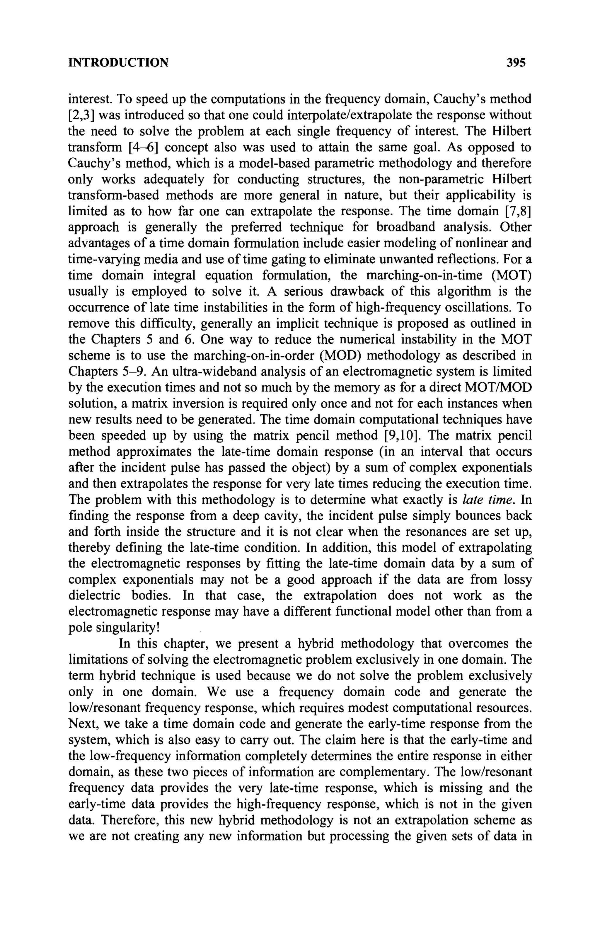 INTRODUCTION 395
interest. To speed up the computations in the frequency domain, Cauchy's method
[2,3] was introduced so that one could interpolate/extrapolate the response without
the need to solve the problem at each single frequency of interest. The Hubert
transform [4-6] concept also was used to attain the same goal. As opposed to
Cauchy's method, which is a model-based parametric methodology and therefore
only works adequately for conducting structures, the non-parametric Hubert
transform-based methods are more general in nature, but their applicability is
limited as to how far one can extrapolate the response. The time domain [7,8]
approach is generally the preferred technique for broadband analysis. Other
advantages of a time domain formulation include easier modeling of nonlinear and
time-varying media and use of time gating to eliminate unwanted reflections. For a
time domain integral equation formulation, the marching-on-in-time (MOT)
usually is employed to solve it. A serious drawback of this algorithm is the
occurrence of late time instabilities in the form of high-frequency oscillations. To
remove this difficulty, generally an implicit technique is proposed as outlined in
the Chapters 5 and 6. One way to reduce the numerical instability in the MOT
scheme is to use the marching-on-in-order (MOD) methodology as described in
Chapters 5-9. An ultra-wideband analysis of an electromagnetic system is limited
by the execution times and not so much by the memory as for a direct MOT/MOD
solution, a matrix inversion is required only once and not for each instances when
new results need to be generated. The time domain computational techniques have
been speeded up by using the matrix pencil method [9,10]. The matrix pencil
method approximates the late-time domain response (in an interval that occurs
after the incident pulse has passed the object) by a sum of complex exponentials
and then extrapolates the response for very late times reducing the execution time.
The problem with this methodology is to determine what exactly is late time. In
finding the response from a deep cavity, the incident pulse simply bounces back
and forth inside the structure and it is not clear when the resonances are set up,
thereby defining the late-time condition. In addition, this model of extrapolating
the electromagnetic responses by fitting the late-time domain data by a sum of
complex exponentials may not be a good approach if the data are from lossy
dielectric bodies. In that case, the extrapolation does not work as the
electromagnetic response may have a different functional model other than from a
pole singularity!
In this chapter, we present a hybrid methodology that overcomes the
limitations of solving the electromagnetic problem exclusively in one domain. The
term hybrid technique is used because we do not solve the problem exclusively
only in one domain. We use a frequency domain code and generate the
low/resonant frequency response, which requires modest computational resources.
Next, we take a time domain code and generate the early-time response from the
system, which is also easy to carry out. The claim here is that the early-time and
the low-frequency information completely determines the entire response in either
domain, as these two pieces of information are complementary. The low/resonant
frequency data provides the very late-time response, which is missing and the
early-time data provides the high-frequency response, which is not in the given
data. Therefore, this new hybrid methodology is not an extrapolation scheme as
we are not creating any new information but processing the given sets of data in
 