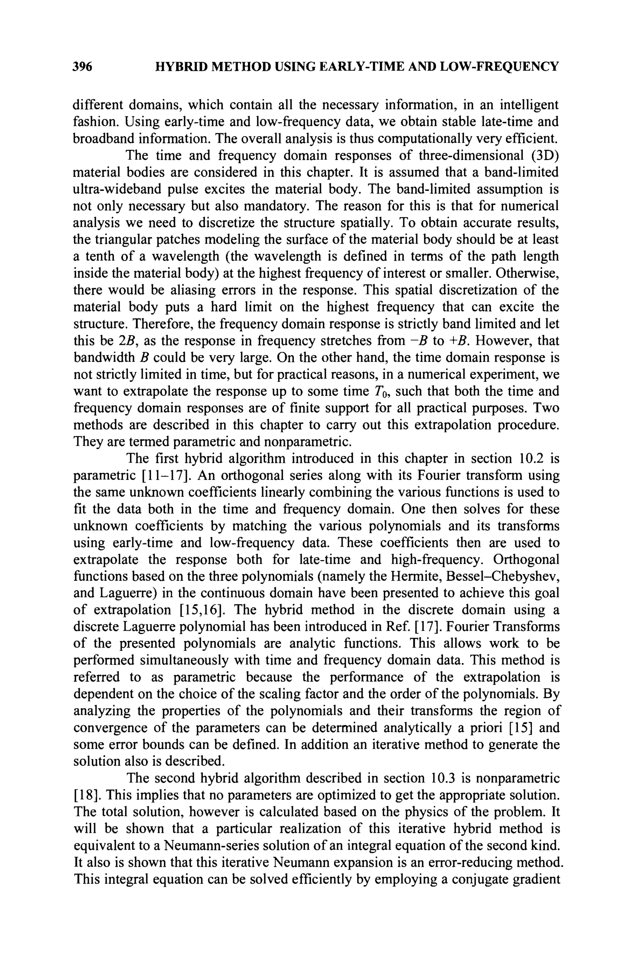 396 HYBRID METHOD USING EARLY-TIME AND LOW-FREQUENCY
different domains, which contain all the necessary information, in an intelligent
fashion. Using early-time and low-frequency data, we obtain stable late-time and
broadband information. The overall analysis is thus computationally very efficient.
The time and frequency domain responses of three-dimensional (3D)
material bodies are considered in this chapter. It is assumed that a band-limited
ultra-wideband pulse excites the material body. The band-limited assumption is
not only necessary but also mandatory. The reason for this is that for numerical
analysis we need to discretize the structure spatially. To obtain accurate results,
the triangular patches modeling the surface of the material body should be at least
a tenth of a wavelength (the wavelength is defined in terms of the path length
inside the material body) at the highest frequency of interest or smaller. Otherwise,
there would be aliasing errors in the response. This spatial discretization of the
material body puts a hard limit on the highest frequency that can excite the
structure. Therefore, the frequency domain response is strictly band limited and let
this be 25, as the response in frequency stretches from —B to +B. However, that
bandwidth В could be very large. On the other hand, the time domain response is
not strictly limited in time, but for practical reasons, in a numerical experiment, we
want to extrapolate the response up to some time Го, such that both the time and
frequency domain responses are of finite support for all practical purposes. Two
methods are described in this chapter to carry out this extrapolation procedure.
They are termed parametric and nonparametric.
The first hybrid algorithm introduced in this chapter in section 10.2 is
parametric [11-17]. An orthogonal series along with its Fourier transform using
the same unknown coefficients linearly combining the various functions is used to
fit the data both in the time and frequency domain. One then solves for these
unknown coefficients by matching the various polynomials and its transforms
using early-time and low-frequency data. These coefficients then are used to
extrapolate the response both for late-time and high-frequency. Orthogonal
functions based on the three polynomials (namely the Hermite, Bessel-Chebyshev,
and Laguerre) in the continuous domain have been presented to achieve this goal
of extrapolation [15,16]. The hybrid method in the discrete domain using a
discrete Laguerre polynomial has been introduced in Ref. [17]. Fourier Transforms
of the presented polynomials are analytic functions. This allows work to be
performed simultaneously with time and frequency domain data. This method is
referred to as parametric because the performance of the extrapolation is
dependent on the choice of the scaling factor and the order of the polynomials. By
analyzing the properties of the polynomials and their transforms the region of
convergence of the parameters can be determined analytically a priori [15] and
some error bounds can be defined. In addition an iterative method to generate the
solution also is described.
The second hybrid algorithm described in section 10.3 is nonparametric
[18]. This implies that no parameters are optimized to get the appropriate solution.
The total solution, however is calculated based on the physics of the problem. It
will be shown that a particular realization of this iterative hybrid method is
equivalent to a Neumann-series solution of an integral equation of the second kind.
It also is shown that this iterative Neumann expansion is an error-reducing method.
This integral equation can be solved efficiently by employing a conjugate gradient
 