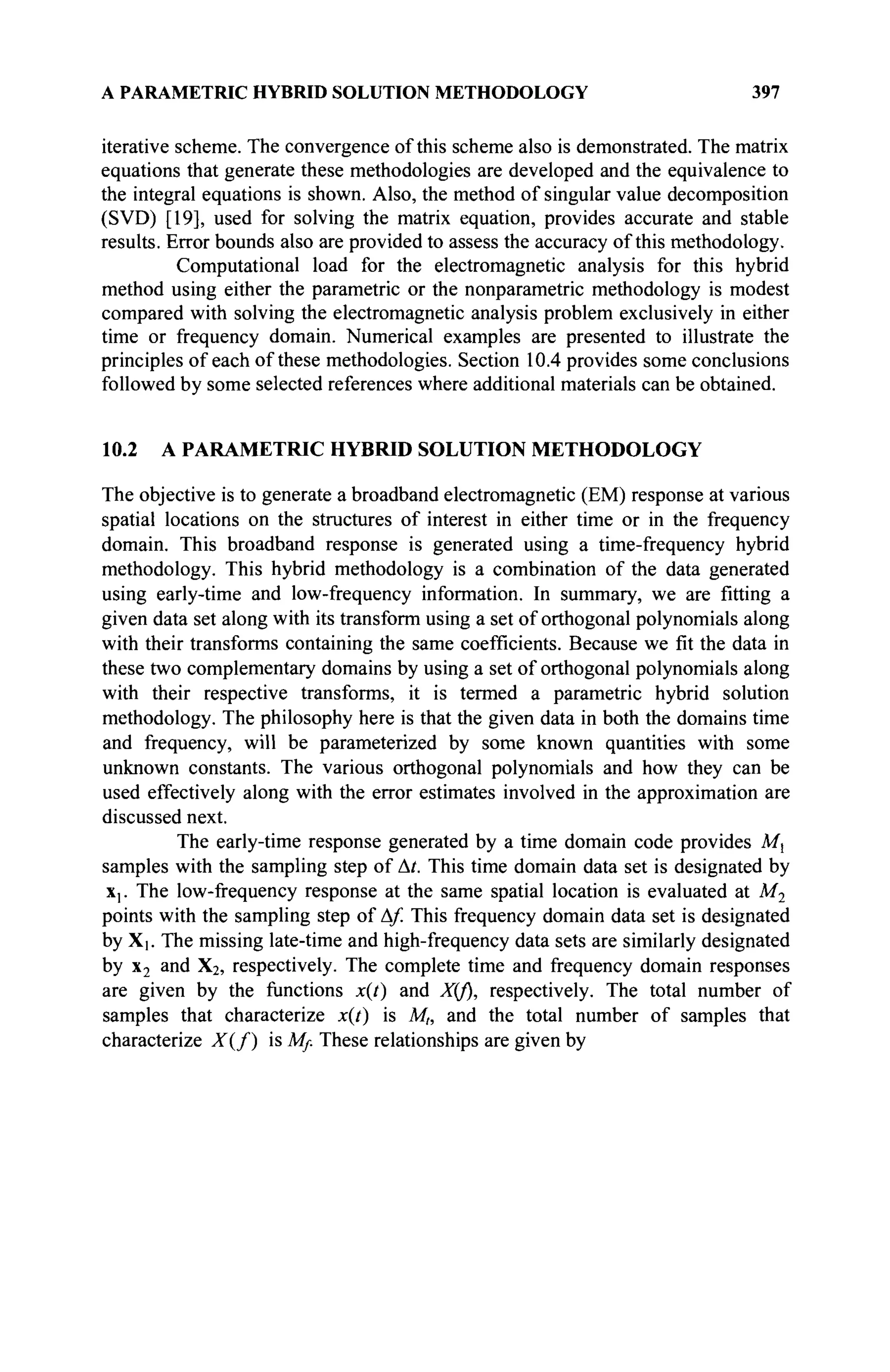 A PARAMETRIC HYBRID SOLUTION METHODOLOGY 397
iterative scheme. The convergence of this scheme also is demonstrated. The matrix
equations that generate these methodologies are developed and the equivalence to
the integral equations is shown. Also, the method of singular value decomposition
(SVD) [19], used for solving the matrix equation, provides accurate and stable
results. Error bounds also are provided to assess the accuracy of this methodology.
Computational load for the electromagnetic analysis for this hybrid
method using either the parametric or the nonparametric methodology is modest
compared with solving the electromagnetic analysis problem exclusively in either
time or frequency domain. Numerical examples are presented to illustrate the
principles of each of these methodologies. Section 10.4 provides some conclusions
followed by some selected references where additional materials can be obtained.
10.2 A PARAMETRIC HYBRID SOLUTION METHODOLOGY
The objective is to generate a broadband electromagnetic (EM) response at various
spatial locations on the structures of interest in either time or in the frequency
domain. This broadband response is generated using a time-frequency hybrid
methodology. This hybrid methodology is a combination of the data generated
using early-time and low-frequency information. In summary, we are fitting a
given data set along with its transform using a set of orthogonal polynomials along
with their transforms containing the same coefficients. Because we fit the data in
these two complementary domains by using a set of orthogonal polynomials along
with their respective transforms, it is termed a parametric hybrid solution
methodology. The philosophy here is that the given data in both the domains time
and frequency, will be parameterized by some known quantities with some
unknown constants. The various orthogonal polynomials and how they can be
used effectively along with the error estimates involved in the approximation are
discussed next.
The early-time response generated by a time domain code provides Ml
samples with the sampling step of At. This time domain data set is designated by
x,. The low-frequency response at the same spatial location is evaluated at M2
points with the sampling step of A/. This frequency domain data set is designated
by X[. The missing late-time and high-frequency data sets are similarly designated
by x2 and X2, respectively. The complete time and frequency domain responses
are given by the functions x(t) and X(f), respectively. The total number of
samples that characterize x(t) is Mh and the total number of samples that
characterize X{f) is Mf. These relationships are given by
 