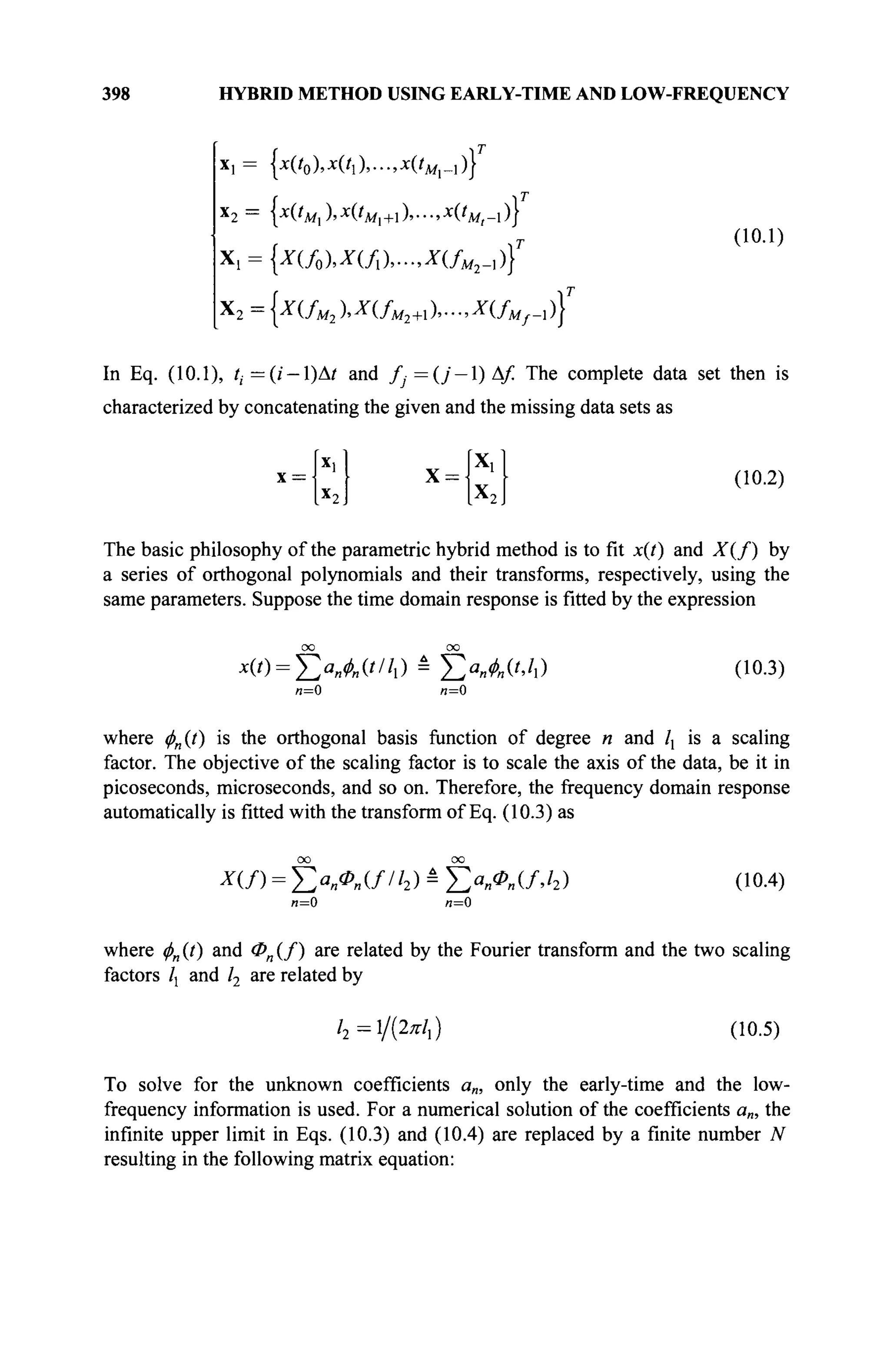 398 HYBRID METHOD USING EARLY-TIME AND LOW-FREQUENCY
*1 = {*('о)>*('1)>"-»*('л/,-1)}
x
2 = {х0м1)>х(*М1+)>->х
(*м,-1)}
Xl = {X(f0),X(fl),...,X(fM2.])f
Χ2={Χ(/Μ2ΙΧ(/Μ2+Ι),-,Χ(/Μ/-1)}Γ
(10.1)
In Eq. (10.1), tj=(i — l)At and f-=(j — l)Af. The complete data set then is
characterized by concatenating the given and the missing data sets as
x = X = (10.2)
The basic philosophy of the parametric hybrid method is to fit x(t) and X(f) by
a series of orthogonal polynomials and their transforms, respectively, using the
same parameters. Suppose the time domain response is fitted by the expression
x{t) = Y,aMt'h) = Σ«Λ('>4) (10.3)
n=0 л=0
where φη(ί) is the orthogonal basis function of degree n and  is a scaling
factor. The objective of the scaling factor is to scale the axis of the data, be it in
picoseconds, microseconds, and so on. Therefore, the frequency domain response
automatically is fitted with the transform of Eq. (10.3) as
л=0 я=0
(10.4)
where фп (t) and Фп (/) are related by the Fourier transform and the two scaling
factors /j and /2 are related by
/2 =l/(2*/,) (10.5)
To solve for the unknown coefficients a„, only the early-time and the low-
frequency information is used. For a numerical solution of the coefficients a„, the
infinite upper limit in Eqs. (10.3) and (10.4) are replaced by a finite number ./V
resulting in the following matrix equation:
 