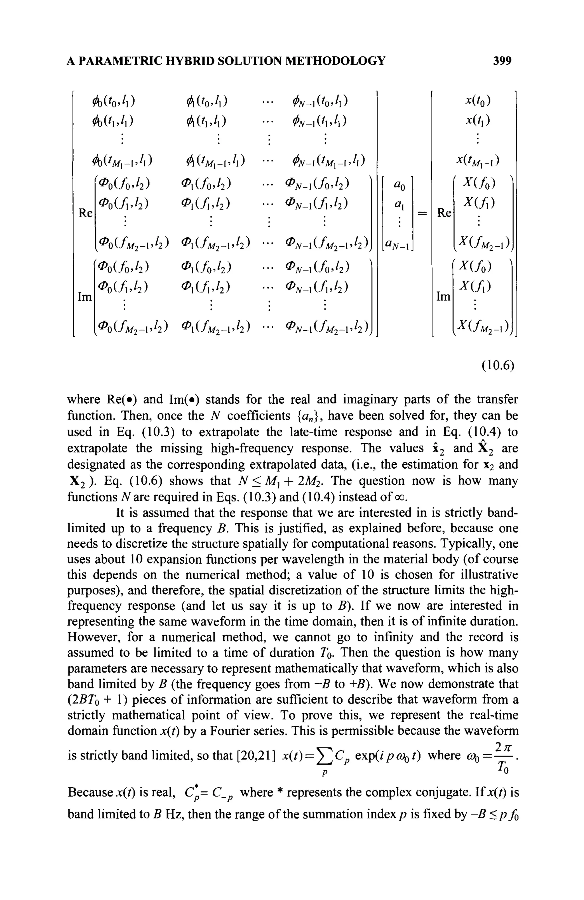 A PARAMETRIC HYBRID SOLUTION METHODOLOGY 399
Re
Im
Фо^м^Л) Ф('мх-А)
Α ( / ο Λ ) <Ρι(/ο./2)
*ο(/ι./2) <Ρι(/ι,/2)
[Φο(ίο^) ΦΛ/oJi)
Φ0(/,Λ) <Pi(/i,/2)
Φο(Λί2-ι./2) <Ρι(Λί2-ι.'2)
^v-iiWi)
$ν-ι(Ί>Ί)
^Λ'-ιί'Ά/,-ιΆ)
<Pjv-i(/o>'2)
<Ρ*-ι(/ι.ί2)
ΦΝΜΜ2-ΊΙ),
ΦΝ-ΑίΜ
ΦΝΜΜ
ΦΝΜΜ,^Ι)
Re
Im
JC(/0)
χ(Γ,)
ί*(/ο)
Α-(/,)
*(Λ,2_,)
И/о) '
X(fù
XUu2-x)
(10.6)
where Re(·) and Im(·) stands for the real and imaginary parts of the transfer
function. Then, once the N coefficients {«„}, have been solved for, they can be
used in Eq. (10.3) to extrapolate the late-time response and in Eq. (10.4) to
extrapolate the missing high-frequency response. The values x2 and X2 are
designated as the corresponding extrapolated data, (i.e., the estimation for x2 and
X2 ). Eq. (10.6) shows that N<Ml + 2M2. The question now is how many
functions T
V are required in Eqs. (10.3) and (10.4) instead of oo.
It is assumed that the response that we are interested in is strictly band-
limited up to a frequency B. This is justified, as explained before, because one
needs to discretize the structure spatially for computational reasons. Typically, one
uses about 10 expansion functions per wavelength in the material body (of course
this depends on the numerical method; a value of 10 is chosen for illustrative
purposes), and therefore, the spatial discretization of the structure limits the high-
frequency response (and let us say it is up to B). If we now are interested in
representing the same waveform in the time domain, then it is of infinite duration.
However, for a numerical method, we cannot go to infinity and the record is
assumed to be limited to a time of duration T0. Then the question is how many
parameters are necessary to represent mathematically that waveform, which is also
band limited by В (the frequency goes from -B to +B). We now demonstrate that
(22?7o + 1) pieces of information are sufficient to describe that waveform from a
strictly mathematical point of view. To prove this, we represent the real-time
domain function x(t) by a Fourier series. This is permissible because the waveform
is strictly band limited, so that [20,21] x(i) = ^ C p exp(ipco0t) where ω0=—.
P T
0
Because x(t) is real, С = С where * represents the complex conjugate. If x(t) is
band limited to В Hz, then the range of the summation index p is fixed by -B <pf0
 
