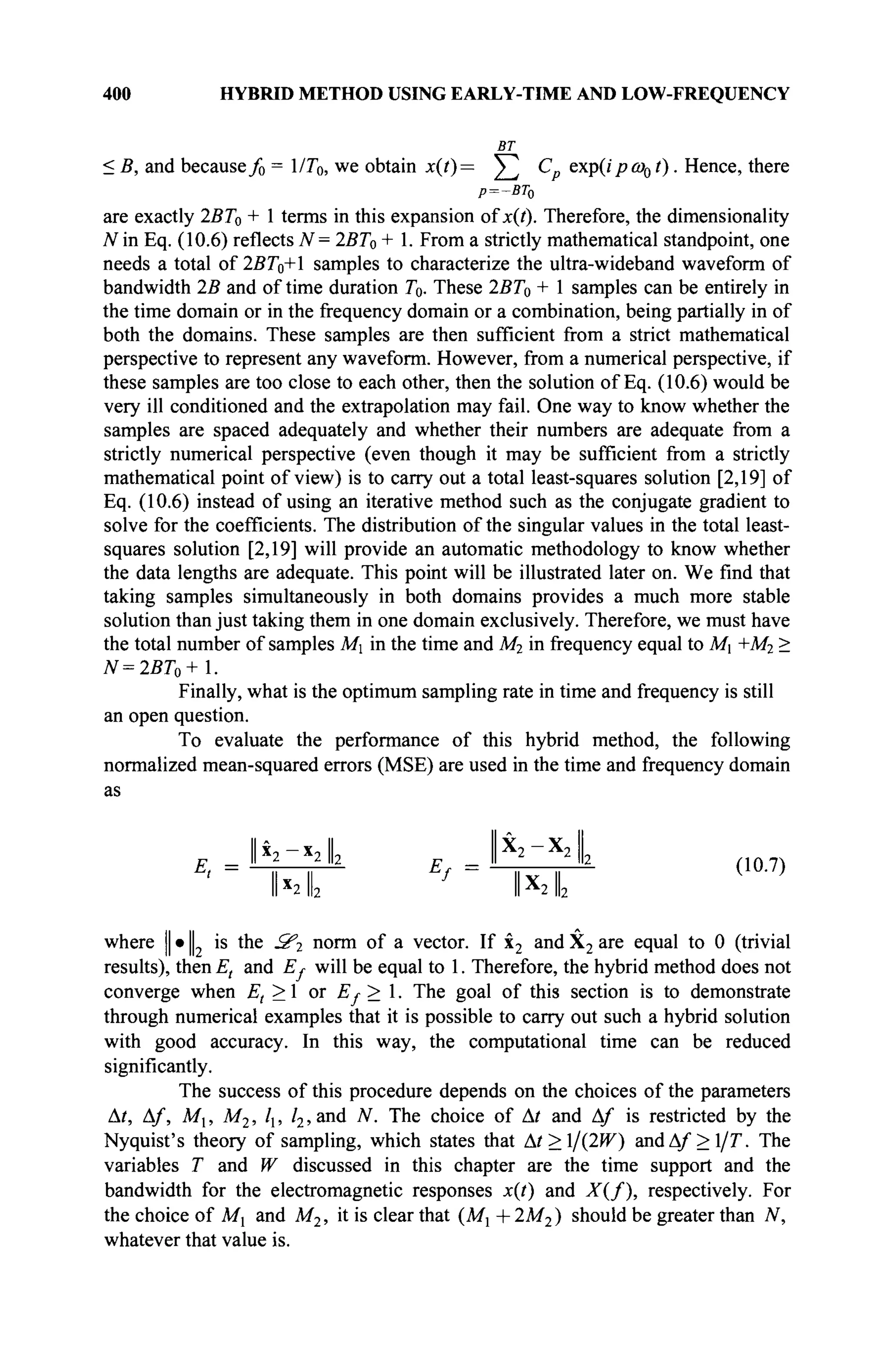 400 HYBRID METHOD USING EARLY-TIME AND LOW-FREQUENCY
ВТ
< В, and becausef0 = 1/T0, we obtain x(t)= ^ С exp(ipw01). Hence, there
P=-BT0
are exactly 2BT0 + 1 terms in this expansion of x{t). Therefore, the dimensionality
N in Eq. (10.6) reflects 7^= 2BT0 + 1. From a strictly mathematical standpoint, one
needs a total of 2BT0+l samples to characterize the ultra-wideband waveform of
bandwidth 2B and of time duration T0. These 2BT0 + 1 samples can be entirely in
the time domain or in the frequency domain or a combination, being partially in of
both the domains. These samples are then sufficient from a strict mathematical
perspective to represent any waveform. However, from a numerical perspective, if
these samples are too close to each other, then the solution of Eq. (10.6) would be
very ill conditioned and the extrapolation may fail. One way to know whether the
samples are spaced adequately and whether their numbers are adequate from a
strictly numerical perspective (even though it may be sufficient from a strictly
mathematical point of view) is to carry out a total least-squares solution [2,19] of
Eq. (10.6) instead of using an iterative method such as the conjugate gradient to
solve for the coefficients. The distribution of the singular values in the total least-
squares solution [2,19] will provide an automatic methodology to know whether
the data lengths are adequate. This point will be illustrated later on. We find that
taking samples simultaneously in both domains provides a much more stable
solution than just taking them in one domain exclusively. Therefore, we must have
the total number of samples Mj in the time and M2 in frequency equal to M +M2 >
N=2BT0+l.
Finally, what is the optimum sampling rate in time and frequency is still
an open question.
To evaluate the performance of this hybrid method, the following
normalized mean-squared errors (MSE) are used in the time and frequency domain
as
II » II V Y
_ II x
2 *21|2 p _ II 2 2
lb n o 74
' ~ ~hT— f
~ " 1 x 1 —
II x
2 lb IIA
2 lb
where || · || is the З'г norm of a vector. If x2 and X2 are equal to 0 (trivial
results), then Et and Ej- will be equal to 1. Therefore, the hybrid method does not
converge when Et > 1 or Ej>. The goal of this section is to demonstrate
through numerical examples that it is possible to carry out such a hybrid solution
with good accuracy. In this way, the computational time can be reduced
significantly.
The success of this procedure depends on the choices of the parameters
Δ/, Af, Mx, M2, l, /2,and N. The choice of At and Af is restricted by the
Nyquist's theory of sampling, which states that Δί>ΐ/(2^) andA/>l/7 The
variables T and W discussed in this chapter are the time support and the
bandwidth for the electromagnetic responses x(t) and X(f), respectively. For
the choice of Mx and M2, it is clear that {Mx + 2M2) should be greater than N,
whatever that value is.
 
